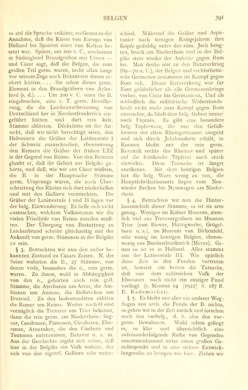 es auf die Sprache ankäme, sei Grund zu der Annahme, daß die Küste von Europa von Holland bis Spanien einst von Kelten be¬ setzt war. Später, um 200 v. C., erscheinen in Südengland Brandgruben mit Urnen — und Cäsar sagt, daß die Beigen, die zum großen Teil germ. waren, nicht allzu lange vor seinem Zuge nach Britannien dieses er¬ obert hätten. . . . Sie sehen dieses germ. Element in den Brandgräbern von Ayles- ford (s. d.). . . . Um 200 v. C. seien die B. eingebrochen, eine z. T. germ. Bevölke¬ rung, die die Leichenverbrennung von Deutschland her in Nordostfrankreich cin- geführt hätten und dort rein kelt. Stämme ablösten. Dechclette ist der An¬ sicht, daß wir nicht berechtigt seien, den Helvetiern die Gräber der Latenestufe 1 der Schweiz zuzuschreiben, ebensowenig den Remern die Gräber der frühen LTZ in der Gegend von Reims. Von den Remern glaubt er, daß ihr Gebiet zur Belgika ge¬ hörte, und daß, wie wir aus Cäsar wüßten, die B. in der Hauptsache Stämme germ. Ursprungs wären, die nach Über¬ schreitung des Rheins sich dort niedcrließen und mit den Galliern vermischten. Die Gräber der Latenestufe I und II lägen vor der belg. Einwanderung. Es ließe sich nicht ausmachen, welchem Volksstamm wir die vielen Friedhöfe von Reims zuteilen müß¬ ten. Der Übergang von Bestattung zu Leichenbrand scheine gleichzeitig mit der Ankunft von germ. Stämmen in der Belgika zu sein. § 3. Betrachten wir nun den sicher be¬ kannten Zustand zu Cäsars Zeiten. N. der Seine wohnten die B., 27 Stämme, von denen viele, besonders die ö., rein germ. waren. Zu ihnen, wohl in Abhängigkeit von den ö., gehörten auch rein gall. Stämme, die Atrebaten umArras, die Am- bianen um Amiens, die Bellovaken um Breteuil. Zu den bedeutendsten zählten die Remer um Reims. Weiter nach O sind vorzüglich die Treverer um Trier bekannt, dann die rein germ. am Niederrhein: Seg- ner, Condrusen, Pämanen, Cärakaten, Ebu- ronen, Atuatuker, die den Cimbern und Teutonen entstammen, Bataver u. a. m. Aus der Geschichte ergibt sich schon, daß hier in der Belgika ein Volk wohnte, das sich von den eigentl. Galliern sehr unter¬ schied. Während die Gallier und Aqui- tanicr nach wenigen Kriegsjahren ihre Köpfe geduldig unter das röm. Joch beug¬ ten, brach am Niederrhein und in der Bel¬ gika stets wieder der Aufruhr gegen Rom los. Man denke nur an den Bataverkrieg (69—70 n. C.), der Belgier und rechtsrheini¬ sche Germanen zusammen im Kampf gegen Rom sah. Dieser Bataverkrieg war für Rom gefährlicher als alle Germanenkriege vorher, von Cäsar bis Germanicus. Und als schließlich die militärische Widerstands¬ kraft nicht mehr zum Kampf gegen Rom ausreichte, da blieb dem belg. Gebiet immer noch Eigenes. Es gibt eine besondere j belg. Töpferware, die von den Gefäß¬ formen der alten Rheingermanen ausgeht und sich durch Jahrhunderte erhält, in Konnex bleibt mit der rein germ. Keramik rechts des Rheines und später auf die fränkische Töpferei noch stark einwirkte. Diese Tatsache ist längst anerkannt. Mit dem heutigen Belgien hat die belg. Ware wenig zu tun, die Hauptfabrikationsorte liegen vom Neu- wieder Becken bis Nymwegen am Nieder- rhein. § 4. Betrachten wir nun die Hinter¬ lassenschaft dieser Stämme, so ist sie arm genug. Weniges im Kölner Museum, ziem¬ lich viel aus Treverergräbern im Museum Trier (von Biewer, Hüttigweiler, Grügel- born u. a.), im Museum von Birkenfeld, sehr wenig im heutigen Belgien, ebenso¬ wenig aus Nordostfrankreich (Marne). Ge¬ nau so ist es in Holland. Alles stammt aus der Latenestufe III. Wie spärlich diese Zeit in den Funden vertreten ist, beweist am besten die Tatsache, daß von dem zahlreichen Volk der Eburonen noch nicht ein einziger Fund vorliegt (s. Mannus 14 [1922] S. 187 ff. E. Rademachcrj. § 5. Es bleibt uns aber ein anderer Weg: Sagen uns arcli. die Funde der B. nichts, so gehen wir in der Zeit zurück und forschen nach den vorbelg., d. h. also den vor- germ. Bewohnern. Wohl selten gelingt es, so klar und übersichtlich eine aufeinanderfolgende Reihe von Gegenden zusammenfassend unter einen großen Ge¬ sichtspunkt und in eine sichere Entwick¬ lungsreihe zu bringen wie hier. Ziehen wir