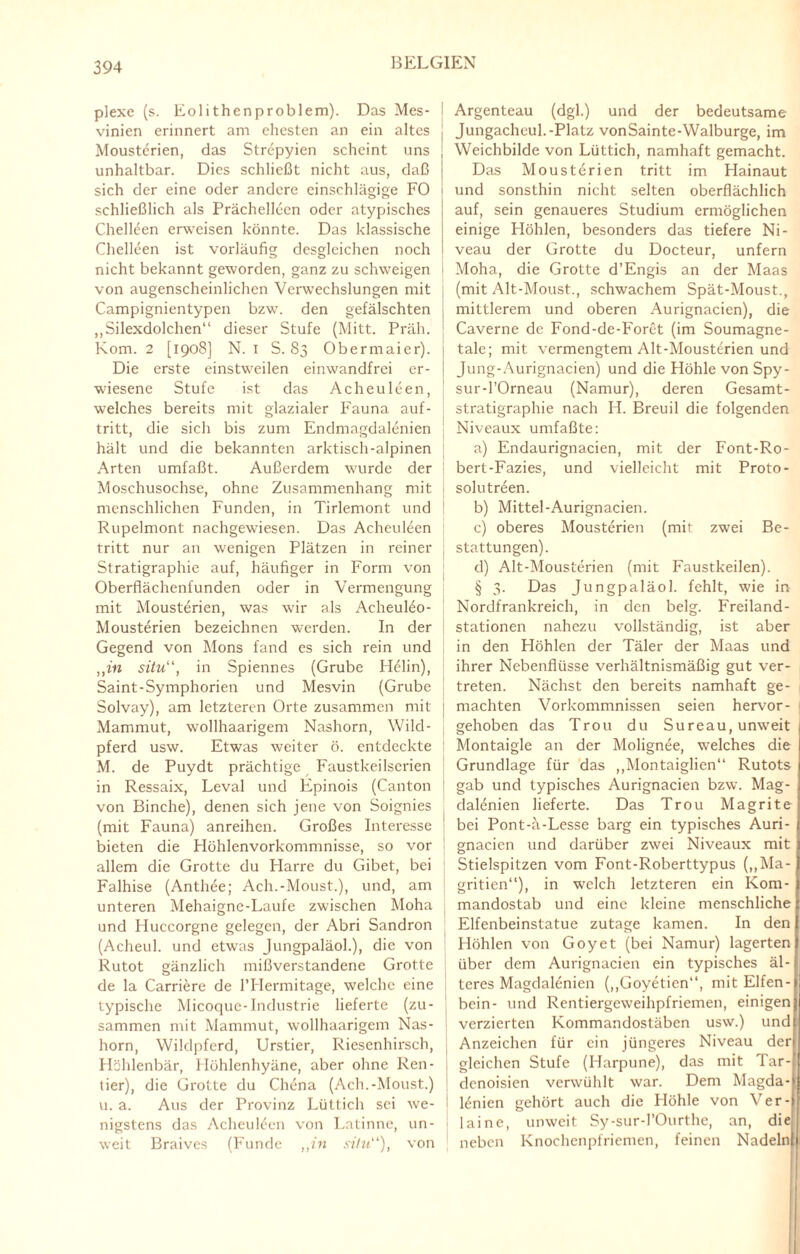 plexe (s. Eolithenproblem). Das Mes- vinien erinnert am ehesten an ein altes Mousterien, das Strcpyien scheint uns unhaltbar. Dies schließt nicht aus, daß sich der eine oder andere einschlägige FO schließlich als Prächelleen oder atypisches Chelleen erweisen könnte. Das klassische Chelleen ist vorläufig desgleichen noch nicht bekannt geworden, ganz zu schweigen von augenscheinlichen Verwechslungen mit Campignientypen bzw. den gefälschten „Silexdolchen“ dieser Stufe (Mitt. Präli. Korn. 2 [1908] N. 1 S. 83 Obermaier). Die erste einstweilen einwandfrei er¬ wiesene Stufe ist das Acheuleen, welches bereits mit glazialer Fauna auf- tritt, die sich bis zum Endmagdalenien hält und die bekannten arktisch-alpinen Arten umfaßt. Außerdem wurde der Moschusochse, ohne Zusammenhang mit menschlichen Funden, in Tirlemont und Rupelmont nachgewiesen. Das Acheuleen tritt nur an wenigen Plätzen in reiner Stratigraphie auf, häufiger in Form von Oberflächenfunden oder in Vermengung mit Mousterien, was wir als AcheuKo- Mousterien bezeichnen werden. In der Gegend von Mons fand es sich rein und „in situ“, in Spiennes (Grube Helin), Saint-Symphorien und Mesvin (Grube Solvay), am letzteren Orte zusammen mit Mammut, wollhaarigem Nashorn, Wild¬ pferd usw. Etwas weiter ö. entdeckte M. de Puydt prächtige Faustkeilserien in Ressaix, Leval und Epinois (Canton von Binche), denen sich jene von Soignies (mit Fauna) anreihen. Großes Interesse bieten die Höhlenvorkommnisse, so vor allem die Grotte du Flarre du Gibet, bei Falhise (Anthee; Ach.-Moust.), und, am unteren Mehaigne-Laufe zwischen Moha und Huccorgne gelegen, der Abri Sandron (Acheul. und etwas Jungpaläol.), die von Rutot gänzlich mißverstandene Grotte de la Carriere de l’Hermitage, welche eine typische Micoque-Industrie lieferte (zu¬ sammen mit Mammut, wollhaarigem Nas¬ horn, Wildpferd, Urstier, Riesenhirsch, Höhlenbär, Höhlenhyäne, aber ohne Ren¬ tier), die Grotte du Chena (Ach.-Moust.) u. a. Aus der Provinz Lüttich sei we¬ nigstens das AcheuHcn von Latinnc, un¬ weit Braives (Funde „in situ“), von Argenteau (dgl.) und der bedeutsame Jungacheul.-Platz vonSainte-Walburge, im Weichbilde von Lüttich, namhaft gemacht. Das Mousterien tritt im Hainaut und sonsthin nicht selten oberflächlich auf, sein genaueres Studium ermöglichen einige Plöhlen, besonders das tiefere Ni¬ veau der Grotte du Docteur, unfern Moha, die Grotte d’Engis an der Maas (mit Alt-Moust., schwachem Spät-Moust., mittlerem und oberen Aurignacien), die Caverne de Fond-de-Foret (im Soumagne- tale; mit vermengtem Alt-Mousterien und Jung-Aurignacien) und die Höhle von Spy- sur-l’Orneau (Namur), deren Gesamt¬ stratigraphie nach H. Breuil die folgenden Niveaux umfaßte: a) Endaurignacien, mit der Font-Ro- bert-Fazies, und vielleicht mit Proto- solutreen. b) Mittel-Aurignacien. c) oberes Mousterien (mit zwei Be¬ stattungen). d) Alt-Mousterien (mit Faustkeilen). § 3. Das Jungpaläol. fehlt, wie in Nordfrankreich, in den belg. Freiland¬ stationen nahezu vollständig, ist aber in den Höhlen der Täler der Maas und ihrer Nebenflüsse verhältnismäßig gut ver¬ treten. Nächst den bereits namhaft ge¬ machten Vorkommnissen seien hervor- gehoben das Trou du Sureau, unweit Montaigle an der Molignee, welches die Grundlage für das „Montaiglien“ Rutots gab und typisches Aurignacien bzw. Mag- dalenien lieferte. Das Trou Magrite bei Pont-ä-Lesse barg ein typisches Auri¬ gnacien und darüber zwei Niveaux mit Stielspitzen vom Font-Roberttypus (,,Ma- gritien“), in welch letzteren ein Kom¬ mandostab und eine kleine menschliche Elfenbeinstatue zutage kamen. In den Höhlen von Goyet (bei Namur) lagerten über dem Aurignacien ein typisches äl¬ teres Magdalenien („Goyetien“, mit Elfen¬ bein- und Rentiergeweihpfriemen, einigen verzierten Kommandostäben usw.) und Anzeichen für ein jüngeres Niveau der gleichen Stufe (Harpune), das mit Tar- denoisien verwühlt war. Dem Magda- 16nien gehört auch die Höhle von Ver¬ laine, unweit Sy-sur-l’Ourthe, an, die neben Knochenpfriemen, feinen Nadeln