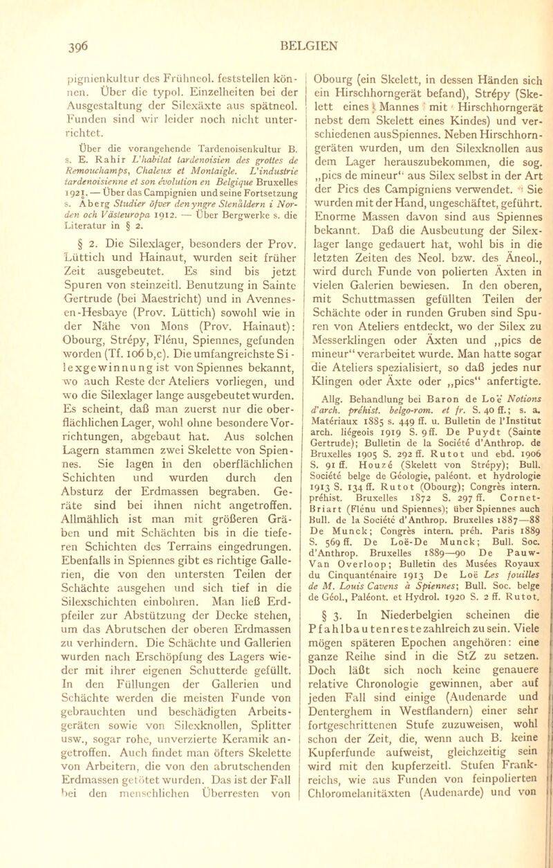 pignienkultur des Frühneol. feststellen kön¬ nen. Über die typol. Einzelheiten bei der j Ausgestaltung der Silexäxte aus spätneol. j Funden sind wir leider noch nicht unter- i richtet. Über die vorangehende Tardenoisenkultur B. s. E. Rahir L’Habitat lardenoisien des grolles de Remonchamps, Chaleux et Monlaigle. L'Industrie tardenoisienne et son evolution en Belgique Bruxelles j 1921. — Über das Campignien und seine Fortsetzung i s. Ab erg Studier öfver denyngre Slenaldern i Nor- [ den och Västeuropa 1912. — Über Bergwerke s. die Literatur in § 2. § 2. Die Silexlager, besonders der Prov. Lüttich und Hainaut, wurden seit früher Zeit ausgebeutet. Es sind bis jetzt Spuren von steinzeitl. Benutzung in Sainte Gertrude (bei Maestricht) und in Avennes- en-Hesbaye (Prov. Lüttich) sowohl wie in der Nähe von Mons (Prov. Hainaut): Obourg, Strepy, Flenu, Spiennes, gefunden worden (Tf. 106 b,c). Die umfangreichste Si - lexgewinnung ist von Spiennes bekannt, wo auch Reste der Ateliers vorliegen, und wo die Silexlager lange ausgebeutet wurden. Es scheint, daß man zuerst nur die ober¬ flächlichen Lager, wohl ohne besondere Vor¬ richtungen, abgebaut hat. Aus solchen Lagern stammen zwei Skelette von Spien¬ nes. Sie lagen in den oberflächlichen Schichten und wurden durch den Absturz der Erdmassen begraben. Ge¬ räte sind bei ihnen nicht angetroffen. Allmählich ist man mit größeren Grä¬ ben und mit Schächten bis in die tiefe¬ ren Schichten des Terrains eingedrungen. Ebenfalls in Spiennes gibt es richtige Galle- rien, die von den untersten Teilen der Schächte ausgehen und sich tief in die Silexschichten einbohren. Man ließ Erd- pfeiler zur Abstützung der Decke stehen, um das Abrutschen der oberen Erdmassen zu verhindern. Die Schächte und Gallerien wurden nach Erschöpfung des Lagers wie¬ der mit ihrer eigenen Schutterde gefüllt. In den Füllungen der Gallerien und Schächte werden die meisten Funde von gebrauchten und beschädigten Arbeits¬ geräten sowie von Silexknollen, Splitter usw., sogar rohe, unverzierte Keramik an- getroffen. Auch findet man öfters Skelette von Arbeitern, die von den abrutschenden Erdmassen getötet wurden. Das ist der Fall bei den menschlichen Überresten von Obourg (ein Skelett, in dessen Händen sich ein Hirschhorngerät befand), Strepy (Ske¬ lett eines $ Mannes mit Hirschhorngerät nebst dem Skelett eines Kindes) und ver¬ schiedenen ausSpiennes. Neben Hirschhorn¬ geräten wurden, um den Silexknollen aus dem Lager herauszubekommen, die sog. ,,pics de mineur“ aus Silex selbst in der Art der Pics des Campigniens verwendet. Sie wurden mit der Hand, ungeschäf tet, geführt. Enorme Massen davon sind aus Spiennes bekannt. Daß die Ausbeutung der Silex¬ lager lange gedauert hat, wohl bis in die letzten Zeiten des Neol. bzw. des Äneol., wird durch Funde von polierten Äxten in vielen Galerien bewiesen. In den oberen, mit Schuttmassen gefüllten Teilen der Schächte oder in runden Gruben sind Spu¬ ren von Ateliers entdeckt, wo der Silex zu Messerklingen oder Äxten und „pics de mineur“ verarbeitet wurde. Man hatte sogar die Ateliers spezialisiert, so daß jedes nur Klingen oder Äxte oder „pics“ anfertigte. Allg. Behandlung bei Baron de Loe Notions d’arck. prehist. belgo-rom. et fr. S. 40 ff.; s. a. Materiaux 1885 s. 449 ff. u. Bulletin de l’Institut arch. li^geois 1919 S. 9ff. De Puydt (Sainte Gertrude); Bulletin de la Soci6te d’Anthrop. de Bruxelles 1905 S. 292 ff. Ru tot und ebd. 1906 S. 91 ff. Houz6 (Skelett von Strepy); Bull. Soci6t6 beige de Geologie, pal^ont. et hydrologie 1913 s. 134 ff. Rutot (Obourg); Congres intern, prehist. Bruxelles 1872 S. 297 ff. Cornet- Briart (Flenu und Spiennes); über Spiennes auch Bull, de la Societc d’Anthrop. Bruxelles 1887—88 De Munck; Congres intern, preh. Paris 1889 S. 569 ff. De Loe-De Munck; Bull. Soc. d’Anthrop. Bruxelles 1889—90 De Pauw- Van Overloop; Bulletin des Musdes Royaux du Cinquant6naire 1913 De Loe Les fouilles de M. Louis Cavens a Spiennes; Bull. Soc. beige de G6ol.t Pal^ont. et Hydrol. 1920 S. 2 ff. Rutot. § 3. In Niederbelgien scheinen die Pfahlbau tenres te zahlreich zu sein. Viele mögen späteren Epochen angehören: eine ganze Reihe sind in die StZ zu setzen. Doch läßt sich noch keine genauere relative Chronologie gewinnen, aber auf jeden Fall sind einige (Audcnarde und Denterghem in Westflandern) einer sehr fortgeschrittenen Stufe zuzuweisen, wohl schon der Zeit, die, wenn auch B. keine Kupferfunde aufweist, gleichzeitig sein wird mit den kupferzeitl. Stufen Frank¬ reichs, wie aus Funden von feinpolierten Chloromelanitäxten (Audenarde) und von