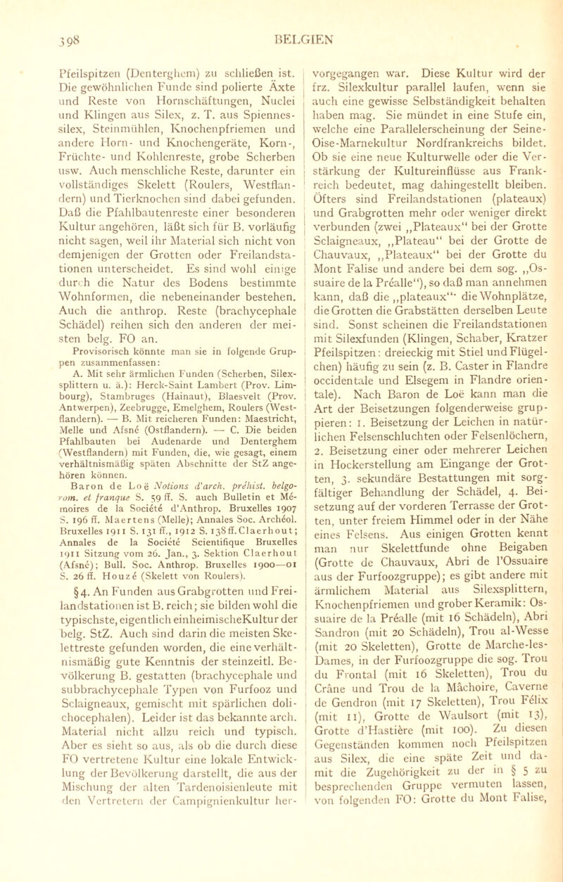 Pfeilspitzen (Denterghem) zu schließen ist. Die gewöhnlichen Funde sind polierte Äxte und Reste von Hornschäftungen, Nuclei und Klingen aus Silex, z. T. aus Spienncs- silex, Steinmühlen, Knochenpfriemen und andere Horn- und Knochengeräte, Korn-, Früchte- und Kohlenreste, grobe Scherben usw. Auch menschliche Reste, darunter ein vollständiges Skelett (Roulers, Westflan¬ dern) und Tierknochen sind dabei gefunden. Daß die Pfahlbautenreste einer besonderen Kultur angehören, läßt sich für B. vorläufig nicht sagen, weil ihr Material sich nicht von demjenigen der Grotten oder Freilandsta¬ tionen unterscheidet. Es sind wohl einige durch die Natur des Bodens bestimmte Wohnformen, die nebeneinander bestehen. Auch die anthrop. Reste (brachycephale Schädel) reihen sich den anderen der mei¬ sten belg. FO an. Provisorisch könnte man sie in folgende Grup¬ pen zusammenfassen: A. Mit sehr ärmlichen Funden (Scherben, Silex¬ splittern u. ä.): Herck-Saint Lambert (Prov. Lim- bourg), Stambruges (Hainaut), Blaesvelt (Prov. Antwerpen), Zeebrugge, Emelghem, Roulers (West¬ flandern). — B. Mit reicheren Funden: Maestricht, Melle und Afsn6 (Ostflandern). — C. Die beiden Pfahlbauten bei Audenarde und Denterghem (Westflandern) mit Funden, die, wie gesagt, einem verhältnismäßig späten Abschnitte der StZ ange¬ hören können. Baron de Loe Notions d'arch. prehist. belgo- rom. et franque S. S9 ff- S. auch Bulletin et Me- moires de la Soci6t6 d’Anthrop. Bruxelles 1907 S. 196 ff. Maertens (Melle); Annales Soc. Archdol. Bruxelles 1911 S. 131 ff., 1912 S. ißSff.Claerhout; Annales de la Societe Scientifique Bruxelles 1911 Sitzung vom 26. Jan., 3. Sektion Claerhout (Afsne); Bull. Soc. Anthrop. Bruxelles 1900—01 S. 26 ff. Houze (Skelett von Roulers). §4. An Funden aus Grabgrotten und Frei¬ landstationen ist B. reich; sie bilden wohl die typischste, eigentlich einheimischeKultur der belg. StZ. Auch sind darin die meisten Ske¬ lettreste gefunden worden, die eine verhält¬ nismäßig gute Kenntnis der steinzeitl. Be¬ völkerung B. gestatten (brachycephale und subbrachycephale Typen von Furfooz und Sclaigneaux, gemischt mit spärlichen doli - chocephalen). Leider ist das bekannte arch. Material nicht allzu reich und typisch. Aber es sieht so aus, als ob die durch diese FO vertretene Kultur eine lokale Entwick¬ lung der Bevölkerung darstellt, die aus der Mischung der alten Tardenoisienleute mit den Vertretern der Campignienkultur her- j vorgegangen war. Diese Kultur wird der frz. Silexkultur parallel laufen, wenn sie auch eine gewisse Selbständigkeit behalten haben mag. Sie mündet in eine Stufe ein, welche eine Parallelerscheinung der Seine- Oise-Marnekultur Nordfrankreichs bildet. Ob sie eine neue Kulturwelle oder die Ver- i Stärkung der Kultureinflüsse aus Frank¬ reich bedeutet, mag dahingestellt bleiben. Öfters sind Freilandstationen (plateaux) und Grabgrotten mehr oder weniger direkt | verbunden (zwei ,,Plateaux“ bei der Grotte Sclaigneaux, ,,Plateau“ bei der Grotte de Chauvaux, „Plateaux“ bei der Grotte du Mont Falise und andere bei dem sog. „Os- suaire de la Prealle“), so daß man annehmen kann, daß die „plateaux“' die Wohnplätze, die Grotten die Grabstätten derselben Leute sind. Sonst scheinen die Freilandstationen mit Silexfunden (Klingen, Schaber, Kratzer Pfeilspitzen: dreieckig mit Stiel und Flügel- chen) häufig zu sein (z. B. Caster in Flandre occidentale und Elsegem in Flandre orien- | tale). Nach Baron de Loe kann man die Art der Beisetzungen folgenderweise grup¬ pieren: 1. Beisetzung der Leichen in natür¬ lichen Felsenschluchten oder Felsenlöchern, 2. Beisetzung einer oder mehrerer Leichen in Hockerstellung am Eingänge der Grot¬ ten, 3. sekundäre Bestattungen mit sorg¬ fältiger Behandlung der Schädel, 4. Bei¬ setzung auf der vorderen Terrasse der Grot¬ ten, unter freiem Himmel oder in der Nähe eines Felsens. Aus einigen Grotten kennt man nur Skelettfunde ohne Beigaben (Grotte de Chauvaux, Abri de l’Ossuaire aus der Furfoozgruppe); es gibt andere mit ärmlichem Material aus Silexsplittern, Knochenpfriemen und grober Keramik: Os- suaire de la Prealle (mit 16 Schädeln), Abri Sandron (mit 20 Schädeln), Trou al-Wesse (mit 20 Skeletten), Grotte de Marche-les- Dames, in der Furfoozgruppe die sog. Irou du Frontal (mit 16 Skeletten), Trou du Cräne und Trou de la Mächoire, Caverne de Gendron (mit 17 Skeletten), Trou F61ix (mit 11), Grotte de Waulsort (mit 13), Grotte d’Hasti&re (mit 100). Zu diesen Gegenständen kommen noch Pfeilspitzen aus Silex, die eine späte Zeit und da¬ mit die Zugehörigkeit zu der in § 5 zu besprechenden Gruppe vermuten lassen, von folgenden FO: Grotte du Mont Falise,