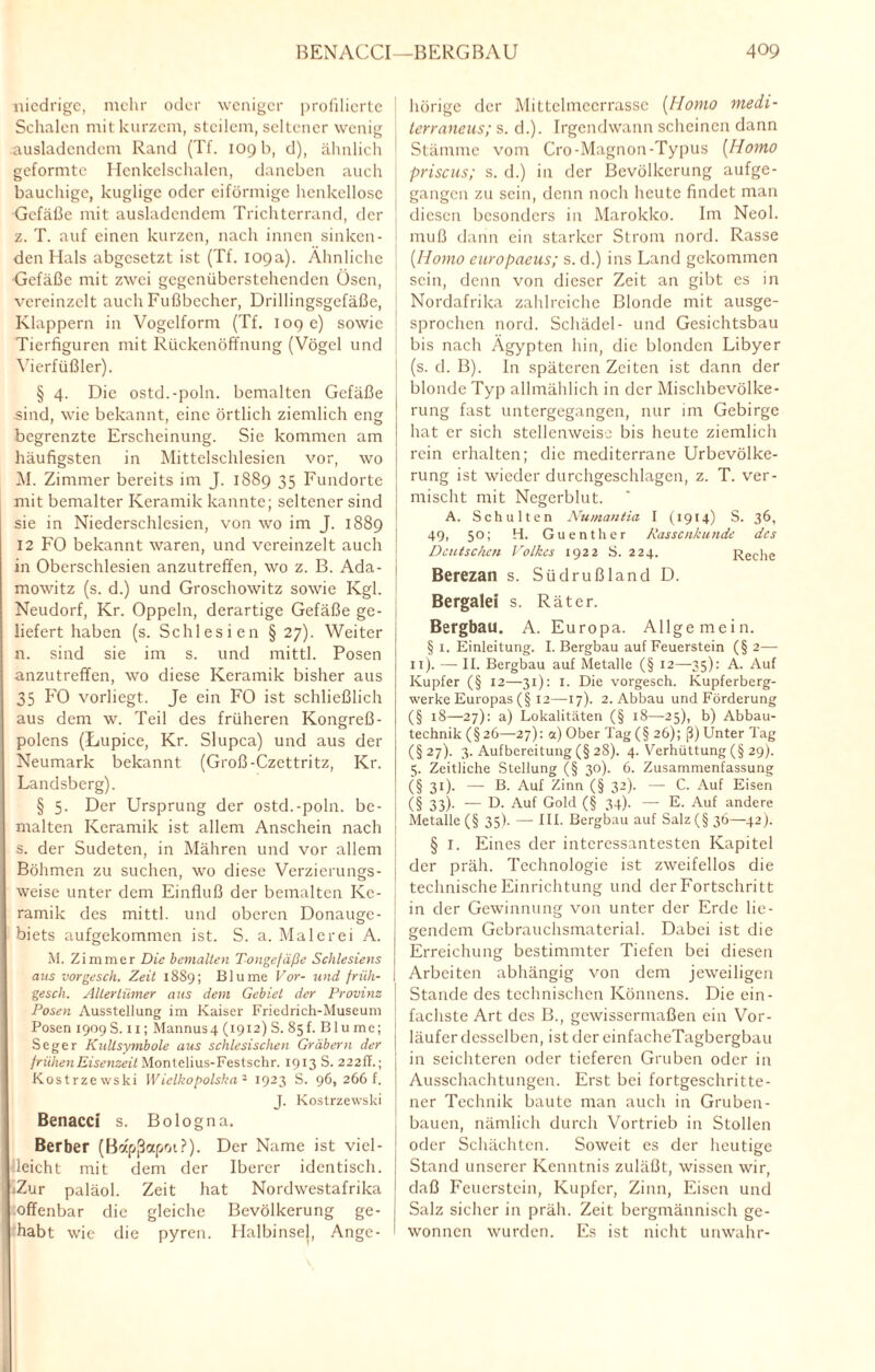 niedrige, mehr oder weniger profilierte i Schalen mit kurzem, steilem, seltener wenig ausladendem Rand (Tf. 109 b, d), ähnlich geformte Henkelsehalen, daneben auch bauchige, kuglige oder eiförmige henkellose Gefäße mit ausladendem Trichterrand, der z. T. auf einen kurzen, nach innen sinken¬ den Hals abgesetzt ist (Tf. 109a). Ähnliche Gefäße mit zwei gegenüberstehenden Ösen, vereinzelt auch Fußbecher, Drillingsgefäße, Klappern in Vogelform (Tf. 109 e) sowie Tierfiguren mit Rückenöffnung (Vögel und Vierfüßler). § 4. Die ostd.-poln. bemalten Gefäße sind, wie bekannt, eine örtlich ziemlich eng begrenzte Erscheinung. Sie kommen am häufigsten in Mittelschlesien vor, wo M. Zimmer bereits im J. 1889 35 Fundorte mit bemalter Keramik kannte; seltener sind sie in Niederschlesien, von wo im J. 1889 12 FO bekannt waren, und vereinzelt auch in Oberschlesien anzutreffen, wo z. B. Ada- 1 mowitz (s. d.) und Groschowitz sowie Kgl. Neudorf, Kr. Oppeln, derartige Gefäße ge¬ liefert haben (s. Schlesien § 27). Weiter n. sind sie im s. und mittl. Posen anzutreffen, wo diese Keramik bisher aus 35 FO vorliegt. Je ein FO ist schließlich aus dem w. Teil des früheren Kongreß- polens (Lupice, Kr. Slupca) und aus der Neumark bekannt (Groß-Czcttritz, Kr. Landsberg). § 5. Der Ursprung der ostd.-poln. be- ; malten Keramik ist allem Anschein nach s. der Sudeten, in Mähren und vor allem Böhmen zu suchen, wo diese Verzierungs- | weise unter dem Einfluß der bemalten Ke¬ ramik des mittl. und oberen Donauge¬ biets aufgekommen ist. S. a. Malerei A. M. Zimmer Die bemalten Tongefäße Schlesiens aus vorgesch. Zeit 1889; Blume Vor- und friih- gesch. Altertümer aus dem Gebiet der Provinz Posen Ausstellung im Kaiser Friedrich-Museum Posen 1909 S. xi; Mannus4 (1912) S. 85f. Bl u me; Seger Kulisymbole aus schlesischen Gräbern der frühen Eisenzeit Montelius-Festschr. 1913 S. 222Ü.; Kostrzewski Wielkopolska3 1923 S. 96, 266 f. J. Kostrzewski Benacci s. Bologna. Berber (Bofpßapoi?). Der Name ist viel¬ leicht mit dem der Iberer identisch. IZur paläol. Zeit hat Nordwestafrika offenbar die gleiche Bevölkerung ge¬ habt wie die pyren. Halbinsel, Ange- 1 hörige der Mittelmecrrasse (Homo tnedi- terraneus; s. d.). Irgendwann scheinen dann Stämme vom Cro-Magnon-Typus (Homo priscus; s. d.) in der Bevölkerung aufge¬ gangen zu sein, denn noch heute findet man diesen besonders in Marokko. Im Neol. muß dann ein starker Strom nord. Rasse [Homo europaeus; s. d.) ins Land gekommen sein, denn von dieser Zeit an gibt es in Nordafrika zahlreiche Blonde mit ausge¬ sprochen nord. Schädel- und Gesichtsbau bis nach Ägypten hin, die blonden Libyer (s. d. B). In späteren Zeiten ist dann der blonde Typ allmählich in der Mischbevölke¬ rung fast untergegangen, nur im Gebirge hat er sich stellenweise bis heute ziemlich rein erhalten; die mediterrane Urbevölke¬ rung ist wieder durchgeschlagen, z. T. ver¬ mischt mit Negerblut. A. Schulten Numantia I (1914) S. 36, 49, 50; H. Guenther Rassenkunde des Deutschen Volkes 1922 S. 224. Reche Berezan s. Südrußland D. Bergalei s. Räter. Bergbau. A. Europa. Allgemein. § i. Einleitung. I. Bergbau auf Feuerstein (§ 2— 1 t). — II. Bergbau auf Metalle (§ 12—35): A. Auf Kupfer (§ 12—31): 1. Die vorgesch. Kupferberg¬ werke Europas (§ 12—17). 2. Abbau und Förderung (§ 18—27): a) Lokalitäten (§ 18—25), b) Abbau¬ technik (§26—27): ot) Ober Tag(§ 26); ß) Unter Tag (§ 27). 3. Aufbereitung (§ 28). 4. Verhüttung (§ 29). 5. Zeitliche Stellung (§ 30). 6. Zusammenfassung (§ 31)- — B. Auf Zinn (§ 32). — C. Auf Eisen (§ 33)- — D. Auf Gold (§ 34). —- E. Auf andere Metalle (§ 35). — III. Bergbau auf Salz (§36—42). § I. Eines der interessantesten Kapitel der präh. Technologie ist zweifellos die technische Einrichtung und der Fortschritt in der Gewinnung von unter der Erde lie¬ gendem Gebrauchsmaterial. Dabei ist die Erreichung bestimmter Tiefen bei diesen Arbeiten abhängig von dem jeweiligen Stande des technischen Könnens. Die ein¬ fachste Art des B., gewissermaßen ein Vor¬ läufer desselben, ist der einfacheTagbergbau in seichteren oder tieferen Gruben oder in Ausschachtungen. Erst bei fortgeschritte¬ ner Technik baute man auch in Gruben¬ bauen, nämlich durch Vortrieb in Stollen oder Schächten. Soweit es der heutige Stand unserer Kenntnis zuläßt, wissen wir, daß Feuerstein, Kupfer, Zinn, Eisen und Salz sicher in präh. Zeit bergmännisch ge¬ wonnen wurden. Es ist nicht unwahr-