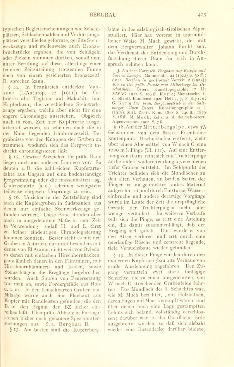typischen Begleiterscheinungen wie Scheid¬ plätzen, Schlackenhalden und Verhüttungs¬ plätzen verschieden geformte, gerillte Stein¬ werkzeuge und stellenweise auch Bronze- bruchstücke ergaben, die von Schlägeln oder Pickeln stammen dürften, sodaß man unter Berufung auf diese, allerdings einer feineren Zeitzuteilung trotzenden Funde doch von einem gesicherten bronzezeitl. B. sprechen kann. § 14. In Frankreich entdeckte Vas- seur (L’Anthrop. 22 [ 1911 ]) bei Ca- briöres alte Tagbauc auf Malachit- und Kupferlasur, die verschiedene Steinwerk¬ zeuge ergaben, welche aber nicht für eine engere Chronologie ausreichen. Obgleich auch in röm. Zeit hier Kupfererze ausge¬ arbeitet wurden, so scheinen doch die in der Nähe liegenden frühbronzezeitl. Be¬ gräbnisse von den Knappen der Gruben zu stammen, wodurch sich das Bergwerk in¬ direkt chronologisieren läßt. § 15. Gewisse Anzeichen für präh. Baue liegen auch aus anderen Ländern vor. So deuten z. B. die zahlreichen Kupferarte¬ fakte aus Ungarn auf eine bodenständige Erzgewinnung oder die massenhaften sog. Cudenschürfe (s. d.) scheinen wenigstens teilweise vorgesch. Ursprungs zu sein. § 16. Unsicher in der Zeitstellung sind auch die Kupfergruben in Südspanien, aus denen nur einfache Steinwerkzeuge ge¬ funden wurden. Diese Baue standen aber auch in ausgedehntem Maße in röm. Zeit in Verwendung, sodaß FI. und L. Siret zu keiner eindeutigen Chronologisierung kommen konnten. Besser steht es mit den Gruben in Asturien, darunter besonders mit denen von El Aramo, nicht weit von Oviedo, in denen mit einfachen Hirschhornhacken, ganz ähnlich denen in den Flintminen, mit Hirschhornhämmern und Keilen, sowie Steinschlägeln die Erzgänge losgebrochen wurden. Auch Spuren von Feuersetzung traf man an, sowie Fördergefäße aus Holz u. a. m. In den benachbarten Gruben von Milargo wurde auch eine Flachaxt aus Kupfer mit Randleisten gefunden, die den B. in den Beginn der BZ sicher ein¬ reihen läßt. Über präh. Abbauc in Portugal stehen bisher noch genauere Spezialunter¬ suchungen aus. S. a. Bergbau B. § 17. Am besten sind die Kupferbcrg- baue in den salzburgisch-tirolischen Alpen studiert. Hier hat vorerst in unermüd¬ licher Weise M. Much gewirkt, der mit dem Bcrgvcrwalter Johann Pirchl sen. das Verdienst der Entdeckung und Durch¬ forschung dieser Baue für sich in An¬ spruch nehmen kann. J. Andree Vorgesch. Bergbaue au/ Kupfer und Salz in Europa Mannusbibl. 22 (1922) S. 30 fl.; ders. Bergbau in der Vorzeit Vorzeit 2 (1922); Klose Die präh. Funde vom Millerberge bei Bi- scho/sho/en Österr. Kunsttopographic 17 II; MWAG 1912 S. 196 ff. Kyrie; Monatsschr. f. d. öffentl. Baudienst 1920 Heft 3, 7, 8 Kyrie; G. Kyrie Der präh. Bergbaubetrieb in den Salz¬ burger Alpen Österr. Kunsttopographie 17 I (1918); Mitt. Zentr. Kom. 1878 S. 146 ff., 1879 S. 18ff. M. Much; Zeitschr. d. deutsch-österr. Alpenvereines 1902 S, 7 ff. § 18. Auf der Mitter bergalpe, etwa 31/» Gehstunden von dem österr. Eisenbahn¬ knotenpunkt Bischofshofen entfernt, zieht über einen Alpensattel von W nach 0 eine 1200 m 1. Pinge (Tf. 111). Auf eine Entfer¬ nung von 260 m reiht sich eineTrichterpinge an die andere, wodurch ein langer,verschieden tiefer Graben entsteht. Im Sohlpunkt der Trichter befinden sich die Mundlöcher zu den alten Verhauen, an beiden Seiten der Pingen ist ausgebrachtes taubes Material aufgeschüttet, und durch Einstürze, Wasser¬ einbrüche und andere derartige Vorgänge wurde im Laufe der Zeit die ursprüngliche Gestalt der Trichterpingen mehr oder weniger verändert. Im weiteren Verlaufe teilt sich die Pinge, es tritt eine Ästelung ein, die damit zusammenhängt, daß der Erzgang sich gabelt. Dort wurde er von den Alten verloren und erst durch eine querläufige Rösche und zerstreut liegende, tiefe Versuchsbaue wieder gefunden. § 19. ln dieser Pinge wurden durch den modernen Kupferbergbau alte Verhaue von großer Ausdehnung angefahren. Den Zu¬ gang vermitteln zwei stark tonlägige Schächte, die zu einem ausgedehnten, von W nach 0 streichenden Grubenfelde führ¬ ten. Das Mundloch des ö. Schachtes war, wie M. Much berichtet, ,,mit Holzbalken, deren Fugen mitMoos verstopft waren, und über denen noch eine Lage gestampften Lehms sich befand, vollständig verschlos¬ sen; darüber war an der Oberfläche Erde ausgebreitet worden, so daß sich alsbald wieder eine Rasendecke darüber bildete,