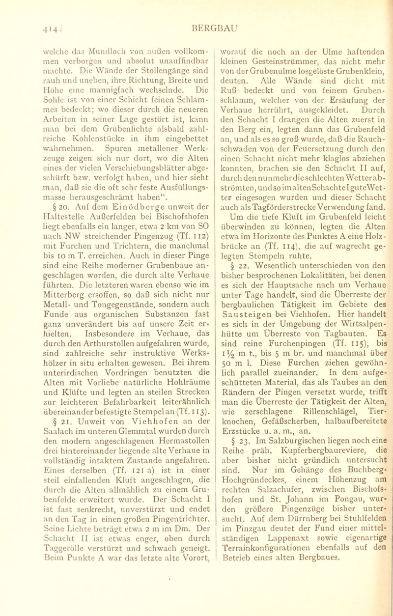 4'41 welche das Mundloch von außen vollkom¬ men verborgen und absolut unauffindbar machte. Die Wände der Stollengängc sind rauh und uneben, ihre Richtung, Breite und Höhe eine mannigfach wechselnde. Die | Sohle ist von einer Schicht feinen Schlam- | mes bedeckt; wo dieser durch die neueren Arbeiten in seiner Lage gestört ist, kann man bei dem Grubenlichte alsbald zahl¬ reiche Kohlenstücke in ihm eingebettet wahrnehmen. Spuren metallener Werk¬ zeuge zeigen sich nur dort, wo die Alten eines der vielen Verschiebungsblätter abge¬ schürft bzw. verfolgt haben, und hier sieht man, daß sie die oft sehr feste Ausfüllungs¬ masse herausgeschrämt haben“. §20. Auf dem Einödberge unweit der Haltestelle Außerfelden bei Bischofshofen liegt ebenfalls ein langer, etwa 2 km von SO nach NW streichender Pingenzug (Tf. 112) mit Furchen und Trichtern, die manchmal bis 10 m T. erreichen. Auch in dieser Pinge sind eine Reihe moderner Grubenbaue an¬ geschlagen worden, die durch alte Verhaue führten. Die letzteren waren ebenso wie im Mitterberg ersoffen, so daß sich nicht nur Metall- und Tongegenstände, sondern auch Funde aus organischen Substanzen fast ganz unverändert bis auf unsere Zeit er¬ hielten. Insbesondere im Verhaue, das durch den Arthurstollen aufgefahren wurde, sind zahlreiche sehr instruktive Werks¬ hölzer in situ erhalten gewesen. Bei ihrem unterirdischen Vordringen benutzten die Alten mit Vorliebe natürliche Hohlräume und Klüfte und legten an steilen Strecken zur leichteren Befahrbarkeit leiterähnlich übereinander befestigte Stempel an (Tf. 113). § 21. Unweit von Viehhofen an der Saalach im unteren Glemmtal wurden durch den modern angeschlagenen Hermastollen drei hintereinander liegende alte Verhaue in vollständig intaktem Zustande angefahren. Eines derselben (Tf. 121 a) ist in einer steil einfallenden Kluft angeschlagen, die durch die Alten allmählich zu einem Gru¬ benfelde erweitert wurde. Der Schacht I ist fast senkrecht, unverstürzt und endet an den Tag in einen großen Pingentrichter. Seine Lichte beträgt etwa 2 m im Dm. Der Schacht II ist etwas enger, oben durch Taggerölle verstürzt und schwach geneigt. Beim Punkte A war das letzte alte Vorort, worauf die noch an der Ulme haftenden kleinen Gesteinstrümmer, das nicht mehr von dcrGrubenulmc losgelöste Grubenklein, deuten. Alle Wände sind dicht mit Ruß bedeckt und von feinem Gruben¬ schlamm, welcher von der Ersäufung der Verhaue herrührt, ausgekleidet. Durch den Schacht I drangen die Alten zuerst in den Berg ein, legten dann das Grubenfeld an, und als es so groß wurde, daß die Rauch¬ schwaden von der Feuersetzung durch den einen Schacht nicht mehr klaglos abziehen konnten, brachen sie den Schacht II auf, durch den nunmehr die schlechten Wetter ab- strömten, undsoimaltenSchachtelguteWet- ter eingesogen wurden und dieser Schacht auch als Tagförderstrecke Verwendung fand. Um die tiefe Kluft im Grubenfeld leicht überwinden zu können, legten die Alten etwa im Horizonte des Punktes A eine Holz¬ brücke an (Tf. 114), die auf wagrecht ge¬ legten Stempeln ruhte. § 22. Wesentlich unterschieden von den bisher besprochenen Lokalitäten, bei denen es sich der Hauptsache nach um Verhaue unter Tage handelt, sind die Überreste der bergbaulichen Tätigkeit im Gebiete des Sausteigen bei Viehhofen. Hier handelt es sich in der Umgebung der Wirtsalpen¬ hütte um Überreste von Tagbauten. Es sind reine Furchenpingen (Tf. 115), bis 1^ m t., bis 5 m br. und manchmal über 50 m 1. Diese Furchen ziehen gewöhn¬ lich parallel zueinander. In dem aufge¬ schütteten Material, das als Taubes an den Rändern der Pingen versetzt wurde, trifft man die Überreste der Tätigkeit der Alten, wie zerschlagene Rillenschlägel, Tier¬ knochen, Gefäßscherben, halbaufbereitete Erzstücke u. a. m., an. § 23. Im Salzburgischen liegen noch eine Reihe präh. Kupferbergbaureviere, die aber bisher nicht gründlich untersucht sind. Nur im Gehänge des Buchberg- Hochgründeckes, einem Höhenzug am rechten Salzachufer, zwischen Bischofs¬ hofen und St. Johann im Pongau, wur¬ den größere Pingenzüge bisher unter¬ sucht. Auf dem Dürrnberg bei Stuhlfelden im Pinzgau deutet der Fund einer mittel- t ständigen Lappenaxt sowie eigenartige | Terrainkonfigurationen ebenfalls auf den | Betrieb eines alten Bergbaues.