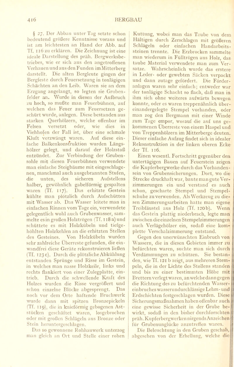 § 27. Der Abbau unter Tag setzte schon bedeutend größere Kenntnisse voraus und ist am leichtesten an Hand der Abb. auf Tf. 116 zu erklären. Die Zeichnung ist eine ideale Darstellung des präh. Bergwerksbe¬ triebes, wie er sich aus den angetroffenen Verhauen und aus den Funden im Mittcrberg darstellt. Die alten Bergleute gingen der Bergfeste durch Feuersetzung in tonlägigen Schächten an den Leib. Waren sie an dem Erzgang angelangt, so legten sie Gruben- felder an. Wurde in diesen der Aufbruch zu hoch, so mußte man Feuerbühnen, auf welchen das Feuer zum Feuersetzen ge¬ schürt wurde, anlegen. Diese bestanden aus starken Querhölzern, welche offenbar im Felsen versetzt oder, wie dies in Viehhofen der Fall ist, über eine schmale Kluft verzwängt waren. Auf diese ein¬ fache Balkenkonstruktion wurden Längs¬ hölzer gelegt, und darauf der Holzstoß entzündet. Zur Verbindung der Gruben¬ sohle mit diesen Feuerbühnen verwendete man einfache Steigbäume mit eingeschlage¬ nen, manchmal auch ausgebrannten Stufen, die unten, des sicheren Aufstellens halber, gewöhnlich gabelförmig gespalten waren (Tf. IT7). Das erhitzte Gestein kühlte man plötzlich durch Aufschütten mit Wasser ab. Das Wasser leitete man in einfachen Rinnen vom Tage ein, verwendete gelegentlich wohl auch Grubenwasser, sam¬ melte es in großen Holztrögcn (Tf. 118 a) und schüttete es mit Holzkübeln und tiefge¬ höhlten Holzkehlen an die erhitzten Stellen des Gesteines. Von Holzkübeln wurden sehr zahlreiche Überreste gefunden, die ein¬ wandfrei diese Geräte rekonstruieren ließen (Tf. 123c). Durch die plötzliche Abkühlung entstanden Sprünge und Risse im Gestein, in welches man nasse Holzkeile, links und rechts flankiert von einer Zulegplattc, ein¬ trieb. Durch die schwellende Kraft des Holzes wurden die Risse vergrößert und schon einzelne Blöcke abgesprengt. Das noch vor dem Orte haftende Bruchwerk wurde dann mit spitzen Bronzcpickeln (Tf. 119), die in knieförmig gebogenen Ast¬ stücken geschäftet waren, losgebrochen oder mit großen Schlägeln aus Bronze oder Stein heruntergcschlagen. Das so gewonnene Rohhauwerk unterzog man gleich an Ort und Stelle einer rohen Kuttung, wobei man das Taube von dem Hältigen durch Zerschlagen mit größeren Schlägeln oder einfachen Handarbeits¬ steinen trennte. Die Erzbrocken sammelte man wiederum in Fülltrögen aus Holz, das taube Material verwendete man zum Ver¬ sätze. Wahrscheinlich wurde das erstere in Leder- oder gewebten Säcken verpackt und dann zutage gefördert. Die Förder¬ anlagen waren sehr einfach; entweder war der tonlägige Schacht so flach, daß man in ihm sich ohne weiteres aufwärts bewegen konnte, oder es waren treppenähnlich über- einandergelcgte Stempel vorhanden, oder man zog den Bergmann mit einer Winde zum Tage empor, worauf die auf uns ge¬ kommenen Überreste von einem Flaspel und von Treppenhölzern im Mitterberge deuten. Dieser einfache Aufzug findet sich in idealer Rekonstruktion in der linken oberen Ecke der Tf. 116. Einen wesentl. Fortschritt gegenüber den untertägigen Bauen auf Feuerstein zeigen die Kupferbergwerke durch das Vorhanden¬ sein von Grubensicherungen. Dort, wo die Strecke druckhaft war, baute man gute Ver¬ zimmerungen ein und verstand es auch schon, gescharte Stempel und Stempel¬ schuhe zu verwenden. Als Werkzeug zu die¬ sen Zimmerungsarbeiten hatte man eigene Treibfäustel aus Holz (Tf. 120b). Wenn das Gestein plattig niederbrach, legte man zwischen die einzelnen Stempelzimmerungen auch Verlägehölzer ein, sodaß eine kom¬ plette Verschalzimmerung entstand. Gegen den unerwünschten Einbruch von Wassern, die in diesen Gebieten immer zu befürchten waren, suchte man sich durch Verdämmungen zu schützen. Sie bestan¬ den, wie Tf. 121 b zeigt, aus mehreren Stem¬ peln, die in der Lichte des Stollens standen und bis zu einer bestimmten Flöhe mit Brettern verlegt waren, an welche dann gegen die Richtung des zu befürchtenden Wasser¬ einbruches wasserundurchlässige Lehm- und Erdschichten fcstgeschlagcn wurden. Diese Sicherungsmaßnahmen haben offenbar auch eine gewisse Sicherheit in der Grube be¬ wirkt, sodaß in den bisher durchforschten präh. Kupferbergwerken nirgends Anzeichen für Grubenunglücke anzutreffen waren. Die Beleuchtung in den Gruben geschah, abgesehen von der Erhellung, welche die 1
