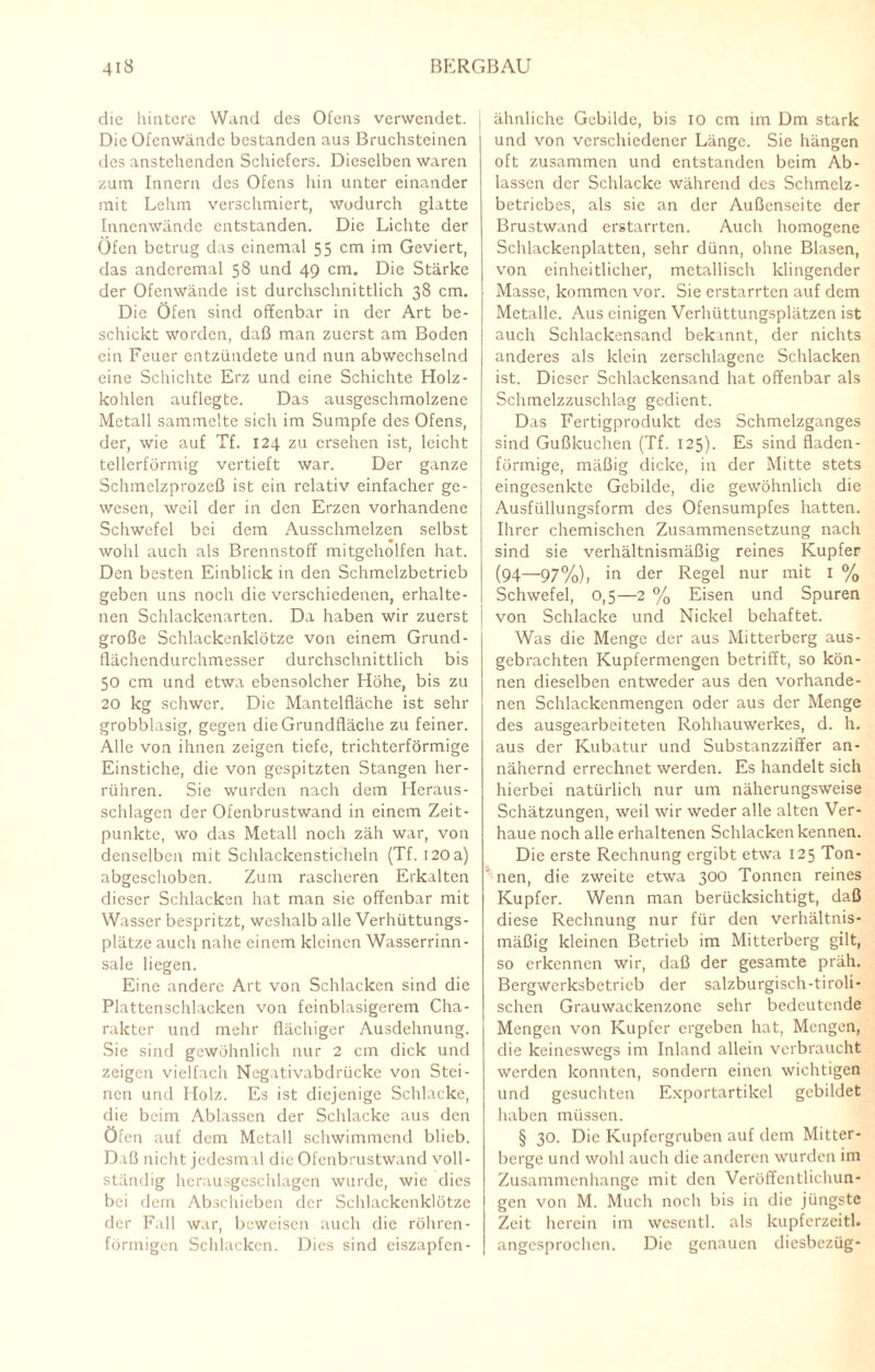 die hintere Wand des Ofens verwendet. Die Ofenwände bestanden aus Bruchsteinen des anstehenden Schiefers. Dieselben waren zum Innern des Ofens hin unter einander mit Lehm verschmiert, wodurch glatte Innenwände entstanden. Die Lichte der Öfen betrug das einemal 55 cm im Geviert, das andcremal 58 und 49 cm. Die Stärke der Ofenwände ist durchschnittlich 38 cm. Die Öfen sind offenbar in der Art be¬ schickt worden, daß man zuerst am Boden ein Feuer entzündete und nun abwechselnd eine Schichte Erz und eine Schichte Holz¬ kohlen auflegte. Das ausgeschmolzene Metall sammelte sich im Sumpfe des Ofens, der, wie auf Tf. 124 zu ersehen ist, leicht tellerförmig vertieft war. Der ganze Schmelzprozeß ist ein relativ einfacher ge¬ wesen, weil der in den Erzen vorhandene Schwefel bei dem Ausschmelzen selbst wohl auch als Brennstoff mitgcholfen hat. Den besten Einblick in den Schmelzbetrieb geben uns noch die verschiedenen, erhalte¬ nen Schlackenarten. Da haben wir zuerst große Schlackenklötze von einem Grund¬ flächendurchmesser durchschnittlich bis 50 cm und etwa ebensolcher Höhe, bis zu 20 kg schwer. Die Mantelfläche ist sehr grobblasig, gegen die Grundfläche zu feiner. Alle von ihnen zeigen tiefe, trichterförmige Einstiche, die von gespitzten Stangen her¬ rühren. Sie wurden nach dem Heraus¬ schlagen der Ofenbrustwand in einem Zeit¬ punkte, wo das Metall noch zäh war, von denselben mit Schlackensticheln (Tf. 120a) abgeschoben. Zum rascheren Erkalten dieser Schlacken hat man sie offenbar mit Wasser bespritzt, weshalb alle Verhüttungs¬ plätze auch nahe einem kleinen Wasserrinn¬ sale liegen. Eine andere Art von Schlacken sind die Plattenschlacken von feinblasigerem Cha¬ rakter und mehr flächiger Ausdehnung. Sie sind gewöhnlich nur 2 cm dick und zeigen vielfach Negativabdrücke von Stei¬ nen und Holz. Es ist diejenige Schlacke, die beim Ablassen der Schlacke aus den Öfen auf dem Metall schwimmend blieb. Daß nicht jedesm d die Ofenbrustwand voll¬ ständig hcrausgeschlagen wurde, wie dies bei dem Abschieben der Schlackenklötze der Fall war, beweisen auch die röhren¬ förmigen Schlacken. Dies sind eiszapfen¬ ähnliche Gebilde, bis 10 cm im Dm stark und von verschiedener Länge. Sie hängen oft zusammen und entstanden beim Ab¬ lassen der Schlacke während des Schmelz - betricbes, als sic an der Außenseite der Brustwand erstarrten. Auch homogene Schlackenplatten, sehr dünn, ohne Blasen, von einheitlicher, metallisch klingender Masse, kommen vor. Sie erstarrten auf dem Metalle. Aus einigen Verhüttungsplätzen ist auch Schlackensand bekannt, der nichts anderes als klein zerschlagene Schlacken ist. Dieser Schlackcnsand hat offenbar als Schmelzzuschlag gedient. Das Fertigprodukt des Schmelzganges sind Gußkuchen (Tf. 125). Es sind fladen- förmige, mäßig dicke, in der Mitte stets eingesenkte Gebilde, die gewöhnlich die Ausfüllungsform des Ofensumpfes hatten. Ihrer chemischen Zusammensetzung nach sind sie verhältnismäßig reines Kupfer (94—97%), in der Regel nur mit I % Schwefel, 0,5—2 % Eisen und Spuren von Schlacke und Nickel behaftet. Was die Menge der aus Mitterberg aus¬ gebrachten Kupfermengen betrifft, so kön¬ nen dieselben entweder aus den vorhande¬ nen Schlackenmengen oder aus der Menge des ausgearbeiteten Rohhauwerkes, d. h. aus der Kubatur und Substanzziffer an¬ nähernd errechnet werden. Es handelt sich hierbei natürlich nur um näherungsweise Schätzungen, weil wir weder alle alten Ver¬ haue noch alle erhaltenen Schlacken kennen. Die erste Rechnung ergibt etwa 125 Ton¬ nen, die zweite etwa 300 Tonnen reines Kupfer. Wenn man berücksichtigt, daß diese Rechnung nur für den verhältnis¬ mäßig kleinen Betrieb im Mitterberg gilt, so erkennen wir, daß der gesamte präh. Bergwerksbetrieb der salzburgisch-tiroli- schen Grauwackenzone sehr bedeutende Mengen von Kupfer ergeben hat, Mengen, die keineswegs im Inland allein verbraucht werden konnten, sondern einen wichtigen und gesuchten Exportartikel gebildet haben müssen. § 30. Die Kupfergruben auf dem Mitter- berge und wohl auch die anderen wurden im Zusammenhänge mit den Veröffentlichun¬ gen von M. Much noch bis in die jüngste Zeit herein im wesentl. als kupferzeitl. angesprochen. Die genauen diesbezüg-