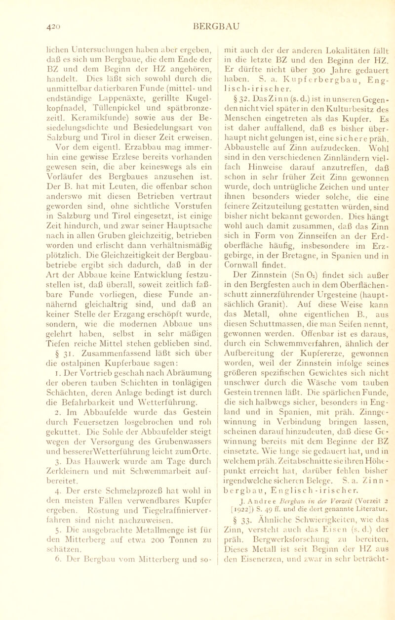 liehen Untersuchungen haben aber ergeben, daß es sich um Bergbaue, die dem Ende der BZ und dem Beginn der HZ angehören, handelt. Dies läßt sich sowohl durch die unmittelbar datierbaren Funde (mittel- und endständige Lappenäxte, gerillte Kugel- kopfnadel, Tüllenpickel und spätbronze- zeitl. Keramikfunde) sowie aus der Be- sicdelungsdichtc und Bcsiedelungsart von Salzburg und Tirol in dieser Zeit erweisen. Vor dem eigentl. Erzabbau mag immer¬ hin eine gewisse Erzlese bereits vorhanden gewesen sein, die aber keineswegs als ein Vorläufer des Bergbaues anzusehen ist. Der B. hat mit Leuten, die offenbar schon anderswo mit diesen Betrieben vertraut geworden sind, ohne sichtliche Vorstufen in Salzburg und Tirol eingesetzt, ist einige Zeit hindurch, und zwar seiner Hauptsache nach in allen Gruben gleichzeitig, betrieben worden und erlischt dann verhältnismäßig plötzlich. Die Gleichzeitigkeit der Bergbau¬ betriebe ergibt sich dadurch, daß in der Art der Abbaue keine Entwicklung festzu- stellen ist, daß überall, soweit zeitlich faß¬ bare Funde vorliegen, diese Funde an¬ nähernd gleichaltrig sind, und daß an keiner Stelle der Erzgang erschöpft wurde, sondern, wie die modernen Abbaue uns gelehrt haben, selbst in sehr mäßigen Tiefen reiche Mittel stehen geblieben sind. § 31. Zusammenfassend läßt sich über die ostalpinen Kupferbaue sagen: 1. Der Vortrieb geschah nach Abräumung der oberen tauben Schichten in tonlägigen Schächten, deren Anlage bedingt ist durch die Befahrbarkeit und Wetterführung. 2. Im Abbaufelde wurde das Gestein durch Feuersetzen losgebrochen und roh gekuttet. Die Sohle der Abbaufelder steigt wegen der Versorgung des Grubenwassers und bessererWetterführung leicht zumOrtc. 3. Das Hauwerk wurde am Tage durch Zerkleinern und mit Schwemmarbeit auf- bereitet. 4. Der erste Schmelzprozeß hat wohl in den meisten Fällen verwendbares Kupfer ergeben. Röstung und Tiegelraffiniervcr- fahren sind nicht nachzuweisen. 5. Die ausgebrachte Metallmcnge ist für den Mitterberg auf etwa 200 Tonnen zu schätzen. mit auch der der anderen Lokalitäten fällt in die letzte BZ und den Beginn der HZ. Er dürfte nicht über 300 Jahre gedauert haben. S. a. Kupferbergbau, Eng¬ lisch-irischer. §32. DasZinn (s. d.) ist in unseren Gegen* dennichtviel später in den Kulturbesitz des Menschen eingetreten als das Kupfer. Es ist daher auffallend, daß es bisher über¬ haupt nicht gelungen ist, eine sichere präh. Abbaustclle auf Zinn aufzudecken. Wohl sind in den verschiedenen Zinnländern viel¬ fach Hinweise darauf anzutreffen, daß schon in sehr früher Zeit Zinn gewonnen wurde, doch untrügliche Zeichen und unter j ihnen besonders wieder solche, die eine feinere Zcitzuteilung gestatten würden, sind bisher nicht bekannt geworden. Dies hängt wohl auch damit zusammen, daß das Zinn sich in Form von Zinnseifen an der Erd¬ oberfläche häufig, insbesondere im Erz¬ gebirge, in der Bretagne, in Spanien und in 1 Cornwall findet. Der Zinnstein (Sn 0:) findet sich außer in den Bergfesten auch in dem Oberflächen- Schutt zinnerzführender L’rgesteine (haupt- j sächlich Granit). Auf diese Weise kann das Metall, ohne eigentlichen B., aus diesen Schuttmassen, die man Seifen nennt, I 7 gewonnen werden. Offenbar ist es daraus, durch ein Schwemmvcifahren, ähnlich der Aufbereitung der Kupfererze, gewonnen I worden, weil der Zinnstein infolge seines I größeren spezifischen Gewichtes sich nicht unschwer durch die Wäsche vom tauben | Gestein trennen läßt. Die spärlichen Funde, die sich halbwegs sicher, besonders in Eng- I land und in Spanien, mit präh. Zinngc- ' winnung in Verbindung bringen lassen, i scheinen daraufhinzudeuten, daß diese Gt- : winnung bereits mit dem Beginne der BZ ; einsetzte. Wie lange sie gedauert hat, und in ! welchem präh. Zeitabschnitte sie ihren Höht - j punkt erreicht hat, darüber fehlen bisher irgendwelche sichert n Belege. S. a. Zinn- b e r g b a u , Englisch -irischer. J. Anti ree Bergbau in der Vorzeit (Vorzeit 2 [1922]) S. 49 ff. und die dort genannte Literatur. § 33. Ähnliche Schwierigkeiten, wie das Zinn, versteht auch das Eisen (s. d.) der ! präh. Bergwerksforschung zu bereiten. Dieses Metall ist seit Beginn der HZ aus