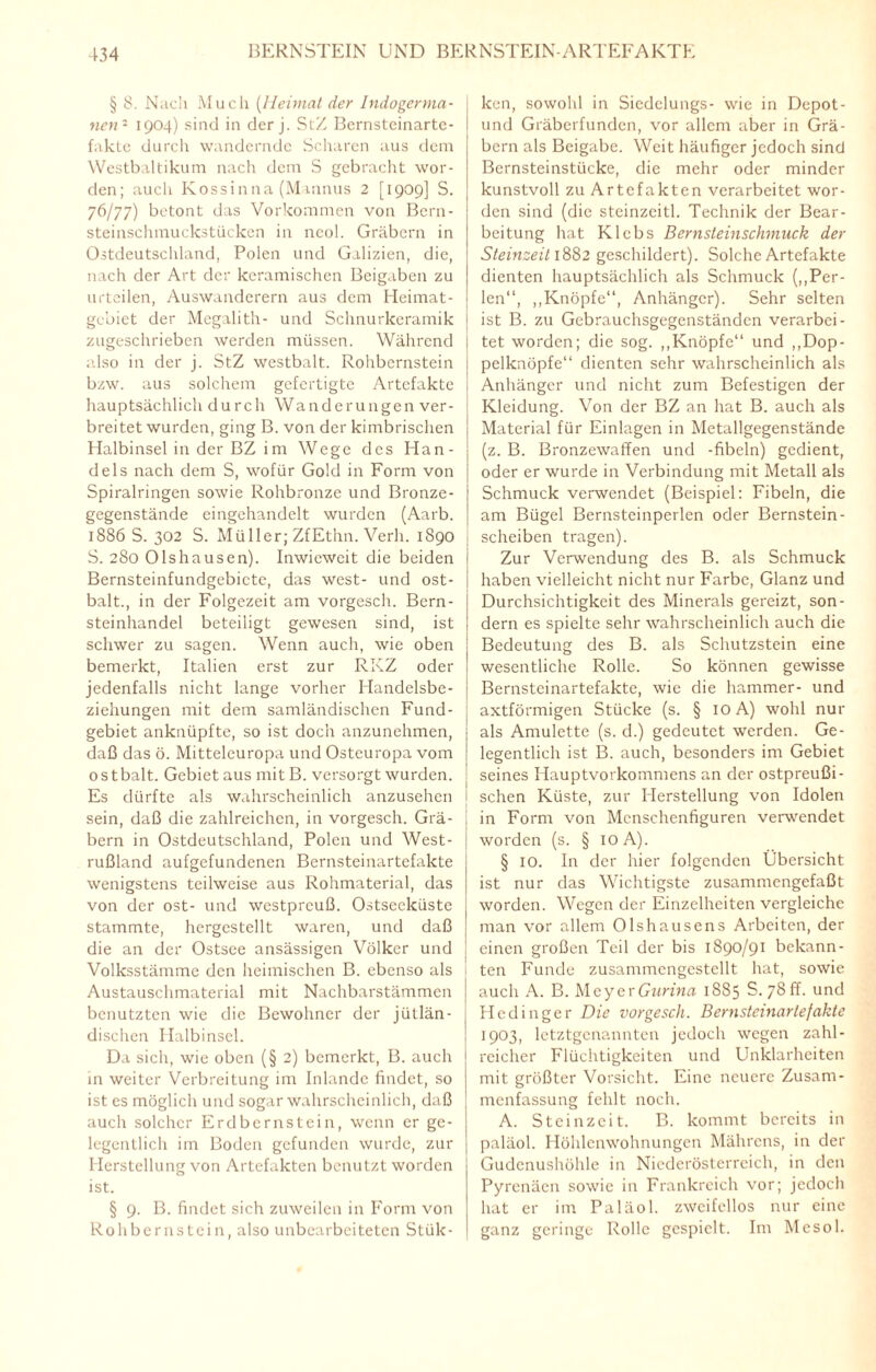 § 8. Nach Much (Heimat der Indogerma¬ nen1 1904) sind in der j. StZ Bernsteinarte¬ fakte durch wandernde Scharen aus dem Westbaltikum nach dem S gebracht wor¬ den; auch Kossinna (Mannus 2 [1909] S. 76/77) betont das Vorkommen von Bern- steinschmuckstücken in neol. Gräbern in Ostdeutschland, Polen und Galizien, die, nach der Art der keramischen Beigaben zu urteilen, Auswanderern aus dem Heimat - gebiet der Megalith- und Schnurkeramik zugeschrieben werden müssen. Während also in der j. StZ westbalt. Rohbernstein bzw. aus solchem gefertigte Artefakte hauptsächlich durch Wanderungen ver¬ breitet wurden, ging B. von der kimbrischen Halbinsel in der BZ im Wege des Han¬ dels nach dem S, wofür Gold in Form von Spiralringen sowie Rohbronze und Bronze¬ gegenstände eingehandelt wurden (Aarb. 1886 S. 302 S. Müller; ZfEthn. Verh. 1890 S. 280 Olshausen). Inwieweit die beiden 1 Bernsteinfundgebicte, das west- und ost- balt., in der Folgezeit am vorgesch. Bern¬ steinhandel beteiligt gewesen sind, ist schwer zu sagen. Wenn auch, wie oben bemerkt, Italien erst zur RKZ oder jedenfalls nicht lange vorher Handelsbe¬ ziehungen mit dem samländischen Fund- gebiet anknüpfte, so ist doch anzunehmen, daß das ö. Mitteleuropa und Osteuropa vom ostbalt. Gebiet aus mitB. versorgt wurden. Es dürfte als wahrscheinlich anzusehen sein, daß die zahlreichen, in vorgesch. Grä¬ bern in Ostdeutschland, Polen und West¬ rußland aufgefundenen Bernsteinartefakte wenigstens teilweise aus Rohmaterial, das von der ost- und westpreuß. Ostsecküstc stammte, hergestellt waren, und daß die an der Ostsee ansässigen Völker und Volksstämme den heimischen B. ebenso als Austauschmaterial mit Nachbarstämmen benutzten wie die Bewohner der jütlän- dischen Halbinsel. Da sich, wie oben (§ 2) bemerkt, B. auch in weiter Verbreitung im Inlande findet, so ist es möglich und sogar wahrscheinlich, daß auch solcher Erdbernstein, wenn er ge¬ legentlich im Boden gefunden wurde, zur Herstellung von Artefakten benutzt worden ist. § 9. B. findet sich zuweilen in Form von Rohbernstein, also unbearbeiteten Stük- ken, sowohl in Siedelungs- wie in Depot - und Gräberfunden, vor allem aber in Grä¬ bern als Beigabe. Weit häufiger jedoch sind Bernsteinstücke, die mehr oder minder kunstvoll zu Artefakten verarbeitet wor¬ den sind (die steinzeitl. Technik der Bear¬ beitung hat Klebs Bernsteinschmuck der Steinzeit 1882 geschildert). Solche Artefakte dienten hauptsächlich als Schmuck („Per- | len“, „Knöpfe“, Anhänger). Sehr selten \ ist B. zu Gebrauchsgegenständen verarbei- ; tet worden; die sog. „Knöpfe“ und „Dop- i pelknöpfe“ dienten sehr wahrscheinlich als j Anhänger und nicht zum Befestigen der ; Kleidung. Von der BZ an hat B. auch als Material für Einlagen in Metallgegenstände (z. B. Bronzewaffen und -fibeln) gedient, oder er wurde in Verbindung mit Metall als Schmuck verwendet (Beispiel: Fibeln, die am Bügel Bernsteinperlen oder Bernstein- scheiben tragen). Zur Verwendung des B. als Schmuck haben vielleicht nicht nur Farbe, Glanz und Durchsichtigkeit des Minerals gereizt, son¬ dern es spielte sehr wahrscheinlich auch die Bedeutung des B. als Schutzstein eine wesentliche Rolle. So können gewisse Bernsteinartefakte, wie die hammer- und axtförmigen Stücke (s. § 10A) wohl nur als Amulette (s. d.) gedeutet werden. Ge¬ legentlich ist B. auch, besonders im Gebiet seines Hauptvorkommens an der ostpreußi- I sehen Küste, zur Herstellung von Idolen in Form von Menschenfiguren verwendet worden (s. § 10 A). § 10. In der hier folgenden Übersicht ist nur das Wichtigste zusammengefaßt worden. Wegen der Einzelheiten vergleiche man vor allem Olshausens Arbeiten, der einen großen Teil der bis 1890/91 bekann¬ ten Funde zusammcngestellt hat, sowie auch A. B. Meyer Gurina 1885 S. 78 ff. und Hedinger Die vorgesch. Bernsteinartefakte 1903, letztgenannten jedoch wegen zahl¬ reicher Flüchtigkeiten und Unklarheiten mit größter Vorsicht. Eine neuere Zusam¬ menfassung fehlt noch. A. Steinzeit. B. kommt bereits in paläol. Höhlenwohnungen Mährens, in der Gudcnushöhle in Niederösterreich, in den Pyrenäen sowie in Frankreich vor; jedoch hat er im Paläol. zweifellos nur eine ganz geringe Rolle gespielt. Im Mcsol.