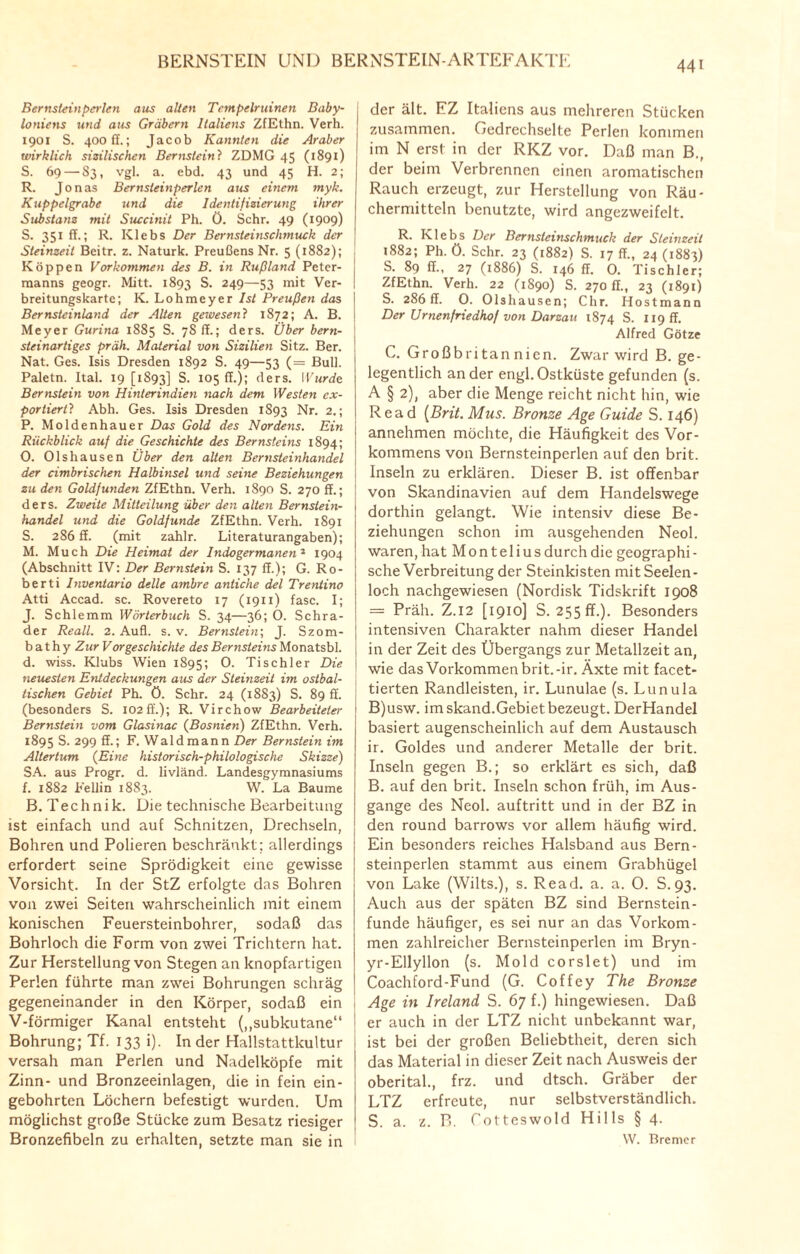 Bernsteinperlen aus allen Tempelruinen Baby¬ loniens und aus Gräbern Italiens ZfEthn. Verh. 1901 S. 400 ff.; Jacob Kannten die Araber wirklich sizilischen Bernstein? ZDMG 45 (1891) S. 69 — 83, vgl. a. ebd. 43 und 45 H. 2; R. Jonas Bernsleinperlen aus einem myk. Kuppelgrabe und die Identifizierung ihrer Substanz mit Succinit Ph. Ö. Sehr. 49 (1909) S. 351 ff.; R. Klebs Der Bernsteinschmuck der Steinzeit Beitr. z. Naturk. Preußens Nr. 5 (18S2); Koppen Vorkommen des B. in Rußland Peter¬ manns geogr. Mitt. 1893 S. 249—53 mit Ver¬ breitungskarte; K. Lohmeyer Ist Preußen das Bernsteinland der Alten gewesen? 1872; A. B. Meyer Gurina 1885 S. 78 ff.; ders. Über bern¬ steinartiges präh. Material von Sizilien Sitz. Ber. Nat. Ges. Isis Dresden 1892 S. 49—53 (= Bull. Paletn. Ital. 19 [1893] S. 105 ff.); ders. Wurde Bernstein von Hinterindien nach dem Westen cx- portiertl Abh. Ges. Isis Dresden 1893 Nr. 2.; P. Moldenhauer Das Gold des Nordens. Ein Rückblick auf die Geschichte des Bernsteins 1894; 0. Olshausen Über den alten Bernsteinhandel der cimbrischen Halbinsel und seine Beziehungen zu den Goldfunden ZfEthn. Verh. 1890 S. 270 ff.; ders. Zweite Mitteilung über den alten Bernstein¬ handel und die Goldfunde ZfEthn. Verh. 1891 S. 286 ff. (mit zahlr. Literaturangaben); M. Much Die Heimat der Indogermanen'1 1904 (Abschnitt IV: Der Bernstein S. 137 ff.); G. Ro- berti Inventar io delle ambre antiche del Treniino Atti Accad. sc. Rovereto 17 (1911) fase. I; J. Schlemm Wörterbuch S. 34—36; O. Schrä¬ der Reall. 2. Aufl. s. v. Bernstein; J. Szom- b athy Zur Vorgeschichte des Bernsteins Monatsbl. d. wiss. Klubs Wien 1895; O. Tischler Die neuesten Entdeckungen aus der Steinzeit im ostbal¬ tischen Gebiet Ph. ö. Sehr. 24 (1883) S. 89 ff. (besonders S. 102ff.); R. Virchow Bearbeiteter Bernstein vom Glasinac (Bosnien) ZfEthn. Verh. 1895 S. 299 ff.; F. Waldmann Der Bernstein im Altertum (Eine historisch-philologische Skizze) SA. aus Progr. d. livländ. Landesgymnasiums f. 1882 Fellin 1883. W. La Baume B. Technik. Die technische Bearbeitung ist einfach und auf Schnitzen, Drechseln, Bohren und Polieren beschränkt; allerdings erfordert seine Sprödigkeit eine gewisse Vorsicht. In der StZ erfolgte das Bohren von zwei Seiten wahrscheinlich mit einem konischen Feuersteinbohrer, sodaß das Bohrloch die Form von zwei Trichtern hat. Zur Herstellung von Stegen an knopfartigen Perlen führte man zwei Bohrungen schräg gegeneinander in den Körper, sodaß ein V-förmiger Kanal entsteht („subkutane“ Bohrung; Tf. 133 i). Inder Hallstattkultur versah man Perlen und Nadelköpfe mit Zinn- und Bronzeeinlagen, die in fein ein¬ gebohrten Löchern befestigt wurden. Um möglichst große Stücke zum Besatz riesiger Bronzefibeln zu erhalten, setzte man sie in der ält. FZ Italiens aus mehreren Stücken zusammen. Gedrechselte Perlen kommen im N erst in der RKZ vor. Daß man B., der beim Verbrennen einen aromatischen Rauch erzeugt, zur Herstellung von Räu¬ chermitteln benutzte, wird angezweifelt. R. Klebs Der Bernsleinschmuck der Steinzeit 1882; Ph. ö. Sehr. 23 (1882) S. 17 ff., 24 (1883) S. 89 ff., 27 (1886) S. 146 ff. 0. Tischler; ZfEthn. Verh. 22 (1890) S. 270 ff., 23 (1891) S. 286 ff. 0. Olshausen; Chr. Hostmann Der Urnenfriedhof von Darzau 1S74 S. 119 fr. Alfred Götze C. Großbritan nien. Zwar wird B. ge¬ legentlich ander engl.Ostküste gefunden (s. A § 2), aber die Menge reicht nicht hin, wie Read (Brit. Mus. Bronze Age Guide S. 146) annehmen möchte, die Häufigkeit des Vor¬ kommens von Bernsteinperlen auf den brit. Inseln zu erklären. Dieser B. ist offenbar von Skandinavien auf dem Handelswege dorthin gelangt. Wie intensiv diese Be¬ ziehungen schon im ausgehenden Neol. waren, hatMontelius durch die geographi - sehe Verbreitung der Steinkisten mit Seelen¬ loch nachgewiesen (Nordisk Tidskrift 1908 = Präh. Z.I2 [1910] S. 255 ff.). Besonders intensiven Charakter nahm dieser Handel in der Zeit des Übergangs zur Metallzeit an, wie das Vorkommen brit.-ir. Äxte mit facet¬ tierten Randleisten, ir. Lunulae (s. Lunula B)usw. im skand.Gebiet bezeugt. DerHandel basiert augenscheinlich auf dem Austausch ir. Goldes und anderer Metalle der brit. Inseln gegen B.; so erklärt es sich, daß B. auf den brit. Inseln schon früh, im Aus¬ gange des Neol. auftritt und in der BZ in den round barrows vor allem häufig wird. Ein besonders reiches Halsband aus Bern¬ steinperlen stammt aus einem Grabhügel von Lake (Wilts.), s. Read. a. a. 0. S.93. Auch aus der späten BZ sind Bernstein¬ funde häufiger, es sei nur an das Vorkom¬ men zahlreicher Bernsteinperlen im Bryn- yr-Ellyllon (s. Mold corslet) und im Coachford-Fund (G. Coffey The Bronze Age in Ireland S. 67 f.) hingewiesen. Daß er auch in der LTZ nicht unbekannt war, ist bei der großen Beliebtheit, deren sich das Material in dieser Zeit nach Ausweis der oberital., frz. und dtsch. Gräber der LTZ erfreute, nur selbstverständlich. S. a. z. B. Cotteswold Hills § 4. W. Bremer