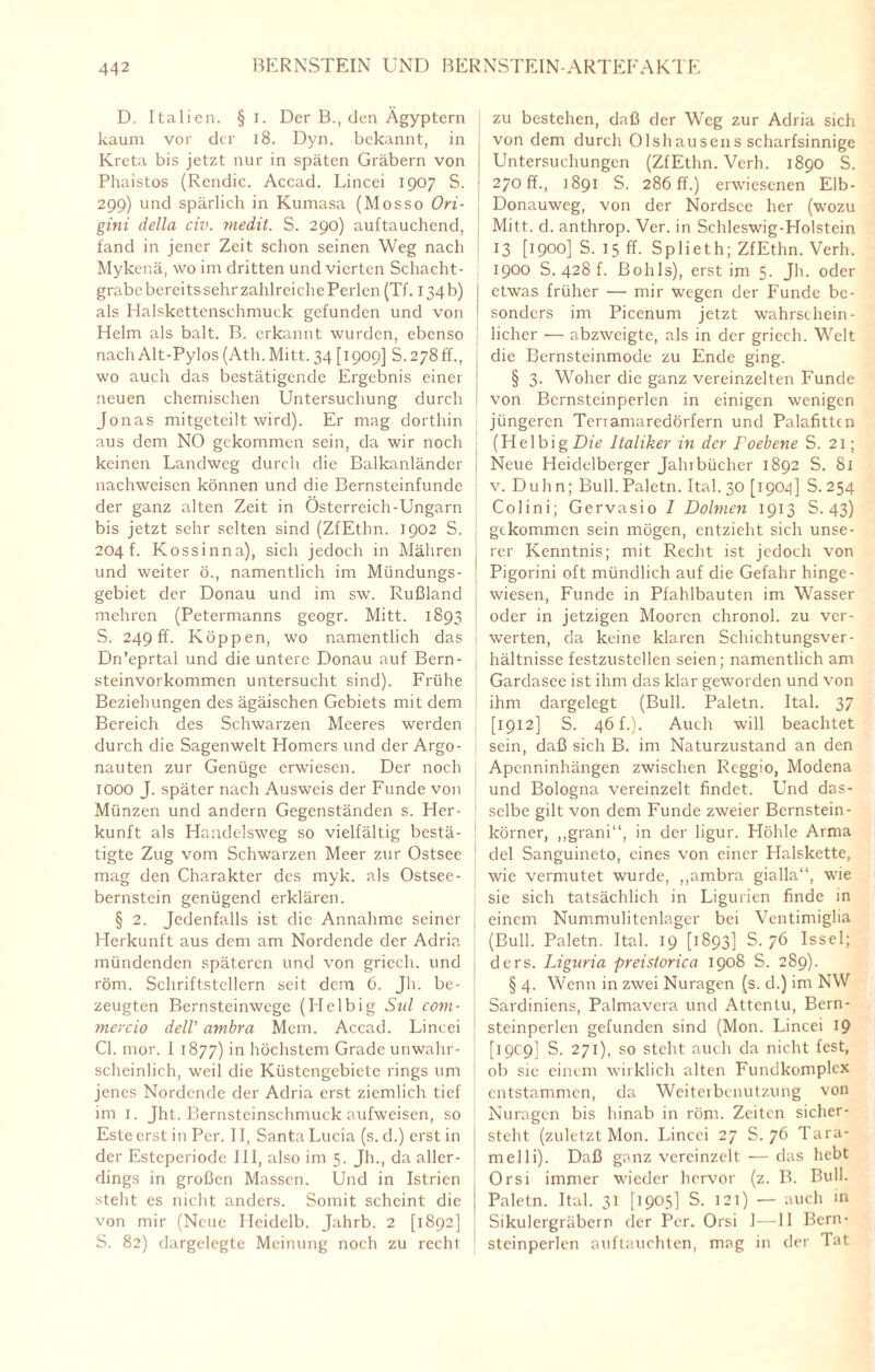 D. Italien. § I. Der B., den Ägyptern kaum vor der 18. Dyn. bekannt, in Kreta bis jetzt nur in späten Gräbern von Phaistos (Rendic. Accad. Lincei 1907 S. 299) und spärlich in Kumasa (Mosso Ori- gini della civ. medit. S. 290) auftauchend, fand in jener Zeit schon seinen Weg nach Mykenä, wo im dritten und vierten Schacht¬ grabe bereits sehrzahlreiche Perlen (Tf. 134b) als Halskettenschmuck gefunden und von Helm als balt. B. erkannt wurden, ebenso nach Alt-Pylos (Ath. Mitt. 34 [1909] S. 278 ff., wo auch das bestätigende Ergebnis einer neuen chemischen Untersuchung durch Jonas mitgeteilt wird). Er mag dorthin aus dem NO gekommen sein, da wir noch keinen Landweg durch die Balkanländer nachweisen können und die Bernsteinfunde der ganz alten Zeit in Österreich-Ungarn bis jetzt sehr selten sind (ZfEthn. 1902 S. 204 f. Kossinna), sich jedoch in Mähren und weiter ö., namentlich im Mündungs¬ gebiet der Donau und im sw. Rußland mehren (Petermanns geogr. Mitt. 1893 S. 249fr. Koppen, wo namentlich das Dn’eprtal und die untere Donau auf Bern¬ steinvorkommen untersucht sind). Frühe Beziehungen des ägäischen Gebiets mit dem Bereich des Schwarzen Meeres werden durch die Sagenwelt Homers und der Argo¬ nauten zur Genüge erwiesen. Der noch IOOO J. später nach Ausweis der Funde von Münzen und andern Gegenständen s. Her¬ kunft als Handc-lsweg so vielfältig bestä¬ tigte Zug vom Schwarzen Meer zur Ostsee mag den Charakter des myk. als Ostsee¬ bernstein genügend erklären. § 2. Jedenfalls ist die Annahme seiner Herkunft aus dem am Nordende der Adria mündenden späteren und von griecli. und röm. Schriftstellern seit dem 6. Jh. be¬ zeugten Bernsteinwege (Helbig Stil com- mercio dell' ambra Mein. Accad. Lincei CI. mor. I 1877) in höchstem Grade unwahr¬ scheinlich, weil die Küstengebiete rings um jenes Nordende der Adria erst ziemlich tief im 1. Jht. Bernsteinschmuck aufweisen, so Este erst in Per. II, Santa Lucia (s. d.) erst in der Esteperiode HI, also im 5. Jh., da aller¬ dings in großen Massen. Und in Istrien stellt es nicht anders. Somit scheint die von mir (Neue Heidelb. Jahrb. 2 [1892] S. 82) dargelegte Meinung noch zu recht zu bestehen, daß der Weg zur Adria sich von dem durch Olshausens scharfsinnige ! Untersuchungen (ZfEthn. Verh. 1890 S. 270 fr., 1891 S. 286 ff.) erwiesenen Elb- Donauweg, von der Nordsee her (wozu Mitt. d. anthrop. Ver. in Schleswig-Holstein 13 [1900] S. 15 ff. Splieth; ZfEthn. Verh. 1900 S. 428 f. Bohls), erst im 5. Jh. oder ! etwas früher — mir wegen der Funde be¬ sonders im Picenum jetzt wahrschein¬ licher — abzweigte, als in der griech. Welt die Bernsteinmode zu Ende ging. § 3. Woher die ganz vereinzelten Funde von Bernsteinperlen in einigen wenigen jüngeren Teriamaredörfern und Palafittcn (HelbigDfi? Italiker in der Foebene S. 21; Neue Heidelberger Jahrbücher 1892 S. 81 v. Duhn; Bull. Paletn. Ital. 30 [1904] S. 254 Colini; Gervasio I Dolmen 1913 S. 43) gekommen sein mögen, entzieht sich unse¬ rer Kenntnis; mit Recht ist jedoch von Pigorini oft mündlich auf die Gefahr hinge¬ wiesen, Funde in Pfahlbauten im Wasser oder in jetzigen Mooren chronol. zu ver¬ werten, da keine klaren Schichtungsver¬ hältnisse festzustellen seien; namentlich am Gardasee ist ihm das klar geworden und von ihm dargelegt (Bull. Paletn. Ital. 37 [1912] S. 46 f.). Auch will beachtet sein, daß sich B. im Naturzustand an den Apenninhängen zwischen Reggio, Modena und Bologna vereinzelt findet. Und das¬ selbe gilt von dem Funde zweier Bernstein- körner, ,,grani“, in der ligur. Höhle Arma del Sanguineto, eines von einer Halskette, wie vermutet wurde, „ambra gialla“, wie sie sich tatsächlich in Ligurien finde in einem Nummulitenlager bei Ventimiglia (Bull. Paletn. Ital. 19 [1893] S. 76 Issel; ders. Liguria preistorica 1908 S. 289). § 4. Wenn in zwei Nuragen (s. d.) inr NW Sardiniens, Palmavera und Attentu, Bern¬ steinperlen gefunden sind (Mon. Lincei 19 [19C9] S. 271), so steht auch da nicht fest, ob sic einem wirklich alten Fundkomplex entstammen, da Weiteibenutzung von Nuragen bis hinab in röm. Zeiten sicher- stcht. (zuletzt Mon. Lincei 27 S. 76 Tara- melli). Daß ganz vereinzelt ■— das hebt Orsi immer wieder hervor (z. B. Bull. Paletn. Ital. 31 [1905] S. 121) — auch in Sikulcrgräbern der Per. Orsi 1—11 Bern¬ steinperlen auftauchten, mag in der Tat