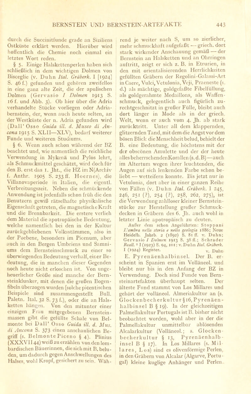 durch die Succinitfunde grade an Siziliens Ostküste erklärt werden. Hierüber wird hoffentlich die Chemie noch einmal ein letztes Wort reden. § 5- Einige Halskettcnperlen haben sich schließlich in dem wichtigen Dolmen von Bisceglie (v. Duhn Ital. Gräberk. I [1924] S. 46 f.) gefunden und gehören zweifellos in eine ganz alte Zeit, die der apulischen Dolmen (Gervasio I Dolmen 1913 S. 16 f. und Abb. 3). Ob hier über die Adria verhandelte Stücke vorliegen oder Adria¬ bernstein, der, wenn auch heute selten, an der Westküste der n. Adria gefunden wird (Dali’Osso Gnida ill. d. Museo di An¬ cona 1915 S. XL1I—XLV), bedarf weiterer Funde und weiteren Studiums. § 6. Wenn auch schon während der BZ beachtet und, wie namentlich die reichliche Verwendung in Mykenä und Pylos lehrt, als Schmuckmittel geschätzt, wird doch für den B. erst das I. Jht., die HZimN(Archiv f. Anthr. 1905 S. 233 ff. Hoernes), die Villanovaperiode in Italien, die eigentl. Verbreitungszeit. Neben die schmückende Anwendung ist jedenfalls schon früh die den Benutzern gewiß rätselhafte physikalische Eigenschaft getreten, die magnetische Kraft und die Brennbarkeit. Die erstere verlieh dem Material die apotropäische Bedeutung, welche namentlich bei den in der Kultur zurückgebliebenen Volksstämmen, also in der Poebene, besonders im Picenum, aber auch in den Bergen Umbriens und Samni- ums dem Bernsteinschmuck zu einer so überwiegenden Bedeutung verhalf, einer Be¬ deutung, die in manchen dieser Gegenden noch heute nicht erloschen ist. Von unge¬ heuerlicher Größe sind manche der Bern¬ steinklunker, mit denen die großen Bogen¬ fibeln überzogen wurden (solche picentischcn Beispiele sind zusammengestellt Bull. Paletn. Ital. 32 S. 73 f.), oder die an Hals¬ ketten hängen. Von den mitunter einer einzigen Frau mitgegebenen Bernstein- massen gibt die gefüllte Schale von Bel- monte bei Dali’ Osso Guida ill. d. Mus. di Ancona S. 373 einen anschaulichen Be¬ griff (s. Belmonte Picen0 § 4). Plinius (XXXV1144) weiß zu erzählen von den lom¬ bardischen Bäuerinnen, die sich mit B. belu¬ den, um dadurch gegen Anschwellungen des Halses, wohl Kropf, gesichert zu sein. Wäh¬ rend je weiter nach S, um so zierlicher, mehr schmuckhaft aufgefaßt — griech. dort stark wirkender Anschauung gemäß — der Bernstein an Halsketten und an Ohrringen auftritt, zeigt er sich z. B. in Etrurien, in den mit orientalisierenden Herrlichkeiten I gefüllten Gräbern der Regolini-Galassi-Art in Caere, Vulci, Vetulonia, Veji, Praeneste (s. d.) als mächtige, goldgefaßte Fibclfüllung, als goldgerahmte Medaillons, als Waffcn- schmuck, gelegentlich auch figürlich zu- rechtgeschnitzt in großer Fülle, bleibt auch dort länger in Mode als in der griech. Welt, wenn er auch vom 4. Jh. ab stark zurücktritt. Unter all dem klappernden, glitzernden Tand, mit dem die Angst vor dem bösen Blick die Menschheit belud, behielt der B. eine Bedeutung, die höchstens mit der der obseönen Amulette und der der heute alles beherrschendenKorallen (s. d. B) —auch im Altertum wegen ihrer leuchtenden, die Augen auf sich lenkenden Farbe schon be¬ liebt — wetteifern konnte. Bis jetzt nur in : Vetulonia, dort aber in einer ganzen Reihe von Fällen (v. Duhn Ital. Gräberk. I 245, 246, 251 (?), 254 (?), 258, 262, 275), ist die Verwendung zahlloser kleiner Bernstein¬ stücke zur Herstellung großer Schmuck¬ decken in Gräbern des 6. Jh. auch wohl in letzter Linie apotropäisch zu deuten. Außer dem schon Angeführten: Stoppani I.'ambra nella storia e nella geologia 1886; Neue Heidefb. Jahrb. 2 (1892) S. 81 ff. v. Duhn; Gervasio 1 Dohnen 1913 S. 3S ff.; Schräder Reall. 2 I (1923) S. 94, 101; v.Duhn Ital. Gräberk. I (1924) Register. v. Duhn E. Pyrenäenhalbinsel. Der B. er¬ scheint in Spanien erst im Volläneol. und bleibt nur bis in den Anfang der BZ in Verwendung. Doch sind Funde von Bern¬ steinartefakten überhaupt selten. Der älteste Fund stammt von Los Miliares und gehört der volläneol. Almeriakultur an (s. Glockcnbec hcrkultur§i 6, Pyrenäen¬ halbinsel B § 19). In der gleichzeitigen Palmeliakultur Portugals ist B. bisher nicht beobachtet worden, wohl aber in der die Palmeliakultur unmittelbar ablösenden Alcalarkultur (Volläneol.; s. Glocken¬ becherkultur § 13, Pyrenäenhalb¬ insel B § 17). In Los Miliares (s. Mil¬ iares, Los) sind es olivenförmige Perlen, in den Gräbern von Alcalar (Algarve, Portu¬ gal) kleine kuglige Anhänger und Perlen