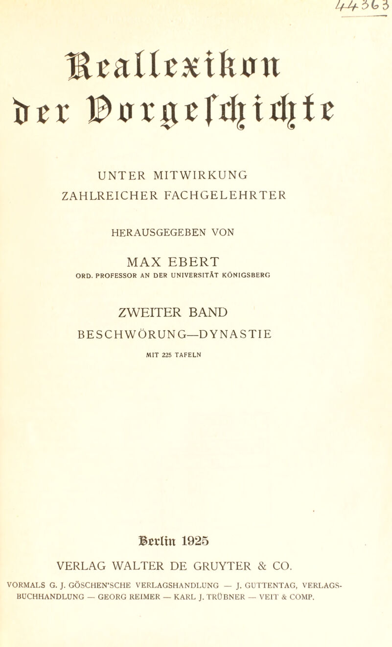 MtaUtxikon tuv IDuuu'fdjidjtc UNTER MITWIRKUNG ZAHLREICHER FACHGELEHRTER HERAUSGEGEBEN VON MAX EBERT ORD. PROFESSOR AN DER UNIVERSITÄT KÖNIGSBERG ZWEITER BAND BESCHWÖRUNG—DYNASTIE MIT 225 TAFELN Berlin 1925 VERLAG WALTER DE GRUYTER & CO. VORMALS G. J. GÖSCHEN’SCHE VERLAGSHANDLUNG — J. GUTTENTAG, VERLAGS¬ BUCHHANDLUNG — GEORG REIMER — KARL J. TRÜBNER — VEIT & COMP.