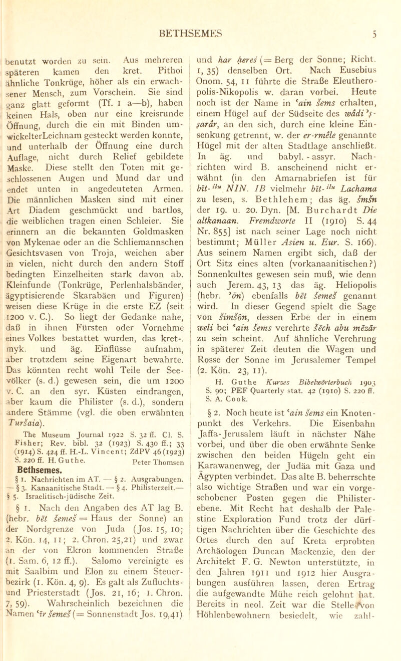 benutzt worden zu sein. Aus mehreren späteren kamen den kret. Pithoi ähnliche Tonkrüge, höher als ein erwach¬ sener Mensch, zum Vorschein. Sie sind ganz glatt geformt (Tf. i a—b), haben keinen Hals, oben nur eine kreisrunde Öffnung, durch die ein mit Binden um- wickelterLeichnam gesteckt werden konnte, und unterhalb der Öffnung eine durch Auflage, nicht durch Relief gebildete Maske. Diese stellt den Toten mit ge¬ schlossenen Augen und Mund dar und endet unten in angedeuteten Armen. Die männlichen Masken sind mit einer Art Diadem geschmückt und bartlos, die weiblichen tragen einen Schleier. Sie erinnern an die bekannten Goldmasken von Mykenae oder an die Schliemannschen Gesichtsvasen von Troja, weichen aber in vielen, nicht durch den andern Stoff bedingten Einzelheiten stark davon ab. Kleinfunde (Tonkrüge, Perlenhalsbänder, ägyptisierende Skarabäen und Figuren) weisen diese Krüge in die erste EZ (seit 1200 v. C.). So liegt der Gedanke nahe, daß in ihnen Fürsten oder Vornehme eines Volkes bestattet wurden, das kret-. myk. und äg. Einflüsse aufnahm, aber trotzdem seine Eigenart bewahrte. Das könnten recht wohl Teile der See¬ völker (s. d.) gewesen sein, die um 1200 v. C. an den syr. Küsten eindrangen, aber kaum die Philister (s. d.), sondern andere Stämme (vgl. die oben erwähnten Tursaia). The Museum Journal 1922 S. 32 ff. CI. S. Fisher; Rev. bibl. 32 (1923) S. 430 ff.; 33 (1914) S. 424 ff. H.-L. Vincent; ZdPV 46 (1923) S. 220 ff. H. Gut he. Peter Thomsen Bethseraes. § 1. Nachrichten im AT. — § 2. Ausgrabungen. — §3. Kanaanitische Stadt. — § 4. Philisterzeit.— § 5- Israeli tisch-jüdische Zeit. § 1. Nach den Angaben des AT lag B. (hebr. bet semes — Haus der Sonne) an der Nordgrenze von Juda (Jos. 15, IO; 2. Kön. 14, II; 2. Chron. 25,21) und zwar an der von Ekron kommenden Straße (1. Sam. 6, 12 ff.). Salomo vereinigte es mit Saalbim und Elon zu einem Steuer¬ bezirk (1. Kön. 4, 9). Es galt als Zufluchts¬ und Priesterstadt (Jos. 21, 16; I. Chron. 7, 59)- Wahrscheinlich bezeichnen die Namen 'Ir semes (= Sonnenstadt Jos. 19,41) und har heres (— Berg der Sonne; Rieht. 1, 35) denselben Ort. Nach Eusebius Onorn. 54, 11 führte die Straße Eleuthero- polis-Nikopolis w. daran vorbei. Heute noch ist der Name in tain sems erhalten, , einem Hügel auf der Südseite des wädi’s- sarär, an den sich, durch eine kleine Ein- j * 1 1 ] Senkung getrennt, w. der er-rmele genannte Hügel mit der alten Stadtlage anschließt. In äg. und babyl. - assyr. Nach¬ richten wird B. anscheinend nicht er¬ wähnt (in den Amarnabriefen ist für bit-ilu NIN. IB vielmehr bit-ilu Lachama zu lesen, s. Bethlehem; das äg. JmJn der 19. u. 20. Dyn. [M. Burchardt Die altkanaan. Fremdworte II (1910) S. 44 Nr. 855] ist nach seiner Lage noch nicht, bestimmt; Müller Asien u. Eur. S. 166). Aus seinem Namen ergibt sich, daß der j Ort Sitz eines alten (vorkanaanitischen ?) ! Sonnenkultes gewesen sein muß, wie denn I auch Jerem. 43, 13 das äg. Heliopolis (hebr. >ön) ebenfalls bet seme§ genannt wird. In dieser Gegend spielt die Sage i von simsdn, dessen Erbe der in einem | weli bei <ain sems verehrte sech abu mezär ' zu sein scheint. Auf ähnliche Verehrung in späterer Zeit deuten die Wagen und Rosse der Sonne im Jerusalemer Tempel (2. Kön. 23, 11). H. Gut he Kurses Bibelwörterbuch 1903 S. 90; PEF Quarterly stat. 42 (1910) S. 220 ff. S. A. Cook. § 2. Noch heute ist lain sems ein Knoten¬ punkt des Verkehrs. Die Eisenbahn Jaffa-Jerusalem läuft in nächster Nähe vorbei, und über die oben erwähnte Senke zwischen den beiden Hügeln geht ein Karawanenweg, der Judäa mit Gaza und Ägypten verbindet. Das alte B. beherrschte also wichtige Straßen und war ein vorge¬ schobener Posten gegen die Philister - ebene. Mit Recht hat deshalb der Pale- stine Exploration Fund trotz der dürf¬ tigen Nachrichten über die Geschichte des Ortes durch den auf Kreta erprobten Archäologen Duncan Mackenzie, den der Architekt F. G. Newton unterstützte, in den Jahren 1911 und 1912 hier Ausgra¬ bungen ausführen lassen, deren Ertrag die aufgewandte Mühe reich gelohnt hat. Bereits in neol. Zeit war die StelleAmn Höhlenbewohnern besiedelt, wie zahl-