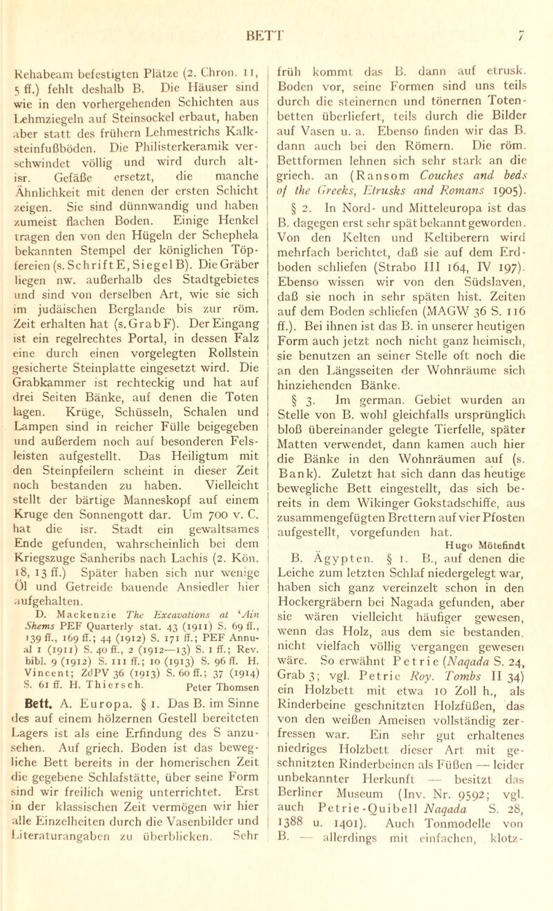 BETT Rehabeam befestigten Plätze (2. Chron. 11, 5 ff.) fehlt deshalb B. Die Häuser sind wie in den vorhergehenden Schichten aus l^hmziegeln auf Steinsockel erbaut, haben aber statt des frühem Lehmestrichs Kalk¬ steinfußböden. Die Philisterkeramik ver¬ schwindet völlig und wird durch alt- isr. Gefäße ersetzt, die manche Ähnlichkeit mit denen der ersten Schicht zeigen. Sie sind dünnwandig und haben zumeist flachen Boden. Einige Henkel tragen den von den Hügeln der Schephela bekannten Stempel der königlichen Töp¬ fereien (s. Schrift E, Siegel B). Die Gräber liegen nw. außerhalb des Stadtgebietes und sind von derselben Art, wie sie sich im judäischen Berglande bis zur röm. Zeit erhalten hat (s. GrabF). Der Eingang ist ein regelrechtes Portal, in dessen Falz eine durch einen vorgelegten Rollstein gesicherte Steinplatte eingesetzt wird. Die Grabkammer ist rechteckig und hat auf drei Seiten Bänke, auf denen die Toten lagen. Krüge, Schüsseln, Schalen und Lampen sind in reicher Fülle beigegeben und außerdem noch auf besonderen Fels¬ leisten aufgestellt. Das Heiligtum mit den Steinpfeilern scheint in dieser Zeit noch bestanden zu haben. Vielleicht stellt der bärtige Manneskopf auf einem Kruge den Sonnengott dar. Um 700 v. C. hat die isr. Stadt ein gewaltsames Ende gefunden, wahrscheinlich bei dem Kriegszuge Sanheribs nach Lachis (2. Kön. 18, 13 ff.) Später haben sich nur wenige Ol und Getreide bauende Ansiedler hier aufgehalten. D. Mackenzie The Excavations at <Ain Shems PEF Quarterly stat. 43 (1911) S. 69 fl., 139 ff., 169 ff.; 44 (1912) S. 171 ff.; PEF Annu- al 1 (1911) S. 40 ff., 2 (1912—13) S. 1 ff.; Rev. bibf. 9 (1912) S. in ff.; 10 (1913) S. 96 fr. H. Vincent; ZdPV 36 (1913) S. 60 ff.; 37 (1914) S. 61 ff. H. Thiersch. peter Thomsen Bett. A. Europa. § 1. Das B. im Sinne des auf einem hölzernen Gestell bereiteten Lagers ist als eine Erfindung des S anzu- sehen. Auf griech. Boden ist das beweg¬ liche Bett bereits in der homerischen Zeit die gegebene Schlafstätte, über seine Form sind wir freilich wenig unterrichtet. Erst in der klassischen Zeit vermögen wir hier alle Einzelheiten durch die Vasenbildcr und Literaturangaben zu überblicken. Sehr früh kommt das B. dann auf etrusk. Boden vor, seine Formen sind uns teils durch die steinernen und tönernen Toten¬ betten überliefert, teils durch die Bilder auf Vasen u. a. Ebenso finden wir das B. dann auch bei den Römern. Die röm. Bettformen lehnen sich sehr stark an die griech. an (Ransom Couches and beds of the Creeks, Elrusks and Romans 1905). § 2. In Nord- und Mitteleuropa ist das B. dagegen erst sehr spät bekannt geworden. Von den Kelten und Keltiberern wird mehrfach berichtet, daß sie auf dem Erd¬ boden schliefen (Strabo III 164, IV 197). Ebenso wissen wir von den Südslaven, daß sie noch in sehr späten hist. Zeiten auf dem Boden schliefen (MAGW 36 S. 116 ff.). Bei ihnen ist das B. in unserer heutigen Form auch jetzt noch nicht ganz heimisch, sie benutzen an seiner Stelle oft noch die an den Längsseiten der Wohnräume sich hinziehenden Bänke. § 3. Im german. Gebiet wurden an Stelle von B. wohl gleichfalls ursprünglich bloß übereinander gelegte Tierfelle, später Matten verwendet, dann kamen auch hier die Bänke in den Wohnräumen auf (s. Bank). Zuletzt hat sich dann das heutige bewegliche Bett eingestellt, das sich be¬ reits in dem Wikinger Gokstadschiffe, aus zusammengefügten Brettern auf vier Pfosten aufgestellt, vorgefunden hat. Hugo Mötefindt B. Ägypten. § 1. B., auf denen die Leiche zum letzten Schlaf niedergelegt war, haben sich ganz vereinzelt schon in den Hockergräbern bei Nagada gefunden, aber sie wären vielleicht häufiger gewesen, wenn das Holz, aus dem sie bestanden, nicht vielfach völlig vergangen gewesen I wäre. So erwähnt P e t r i e (Naqada S. 24, Grab 3; vgl. Petric Roy. Tombs II 34) ein Holzbett mit etwa 10 Zoll h., als Rinderbeine geschnitzten Holzfüßen, das von den weißen Ameisen vollständig zer¬ fressen war. Ein sehr gut erhaltenes niedriges Holzbett dieser Art mit ge¬ schnitzten Rinderbeinen als Füßen — leider unbekannter Herkunft — besitzt das Berliner Museum (Inv. Nr. 9592; vgl. auch Petrie-Ouibell Naqada S. 28, ! !388 u. 1401). Auch Tonmodelle von B. — allerdings mit einfachen, klotz-