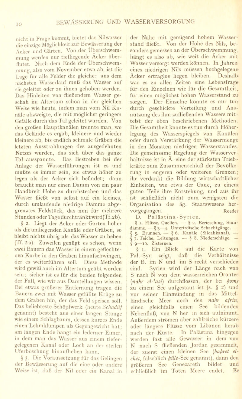nicht m Frage kommt, bietet das Nilwasscr die einzige Möglichkeit zur Bewässerung der Äcker und Gärten. Von der Überschwem¬ mung werden nur tiefliegende Äcker über¬ flutet. Nach dem Ende der Überschwem¬ mung, also vom November etwa ab, ist die Lage für alle Felder die gleiche: aus dem nächsten Wasscrlauf muß das Wasser auf sie geleitet oder zu ihnen gehoben werden. Das Hinleiten von fließendem Wasser ge¬ schah im Altertum schon in der gleichen Weise wie heute, indem man vom Nil Ka¬ näle abzweigte, die mit möglichst geringem Gefälle durch das Tal geleitet wurden. Von den großen Hauptkanälen trennte man, wo das Gelände es ergab, kleinere und wieder kleinere ab, bis endlich schmale Gräben die letzten Ausstrahlungen des ausgedehnten Netzes wurden, das sich über das ganze Tal ausspannte. Das Bestreben bei der Anlage der Wasserführungen ist es und mußte es immer sein, sie etwas höher zu legen als der Acker sich befindet; dann braucht man nur einen Damm von ein paar Handbreit Höhe zu durchstechen und das Wasser fließt von selbst auf ein kleines, durch umlaufende niedrige Dämme abge¬ grenztes Feldstück, das nun für mehrere Stunden oder Tage durchtränkt wird(Tf ,2b). § 2. Liegt der Acker oder Garten höher als die umliegenden Kanäle oder Gräben, so bleibt nichts übrig als das Wasser zu heben (Tf. 2 a). Zuweilen genügt es schon, wenn zwei Bauern das Wasser in einem geflochte¬ nen Korbe in den Graben hinaufschwingen, der es weiterführen soll. Diese Methode wird gewiß auch im Altertum geübt worden sein; sicher ist es für die beiden folgenden der Fall, wie wir aus Darstellungen wissen. Bei etwas größerer Entfernung tragen die Bauern zwei mit Wasser gefüllte Krüge zu dem Graben hin, der das Feld speisen soll. Das beliebteste Schöpfwerk (heute Schadüf genannt) besteht aus einer langen Stange wie einem Schlagbaum, dessen kurzes Ende einen Lehmklumpen als Gegengewicht hat; am langen Ende hängt ein lederner Eimer, in dem man das Wasser aus einem tiefer¬ gelegenen Kanal oder Loch an der steilen Uferböschung hinaufheben kann. § 3. Die Voraussetzung für das Gelingen der Bewässerung auf die eine oder andere Weise ist, daß der Nil oder ein Kanal in der Nähe mit genügend hohem Wasser¬ stand fließt. Von der Höhe des Nils, be¬ sonders gemessen an der Überschwemmung, hängt es also ab, wie weit die Äcker mit Wasser versorgt werden können. In Jahren eines niedrigen Nils müssen hochgelegene Äcker ertraglos liegen bleiben. Deshalb¬ war es zu allen Zeiten eine Lebensfrage für den Einzelnen wie für die Gesamtheit, für einen möglichst hohen Wasserstand zu sorgen. Der Einzelne konnte es nur tun durch geschickte Verteilung und Aus¬ nützung des ihm zufließenden Wassers mit¬ telst der oben beschriebenen Methoden. Die Gesamtheit konnte es tun durch Höher- J legung des Wasserspiegels von Kanälen oder durch Verstärkung der Wassermenge in den Monaten niedrigen Wasserstandes. | Die gemeinsame Regelung der Wasserver¬ hältnisse ist in Ä. eine der stärksten Trieb- | kräfte zum Zusammenschluß der Bevölke¬ rung in engeren oder weiteren Grenzen; ! ihr verdankt die Bildung wirtschaftlicher Einheiten, wie etwa der Gaue, zu einem guten Teile ihre Entstehung, und aus ihr ist schließlich nicht zum wenigsten die . Organisation des äg. Staatswesens her- ■ vorgegangen. Roeder D. Palästi na - Sy rien. § 1. Flüsse, Quellen. — § 2. Berieselung, Stau- | dämme. — § 3—4. Unterirdische Schachtgänge. — i § 5. Brunnen. — § 6. Kanäle (Siloahkanal). — § 7. Teiche, Leitungen. — § S. Niederschläge. — § 9—xo. Zisternen. § 1. Ein Blick auf die Karte von Pal.-Syr. zeigt, daß die Verhältnisse der B. im N und im S recht verschieden sind. Syrien wird der Länge nach von S nach N von dem wasserreichen Orontes {nähr el-casi) durchflossen, der bei homs zu einem See aufgestaut ist (s. § 2) und vor seiner Einmündung in das Mittel¬ ländische Meer noch den nähr afrin, einen gleichfalls einen See bildenden Nebenfluß, von N her in sich aufnimmt. Außerdem strömen aber zahlreiche kürzere oder längere Flüsse vom Libanon herab nach der Küste. In Palästina hingegen werden fast alle Gewässer in dem von N nach S fließenden Jordan gesammelt, der zuerst einen kleinen See (bahret ei¬ chet, fälschlich /lüle-Scc genannt), dann den größeren See Genezareth bildet und schließlich im Toten Meere endet. Er