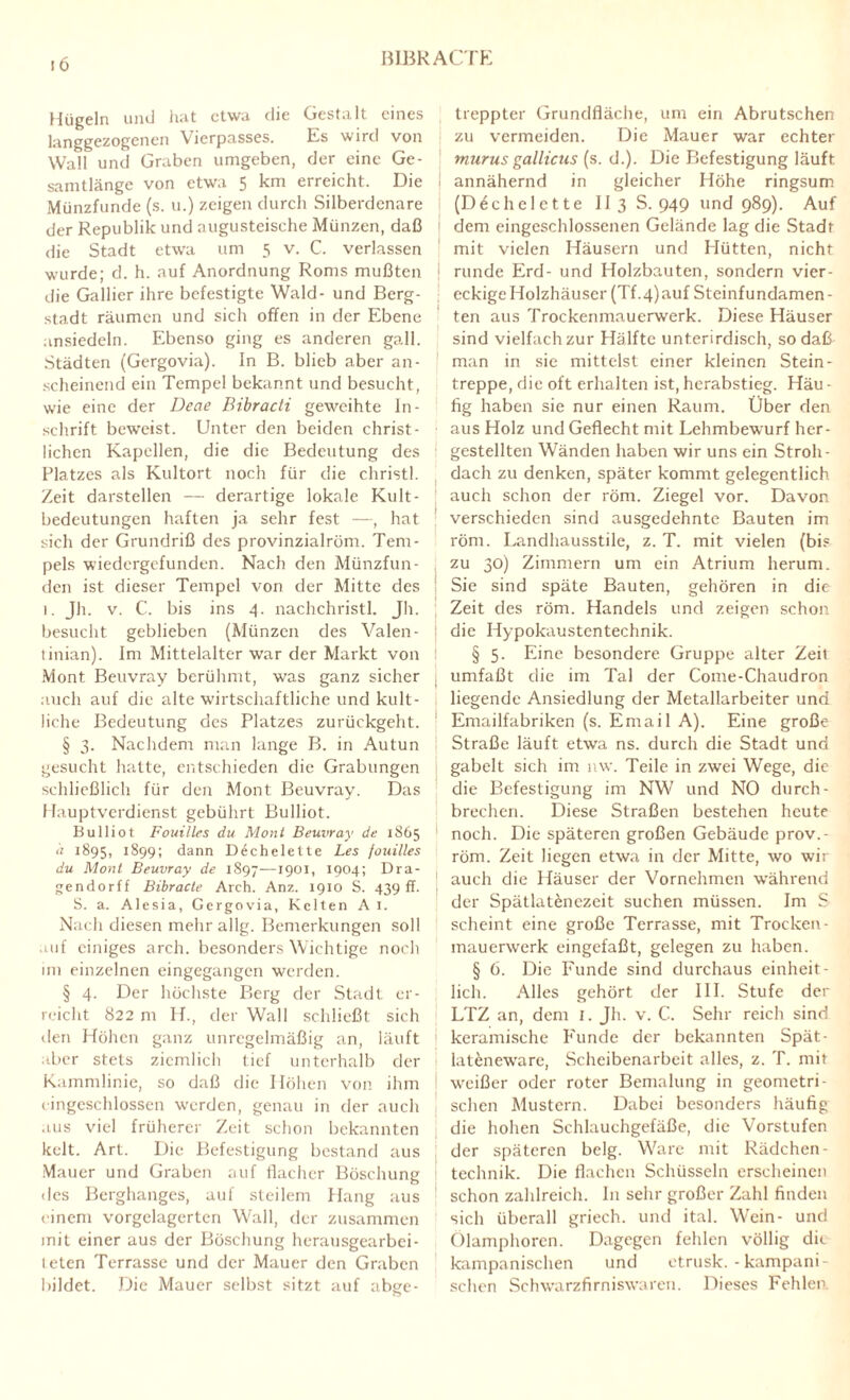 BIBRACTE Hügeln und hat etwa die Gestalt eines langgezogenen Vierpasses. Es wird von Wall und Graben umgeben, der eine Ge¬ samtlänge von etwa 5 km erreicht. Die Münzfunde (s. u.) zeigen durch Silberdenare der Republik und augusteische Münzen, daß die Stadt etwa um 5 v. C. verlassen wurde; d. h. auf Anordnung Roms mußten die Gallier ihre befestigte Wald- und Berg¬ stadt räumen und sich offen in der Ebene ansiedeln. Ebenso ging es anderen gall. Städten (Gergovia). In B. blieb aber an¬ scheinend ein Tempel bekannt und besucht, wie eine der Decte Bibradi geweihte In¬ schrift beweist. Unter den beiden christ¬ lichen Kapellen, die die Bedeutung des Platzes als Kultort noch für die christl. Zeit darstellen — derartige lokale Kult- bedeutungen haften ja sehr fest —, hat sich der Grundriß des provinzialröm. Tem¬ pels wiedergefunden. Nach den Münzfun¬ den ist dieser Tempel von der Mitte des i. Jh. v. C. bis ins 4. nachchristl. Jh. besucht geblieben (Münzen des Valen- tinian). Im Mittelalter war der Markt von Mont Beuvrav berühmt, was ganz sicher auch auf die alte wirtschaftliche und kult- liche Bedeutung des Platzes zurückgeht. § 3. Nachdem man lange B. in Autun gesucht hatte, entschieden die Grabungen schließlich für den Mont Beuvray. Das Hauptverdienst gebührt Bulliot. Bulliot Fouilles du Mont Beuvray de 1865 d 1895, 1899; dann D^chelette Les fouilles du Mont Beuvray de 1897—1901, 1904; Dra- gendorff Bibracte Aich. Anz. 1910 S. 439 ff- S. a. Alesia, Gergovia, Kelten A 1. Nach diesen mehr allg. Bemerkungen soll auf einiges arch. besonders Wichtige noch im einzelnen eingegangen werden. § 4. Der höchste Berg der Stadt er¬ reicht 822 m H., der Wall schließt sich den Höhen ganz unregelmäßig an, läuft aber stets ziemlich tief unterhalb der Kammlinie, so daß die Höhen von ihm cingeschlossen werden, genau in der auch aus viel früherer Zeit schon bekannten kelt. Art. Die Befestigung bestand aus Mauer und Graben auf flacher Böschung des Berghanges, auf steilem Hang aus einem vorgelagerten Wall, der zusammen mit einer aus der Böschung herausgearbei¬ teten Terrasse und der Mauer den Graben bildet. Die Mauer selbst sitzt auf abge¬ treppter Grundfläche, um ein Abrutschen zu vermeiden. Die Mauer war echter murus gallicus (s. d.). Die Befestigung läuft j annähernd in gleicher Höhe ringsum (D6chelette II 3 S. 949 und 989). Auf 1 dem eingeschlossenen Gelände lag die Stadt mit vielen Häusern und Hütten, nicht runde Erd- und Holzbauten, sondern vier¬ eckige Holzhäuser (Tf ,4)auf Steinfundamen - ten aus Trockenmauerwerk. Diese Häuser sind vielfach zur Hälfte unterirdisch, so daß man in sie mittelst einer kleinen Stein- treppe, die oft erhalten ist, herabstieg. Häu - fig haben sie nur einen Raum. Über den aus Holz und Geflecht mit Lehmbewurf her¬ gestellten Wänden haben wir uns ein Stroh¬ dach zu denken, später kommt gelegentlich auch schon der röm. Ziegel vor. Davon verschieden sind ausgedehnte Bauten im röm. Landhausstile, z. T. mit vielen (bis zu 30) Zimmern um ein Atrium herum. Sie sind späte Bauten, gehören in die Zeit des röm. Handels und zeigen schon die Hypokaustentechnik. § 5. Eine besondere Gruppe alter Zeit umfaßt die im Tal der Come-Chaudron liegende Ansiedlung der Metallarbeiter und Emailfabriken (s. Email A). Eine große Straße läuft etwa ns. durch die Stadt und gabelt sich im nw. Teile in zwei Wege, die die Befestigung im NW und NO durch¬ brechen. Diese Straßen bestehen heute noch. Die späteren großen Gebäude prov.- röm. Zeit liegen etwa in der Mitte, wo wir auch die Häuser der Vornehmen während der Spätlatenczcit suchen müssen. Im S scheint eine große Terrasse, mit Trocken¬ mauerwerk eingefaßt, gelegen zu haben. § 6. Die Funde sind durchaus einheit¬ lich. Alles gehört der III. Stufe der LTZ an, dem I. Jh. v. C. Sehr reich sind keramische Funde der bekannten Spät- lateneware, Scheibenarbeit alles, z. T. mit weißer oder roter Bemalung in geometri¬ schen Mustern. Dabei besonders häufig die hohen Schlauchgefäße, die Vorstufen technik. Die flachen Schüsseln erscheinen schon zahlreich. In sehr großer Zahl finden sich überall griech. und ital. Wein- und Ölamphoren. Dagegen fehlen völlig dir kampanischen und etrusk. - kampani- schen Schwarzfirniswaren. Dieses Fehlen