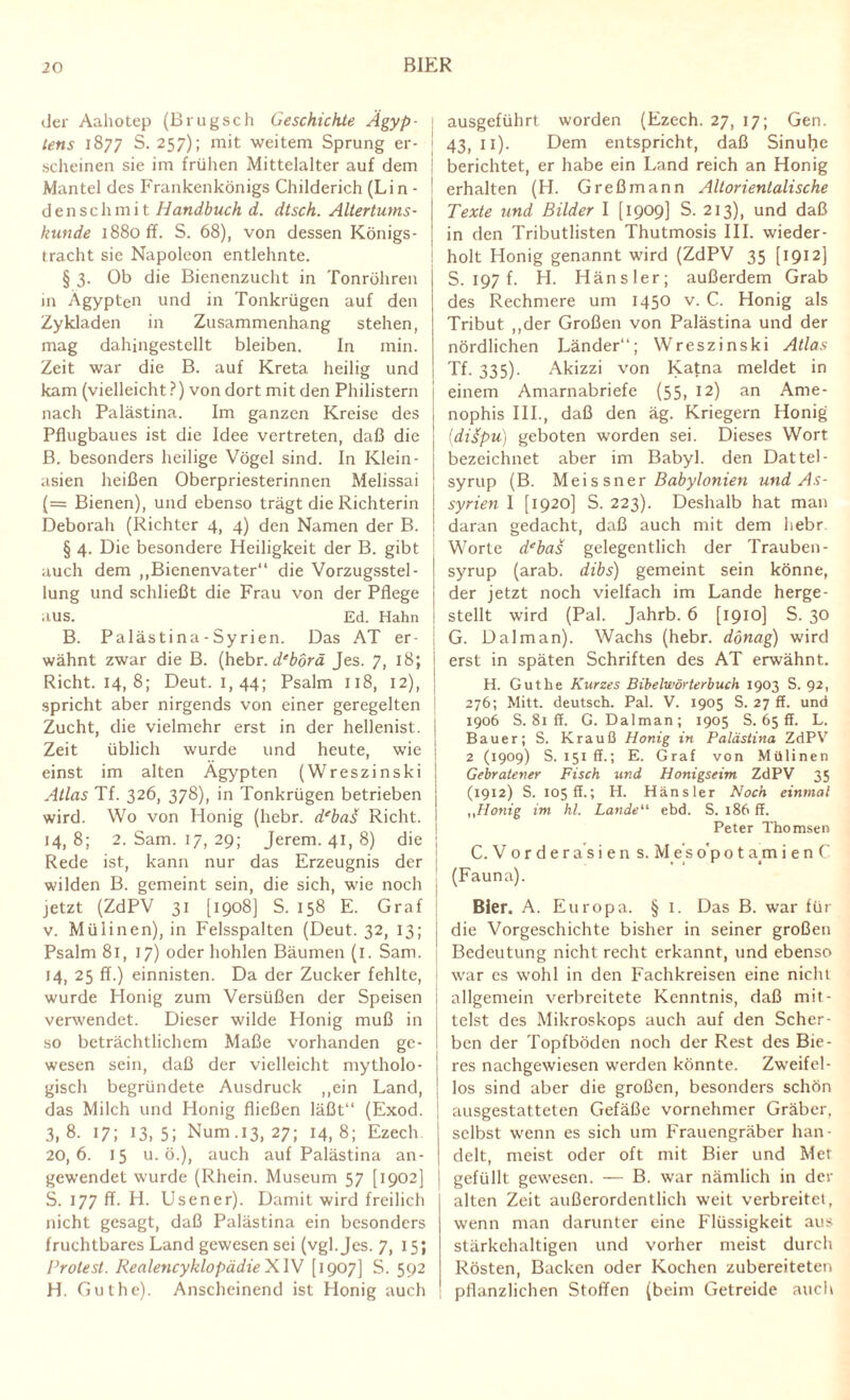 der Aahotep (Brugsch Geschichte Ägyp¬ tens 1877 S. 257); mit weitem Sprung er- j scheinen sie im frühen Mittelalter auf dem Mantel des Frankenkönigs Childerich (Lin¬ de n s c li m i t Handbuch d. dtsch. Altertums¬ kunde 1880 ff. S. 68), von dessen Königs¬ tracht sie Napoleon entlehnte. § 3. Ob die Bienenzucht in Tonröhren in Ägypten und in Tonkrügen auf den Zykladen in Zusammenhang stehen, mag dahingestellt bleiben. In min. Zeit war die B. auf Kreta heilig und kam (vielleicht?) von dort mit den Philistern I nach Palästina. Im ganzen Kreise des j Pflugbaues ist die Idee vertreten, daß die B. besonders heilige Vögel sind. In Klein- asien heißen Oberpriesterinnen Melissai (= Bienen), und ebenso trägt die Richterin Deborah (Richter 4, 4) den Namen der B. § 4. Die besondere Heiligkeit der B. gibt auch dem „Bienenvater“ die Vorzugsstel¬ lung und schließt die Frau von der Pflege aus. Ed. Hahn B. Palästina-Syrien. Das AT er- | wähnt zwar die B. (hebr. d‘borä Jes. 7, 18; Rieht. 14, 8; Deut. 1, 44; Psalm 118, 12), j spricht aber nirgends von einer geregelten j Zucht, die vielmehr erst in der hellenist. j Zeit üblich wurde und heute, wie einst im alten Ägypten (Wreszinski Atlas Tf. 326, 378), in Tonkrügen betrieben wird. Wo von Honig (hebr. debas Rieht. I 14,8; 2. Sam. 17, 29; Jerem. 41, 8) die ; Rede ist, kann nur das Erzeugnis der wilden B. gemeint sein, die sich, wie noch j jetzt (ZdPV 31 [1908] S. 158 E. Graf v. Mülinen), in Felsspalten (Deut. 32, 13; i Psalm 81, 17) oder hohlen Bäumen (1. Sam. 14, 25 ff.) einnisten. Da der Zucker fehlte, wurde Honig zum Versüßen der Speisen ; verwendet. Dieser wilde Honig muß in so beträchtlichem Maße vorhanden ge¬ wesen sein, daß der vielleicht mytholo- ! gisch begründete Ausdruck „ein Land, | das Milch und Honig fließen läßt“ (Exod. | 3,8. 17; 13,5; Num.13, 27; 14,8; Ezech 20,6. 15 u. ö.), auch auf Palästina an¬ gewendet wurde (Rhein. Museum 57 [1902] S. 177 ff. H. Usener). Damit wird freilich nicht gesagt, daß Palästina ein besonders fruchtbares Land gewesen sei (vgl. Jes. 7, 15; Protest. RealencyklopädieXW [1907] S. 592 H. Gut he). Anscheinend ist Honig auch ausgeführt worden (Ezech. 27, 17; Gen. 43, 11). Dem entspricht, daß Sinuhc berichtet, er habe ein Land reich an Honig erhalten (H. Greßmann Altorientalische Texte und Bilder I [1909] S. 213), und daß in den Tributlisten Thutmosis III. wieder¬ holt Honig genannt wird (ZdPV 35 [1912) S. 197 f. H. Hänsler; außerdem Grab des Rechmere um 1450 v. C. Honig als Tribut „der Großen von Palästina und der nördlichen Länder“; Wreszinski Atlas Tf. 335)- Akizzi von Katna meldet in einem Amarnabriefe (55, 12) an Ame- nophis III., daß den äg. Kriegern Honig (diüpu) geboten worden sei. Dieses Wort bezeichnet aber im Babyl. den Dattel - syrup (B. Meissner Babylonien und As¬ syrien I [1920] S. 223). Deshalb hat man daran gedacht, daß auch mit dem hebr Worte debas gelegentlich der Trauben- syrup (arab. dibs) gemeint sein könne, der jetzt noch vielfach im Lande herge¬ stellt wird (Pal. Jahrb. 6 [1910] S. 30 G. Dal man). Wachs (hebr. dönag) wird erst in späten Schriften des AT erwähnt. H. Gut he Kurses Bibelwörterbuch 1903 S. 92, 276; Mitt. deutsch. Pal. V. 1905 S. 27 ff. und 1906 S. 81 ff. G. Dal man; 1905 S. 65 5. L. Bauer; S. Krauß Honig in Palästina ZdPV 2 (1909) S. 151 ff.; E. Graf von Mülinen Gebratener Fisch und Honigseim ZdPV 35 (1912) S. 105 ff.; H. Hänsler Noch einmal „Honig im hl. Lande“ ebd. S. 186 ff. Peter Thomsen C. V 0 r d e r a s i e n s. M e’s o'p 01 a m i e n C (Fauna). Bier. A. Europa. §1. Das B. war für die Vorgeschichte bisher in seiner großen Bedeutung nicht recht erkannt, und ebenso war es wohl in den Fachkreisen eine nicht allgemein verbreitete Kenntnis, daß mit¬ telst des Mikroskops auch auf den Scher¬ ben der Topfböden noch der Rest des Bie¬ res nachgewiesen werden könnte. Zweifel¬ los sind aber die großen, besonders schön ausgestatteten Gefäße vornehmer Gräber, selbst wenn es sich um Frauengräber han¬ delt, meist oder oft mit Bier und Met gefüllt gewesen. — B. war nämlich in der alten Zeit außerordentlich weit verbreitet, wenn man darunter eine Flüssigkeit aus stärkehaltigen und vorher meist durch Rösten, Backen oder Kochen zubereiteten pflanzlichen Stoffen (beim Getreide auch