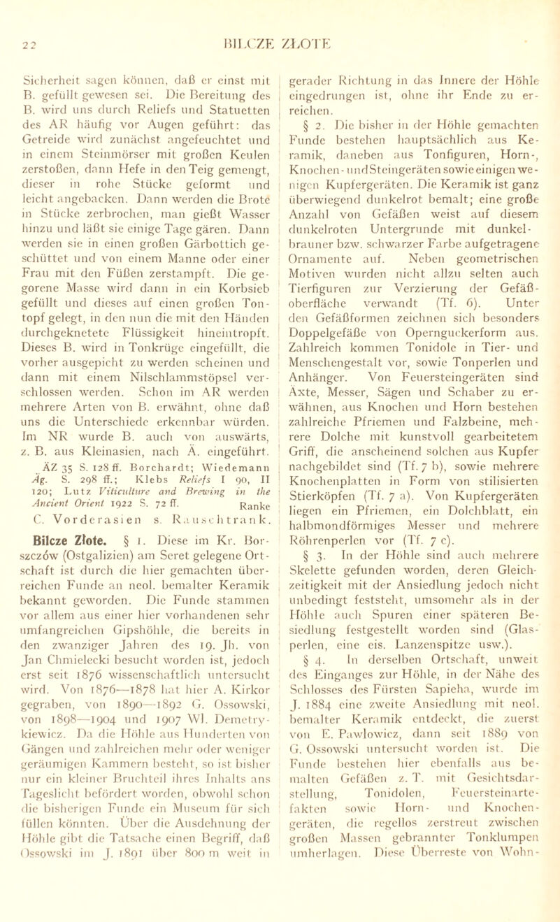 Sicherheit sagen können, daß er einst mit B. gefüllt gewesen sei. Die Bereitung des B. wird uns durch Reliefs und Statuetten des AR häufig vor Augen geführt: das Getreide wird zunächst angefeuchtet und in einem Steinmörser mit großen Keulen zerstoßen, dann Hefe in den Teig gemengt, dieser in rohe Stücke geformt und leicht angcbacken. Dann werden die Brote in Stücke zerbrochen, man gießt Wasser hinzu und läßt sie einige Tage gären. Dann werden sie in einen großen Gärbottich ge¬ schüttet und von einem Manne oder einer Frau mit den Füßen zerstampft. Die ge¬ gorene Masse wird dann in ein Korbsieb gefüllt und dieses auf einen großen Ton- topf gelegt, in den nun die mit den Händen durchgeknetete Flüssigkeit hineintropft. Dieses B. wird in Tonkrüge eingefüllt, die vorher ausgepicht zu werden scheinen und dann mit einem Nilschlammstöpsel ver¬ schlossen werden. Schon im AR werden mehrere Arten von B. erwähnt, ohne daß uns die Unterschiede erkennbar würden. Im NR wurde B. auch von auswärts, z. B. aus Kleinasien, nach Ä. eingeführt. ÄZ 35 S. 128 ff. Borchardt; Wiedemann Ag. S. 298 ff.; Klebs Reliefs I 90, II 120; Lutz Viticulture and Brewing in the Ancient Orient 1922 S. 72 ff. Ranke C. Vorderasien s. Rau sch trank. Bilcze Zlote. § i. Diese im Kr. Bor- szezöw (Ostgalizicn) am Seret gelegene Ort¬ schaft ist durch die hier gemachten über¬ reichen Funde an neol. bemalter Keramik bekannt geworden. Die Funde stammen vor allem aus einer hier vorhandenen sehr umfangreichen Gipshöhle, die bereits in den zwanziger Jahren des 19. Jh. von Jan Chmielecki besucht worden ist, jedoch erst seit 1876 wissenschaftlich untersucht wird. Von 1876—1878 hat hier A. Kirkor gegraben, von 1890—1892 G. Ossowski, von 1898—1904 und 1907 Wl. Demetry- kiewicz. Da die Höhle aus Hunderten von Gängen und zahlreichen mehr oder weniger geräumigen Kammern besteht, so ist bisher nur ein kleiner Bruchteil ihres Inhalts ans Tageslicht befördert worden, obwohl schon die bisherigen Funde ein Museum für sich füllen könnten. Über die Ausdehnung der Höhle gibt die Tatsache einen Begriff, daß Ossowski im J. 1891 über 800 m weit in gerader Richtung in das Innere der Höhle i eingedrungen ist, ohne ihr Ende zu er¬ reichen. § 2. Die bisher in der Höhle gemachten Funde bestehen hauptsächlich aus Ke¬ ramik, daneben aus Tonfiguren, Horn-, Knochen - und Steingeräten sowie einigen we¬ nigen Kupfergeräten. Die Keramik ist ganz überwiegend dunkelrot bemalt; eine große Anzahl von Gefäßen weist auf diesem dunkelroten Untergründe mit dunkel¬ brauner bzw. schwarzer Farbe aufgetragene Ornamente auf. Neben geometrischen Motiven wurden nicht allzu selten auch Tierfiguren zur Verzierung der Gefäß- Oberfläche verwandt (Tf. 6). Unter den Gefäßformen zeichnen sich besonders Doppelgefäße von Opernguckerform aus. Zahlreich kommen Tonidole in Tier- und Menschengestalt vor, sowie Tonperlen und Anhänger. Von Feuersteingeräten sind Äxte, Messer, Sägen und Schaber zu er¬ wähnen, aus Knochen und Horn bestehen zahlreiche Pfriemen und Falzbeine, meh¬ rere Dolche mit kunstvoll gearbeitetem Griff, die anscheinend solchen aus Kupfer nachgebildct sind (Tf. 7 b), sowie mehrere Knochenplatten in Form von stilisierten Stierköpfen (Tf. 7 a). Von Kupfergeräten liegen ein Pfriemen, ein Dolchblatt, ein halbmondförmiges Messer und mehrere Röhrenperlen vor (Tf. 7 c). § 3. In der Höhle sind auch mehrere Skelette gefunden worden, deren Gleich¬ zeitigkeit mit der Ansiedlung jedoch nicht unbedingt feststeht, umsomehr als in der Höhle auch Spuren einer späteren Be¬ siedlung festgestellt worden sind (Glas¬ perlen, eine eis. Lanzenspitze usw.). § 4. ln derselben Ortschaft, unweit des Einganges zur Höhle, in der Nähe des Schlosses des Fürsten Sapieha, wurde im J. 1884 eine zweite Ansiedlung mit neol. bemalter Keramik entdeckt, die zuerst von E. Pawlowicz, dann seit 1889 von G. Ossowski untersucht worden ist. Die Funde bestehen liier ebenfalls aus be¬ malten Gefäßen z. T. mit Gesichtsdar¬ stellung, Tonidolen, Feuersteinarte¬ fakten sowie Horn- und Knochen- geräten, die regellos zerstreut zwischen großen Massen gebrannter Tonklumpen umherlagen. Diese Überreste von Wohn-