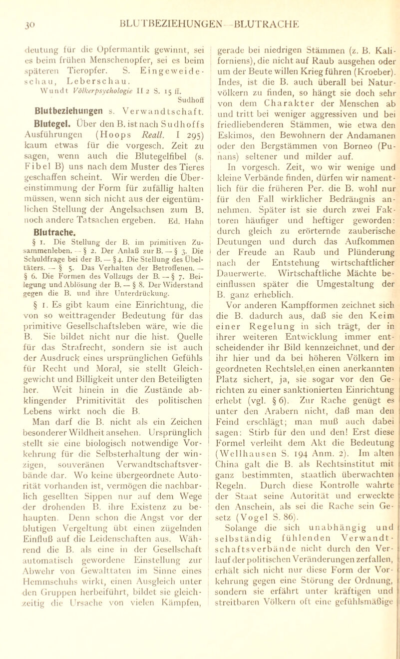 BLUTBEZIEHUNGEN BLUTRACHE deutung für die Opfermantik gewinnt, sei es beim frühen Menschenopfer, sei cs beim späteren Tieropfer. S. Eingeweide- schau, Leberschau. Wundt Völkerpsychologie Ii 2 S. 151!. Sudhoff Blutbeziehungen s. Verwandtschaft. Blutegel. Über den B. ist nach Sudhoffs Ausführungen (Hoops Reall. I 295) kaum etwas für die vorgesch. Zeit zu sagen, wenn auch die Blutegelfibel (s. Fibel B) uns nach dem Muster des Tieres geschaffen scheint. Wir werden die Über¬ einstimmung der Form für zufällig halten müssen, wenn sich nicht aus der eigentüm¬ lichen Stellung der Angelsachsen zum B. noch andere Tatsachen ergeben. Ed. Hahn Blutrache. § 1. Die Stellung der B. im primitiven Zu¬ sammenleben. - - § 2. Der Anlaß zur B. — § 3. Die Schuldfrage bei der B. — §4. Die Stellung des Übel¬ täters. — § 5. Das Verhalten der Betroffenen. — § 6. Die Formen des Vollzugs der B. — § 7. Bei¬ legung und Ablösung der B.— § 8. Der Widerstand gegen die B. und ihre Unterdrückung. § I. Es gibt kaum eine Einrichtung, die von so weittragender Bedeutung für das primitive Gesellschaftsleben wäre, wie die B. Sic bildet nicht nur die hist. Quelle für das Strafrecht, sondern sie ist auch der Ausdruck eines ursprünglichen Gefühls für Recht und Moral, sie stellt Gleich¬ gewicht und Billigkeit unter den Beteiligten her. Weit hinein in die Zustände ab¬ klingender Primitivität des politischen Lebens wirkt noch die B. Man darf die B. nicht als ein Zeichen besonderer Wildheit ansehen. Ursprünglich stellt sie eine biologisch notwendige Vor¬ kehrung für die Selbsterhaltung der win¬ zigen, souveränen Verwandtschaftsver¬ bände dar. Wo keine übergeordnete Auto¬ rität vorhanden ist, vermögen die nachbar¬ lich gesellten Sippen nur auf dem Wege der drohenden B. ihre Existenz zu be¬ haupten. Denn schon die Angst vor der blutigen Vergeltung übt einen zügelnden Einfluß auf die Leidenschaften aus. Wäh¬ rend die B. als eine in der Gesellschaft automatisch gewordene Einstellung zur Abwehr von Gewalttaten im Sinne eines Hemmschuhs wirkt, einen Ausgleich unter den Gruppen herbeiführt, bildet sic gleich¬ zeitig die Ursache von vielen Kämpfen, gerade bei niedrigen Stämmen (z. B. Kali¬ forniens), die nicht auf Raub ausgehen oder um der Beute willen Krieg führen (Kroeber). Indes, ist die B. auch überall bei Natur¬ völkern zu finden, so hängt sie doch sehr von dem Charakter der Menschen ab ) und tritt bei weniger aggressiven und bei friedliebenderen Stämmen, wie etwa den Eskimos, den Bewohnern der Andamanen oder den Bergstämmen von Borneo (Pu- nans) seltener und milder auf. In vorgesch. Zeit, wo wir wenige und kleine Verbände finden, dürfen wir nament¬ lich für die früheren Per. die B. wohl nur für den Fall wirklicher Bedrängnis an- nelimen. Später ist sie durch zwei Fak¬ toren häufiger und heftiger geworden: durch gleich zu erörternde zauberische Deutungen und durch das Aufkommen der Freude an Raub und Plünderung nach der Entstehung wirtschaftlicher Dauerwerte. Wirtschaftliche Mächte be¬ einflussen später die Umgestaltung der B. ganz erheblich. Vor anderen Kampfformen zeichnet sich die B. dadurch aus, daß sie den Keim einer Regelung in sich trägt, der in ihrer weiteren Entwicklung immer ent¬ scheidender ihr Bild kennzeichnet, und der ihr hier und da bei höheren Völkern im geordneten RechtsleLen einen anerkannten Platz sichert, ja, sie sogar vor den Ge- | richten zu einer sanktionierten Einrichtung erhebt (vgl. § 6). Zur Rache genügt es unter den Arabern nicht, daß man den 1 Feind erschlägt; man muß auch dabei 1 sagen: Stirb für den und den! Erst diese : Formel verleiht dem Akt die Bedeutung (Wellhausen S. 194 Anm. 2). Im alten ! China galt die B. als Rechtsinstitut mit ganz bestimmten, staatlich überwachten 1 Regeln. Durch diese Kontrolle wahrte 1 ! der Staat seine Autorität und erweckte : den Anschein, als sei die Rache sein Ge¬ setz (Vogel S. 86). Solange die sich unabhängig und selbständig fühlenden Verwandt¬ schaftsverbände nicht durch den Ver¬ lauf der politischen Veränderungen zerfallen, erhält sich nicht nur diese Form der Vor- ( kehrung gegen eine Störung der Ordnung, sondern sie erfährt unter kräftigen und 1 streitbaren Völkern oft eine gefühlsmäßige