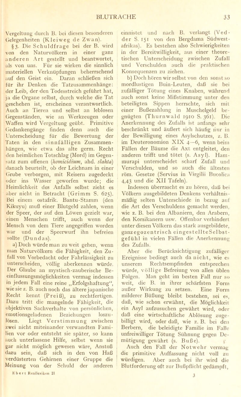 Vergeltung durch B. bei diesen besonderen (ielegenheiten (Klei weg de Zw an). §3. Die Schuldfrage bei der B. wird von den Naturvölkern in einer ganz anderen Art gestellt und beantwortet, als von uns. Für sie wirken die sinnlich materiellen Verknüpfungen beherrschend auf den Geist ein. Daran schließen sich für ihr Denken die Tatzusammenhänge: der Leib, der den Todesstreich geführt hat, ja die Organe selbst, durch welche die Tat geschehen ist, erscheinen verantwortlich. Auch an Tieren und selbst an leblosen Gegenständen, wie an Werkzeugen oder Waffen wird Vergeltung geübt. Primitive Gedankengänge finden denn auch die Unterscheidung für die Bewertung der Taten in den sinnfälligen Zusammen¬ hängen, wie etwa das alte germ. Recht den heimlichen Totschlag (Mord) im Gegen¬ satz zum offenen (homicidium, ahd. slahta) danach beurteilt, ob der Leichnam in einer Grube verborgen, mit Reisern zugedeckt oder ins Wasser geworfen wurde; die Heimlichkeit des Anfalls selbst zieht es aber nicht in Betracht (Grimm S. 625). Bei einem ostafrik. Bantu-Stamm (den Kikuyu) muß einer Blutgeld zahlen, wenn der Speer, der auf den Löwen gezielt war, einen Menschen trifft, auch wenn der Mensch von dem Tiere angegriffen worden war und der Speerwurf ihn befreien sollte (Dundas). a) Doch würde man zu weit gehen, wenn man Naturvölkern die Fähigkeit, den Zu¬ fall von Vorbedacht oder Fahrlässigkeit zu unterscheiden, völlig aberkennen würde. Der Glaube an mystisch-zauberische Be¬ einflussungsmöglichkeiten vermag indessen in jedem Fall eine reine ,,Erfolgshaftung“, wie siez. B. auch noch das ältere japanische Recht kennt (Preiß), zu rechtfertigen. Dazu tritt die mangelnde Fähigkeit, die objektiven Sachverhalte von persönlichen, emotionsgeladenen Beziehungen loszu- lösen. Liegt Verstimmung zwischen zwei nicht miteinander verwandten Fami¬ lien vor oder entsteht sie später, so kann auch unterlassene Hilfe, selbst wenn sie gar nicht möglich gewesen wäre, Anstoß | dazu sein, daß sich in den von Haß ( verdüsterten Gehirnen einer Gruppe die ■ Meinung von der Schuld der anderen einnistet und nach B. verlangt (Ved- der S. 151 von den Bergdama Südwest- afrikas). Es bestehen also Schwierigkeiten in der Bereitwilligkeit, aus einer theore¬ tischen Unterscheidung zwischen Zufall und Verschulden auch die praktischen Konsequenzen zu ziehen. b) Doch hören wir selbst von den sonst so mordlustigen Buin-Leuten, daß sie bei zufälliger Tötung eines Knaben, während auch sonst keine Mißstimmung unter den beteiligten Sippen herrschte, sich mit einer Bußezahlung in Muschelgeld be¬ gnügten (Thurnwald 1910 S. 361). Die Anerkennung des Zufalls ist anfangs sein- beschränkt und äußert sich häufig nur in der Bewilligung eines Asylschutzes, z. B. im Deuteronomion XIX 4—6, wenn beim Fällen der Bäume die Axt entgleitet, den anderen trifft und tötet (s. Asyl). Ham- murapi rinterscheidet scharf Zufall und Verschulden, und so auch die ältesten röm. Gesetze (Servius in Virgilii Bucoüca 4,43 und die XII Tafeln). Indessen überrascht es zu hören, daß bei Völkern ausgebildeten Denkens verhältnis¬ mäßig selten Unterschiede in bezug auf die Art des Verschuldens gemacht werden, wie z. B. bei den Albaniern, den Arabern, den Korsikanern usw. Offenbar verhindert unter diesen Völkern das stark ausgebildete, ganz egozentrisch eingestellteSelbst- gefühl in vielen Fällen die Anerkennung des Zufalls. Aber die Berücksichtigung zufälliger Ereignisse bedingt auch da nicht, wie es unserem Rechtsempfinden entsprechen würde, völlige Befreiung von allen üblen Folgen. Man geht im besten Fall nur so weit, die B. in ihrer schärfsten Form außer Wirkung zu setzen. Eine Form milderer Büßung bleibt bestehen, sei es, daß, wie schon erwähnt, die Möglichkeit ein Asyl aufzusuchen gewährt wird, oder daß eine wirtschaftliche Ablösung zuge¬ billigt wird, oder daß, wie z. B. bei den Berbern, die beleidigte Familie im Falle unfreiwilliger Tötung Sühnung gegen De¬ mütigung gewährt (s. Buße). f Auch den Fall der Notwehr vermag die primitive Auffassung nicht voll zu würdigen. Aber auch bei ihr wird die Blutforderung oft zur Bußpflicht gedämpft, Ebert Reallexikon II 3