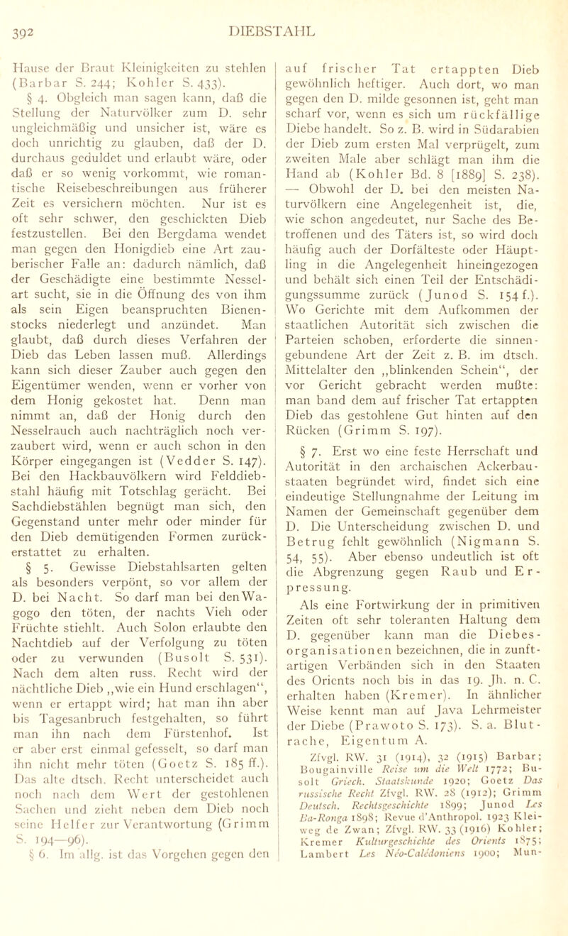 Hause der Braut Kleinigkeiten zu stehlen (Barbar S. 244; Kollier S. 433). § 4. Obgleich man sagen kann, daß die Stellung der Naturvölker zum D. sehr ungleichmäßig und unsicher ist, wäre es doch unrichtig zu glauben, daß der D. durchaus geduldet und erlaubt wäre, oder daß er so wenig vorkommt, wie roman¬ tische Reisebeschreibungen aus früherer Zeit es versichern möchten. Nur ist es oft sehr schwer, den geschickten Dieb festzustellen. Bei den Bergdama wendet man gegen den Honigdieb eine Art zau¬ berischer Falle an: dadurch nämlich, daß der Geschädigte eine bestimmte Nessel¬ art sucht, sie in die Öffnung des von ihm als sein Eigen beanspruchten Bienen¬ stocks niederlegt und anzündet. Man glaubt, daß durch dieses Verfahren der Dieb das Leben lassen muß. Allerdings kann sich dieser Zauber auch gegen den Eigentümer wenden, wenn er vorher von dem Honig gekostet hat. Denn man nimmt an, daß der Honig durch den Nesselrauch auch nachträglich noch ver¬ zaubert wird, wenn er auch schon in den Körper eingegangen ist (Vedder S. 147). Bei den Hackbauvölkern wird Felddieb¬ stahl häufig mit Totschlag gerächt. Bei Sachdiebstählen begnügt man sich, den Gegenstand unter mehr oder minder für den Dieb demütigenden Formen zurück- 1 erstattet zu erhalten. § 5. Gewisse Diebstahlsarten gelten 1 als besonders verpönt, so vor allem der D. bei Nacht. So darf man bei denWa- gogo den töten, der nachts Vieh oder Früchte stiehlt. Auch Solon erlaubte den Nachtdieb auf der Verfolgung zu töten oder zu verwunden (Busolt S. 531). Nach dem alten russ. Recht wird der nächtliche Dieb „wie ein Hund erschlagen“, wenn er ertappt wird; hat man ihn aber bis Tagesanbruch festgehalten, so führt man ihn nach dem Fürstenhof. Ist er aber erst einmal gefesselt, so darf man ihn nicht mehr töten (Goetz S. 185 ff.), j Das alte dtsch. Recht unterscheidet auch noch nach dem Wert der gestohlenen j Sachen und zieht neben dem Dieb noch j seine Helfer zur Verantwortung (Grimm S. 194—96). § 6. Im allg. ist das Vorgehen gegen den auf frischer Tat ertappten Dieb gewöhnlich heftiger. Auch dort, wo man gegen den D. milde gesonnen ist, geht man scharf vor, wenn es sich um rückfällige Diebe handelt. So z. B. wird in Südarabien der Dieb zum ersten Mal verprügelt, zum zweiten Male aber schlägt man ihm die Hand ab (Köhler Bd. 8 [1889] S. 238). -— Obwohl der D. bei den meisten Na¬ turvölkern eine Angelegenheit ist, die, wie schon angedeutet, nur Sache des Be¬ troffenen und des Täters ist, so wird doch häufig auch der Dorfälteste oder Häupt¬ ling in die Angelegenheit hineingezogen und behält sich einen Teil der Entschädi¬ gungssumme zurück (Junod S. 154 f.). Wo Gerichte mit dem Aufkommen der staatlichen Autorität sich zwischen die Parteien schoben, erforderte die sinnen- gebundene Art der Zeit z. B. im dtsch. Mittelalter den „blinkenden Schein“, der vor Gericht gebracht werden mußte: man band dem auf frischer Tat ertappten Dieb das gestohlene Gut hinten auf den Rücken (Grimm S. 197). § 7. Erst wo eine feste Herrschaft und Autorität in den archaischen Ackerbau- Staaten begründet wird, findet sich eine eindeutige Stellungnahme der Leitung im Namen der Gemeinschaft gegenüber dem D. Die Unterscheidung zwischen D. und Betrug fehlt gewöhnlich (Nigmann S. 54, 55). Aber ebenso undeutlich ist oft die Abgrenzung gegen Raub und Er¬ pressung. Als eine Fortwirkung der in primitiven Zeiten oft sehr toleranten Haltung dem D. gegenüber kann man die Diebes- organisationen bezeichnen, die in zunft- artieen Verbänden sich in den Staaten o des Orients noch bis in das 19. Jh. n. C. erhalten haben (Kremer). In ähnlicher Weise kennt man auf Java Lehrmeister der Diebe (Prawoto S. 173). S. a. Blut¬ rache, Eigentum A. Zfvgl. RW. 31 (1914). 32 (1915! Barbar; Bougainville Reise um die Welt 1772; Bu¬ solt Griech. Staatskunde 1920; Goetz Das russische Recht Zfvgl. RW. 28 (1912); Grimm Deutsch. Rechtsgeschichte 1899; Junod J.cs Ba-Ronga 1898; Revue d’Anthropol. 1923 Klei¬ weg de Zwan; Zfvgl. RW. 33(1916) Köhler; Kremer Kulturgeschichte des Orients 1875; Lambert Les Neo-Cale'doniens 1900; Mun-