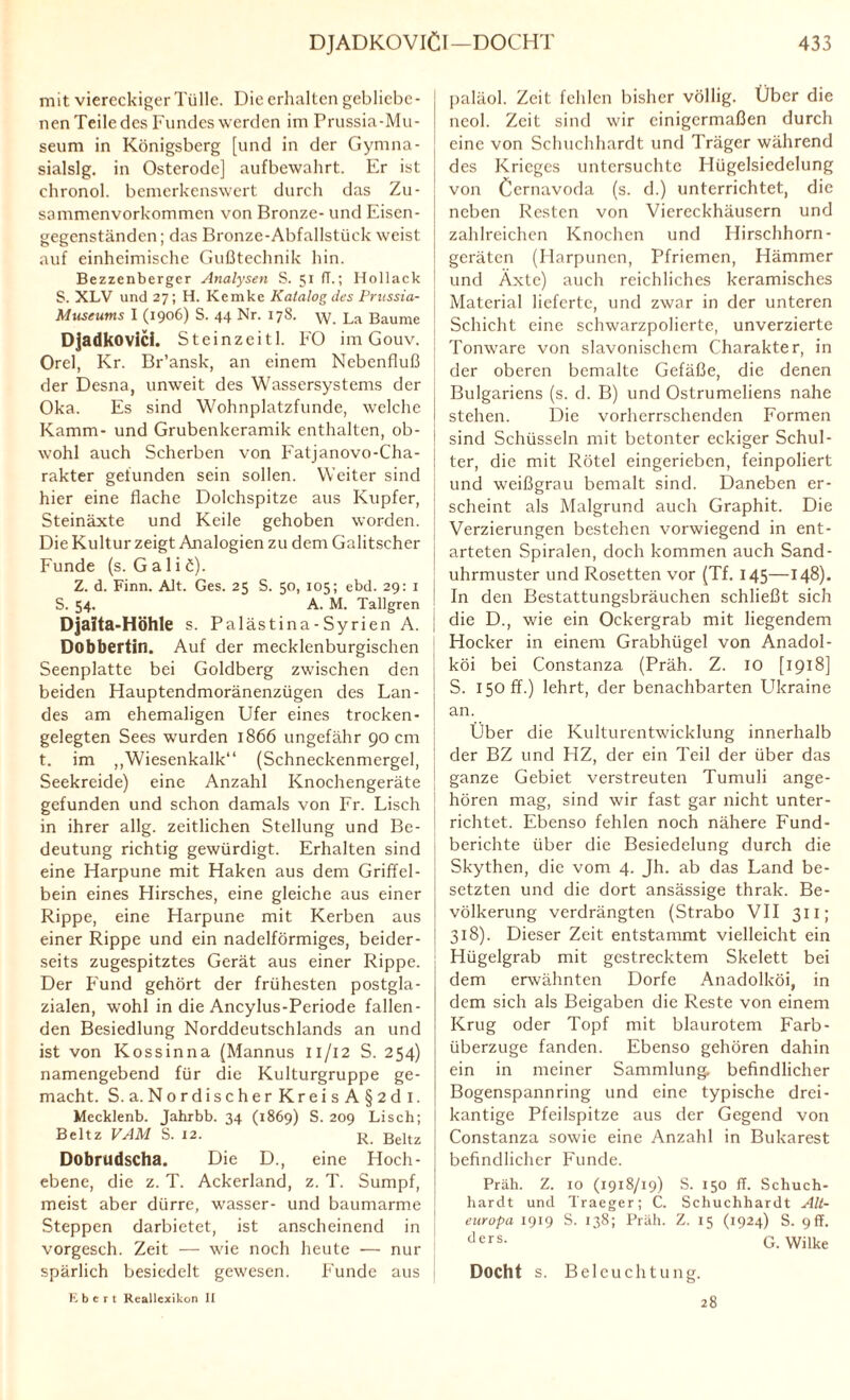 mit viereckiger Tülle. Die erhalten gebliebe¬ nen Teile des Fundes werden im Prussia-Mu- seum in Königsberg [und in der Gymna- sialslg. in Osterode] aufbewahrt. Er ist chronol. bemerkenswert durch das Zu¬ sammenvorkommen von Bronze- und Eisen¬ gegenständen; das Bronze-Abfallstück weist auf einheimische Gußtechnik hin. Bezzenberger Analysen S. 51 fT.; Hollack S. XLV und 27; H. Kemke Katalog des Prussia- Museums I (1906) S. 44 Nr. 178. La Baume Djadkovici. Steinzeitl. FO im Gouv. Orel, Kr. Br’ansk, an einem Nebenfluß der Desna, unweit des Wassersystems der Oka. Es sind Wohnplatzfunde, welche Kamm- und Grubenkeramik enthalten, ob¬ wohl auch Scherben von Fatjanovo-Cha- rakter gefunden sein sollen. Weiter sind hier eine flache Dolchspitze aus Kupfer, Steinäxte und Keile gehoben worden. Die Kultur zeigt Analogien zu dem Galitscher Funde (s. G a 1 i ö). Z. d. Finn. Alt. Ges. 25 S. 50, 105; ebd. 29: 1 S. 54. A. M. Tallgren Djalta-Höhle s. Pal ästina - Syrien A. Dobbertin. Auf der mecklenburgischen Seenplatte bei Goldberg zwischen den beiden Hauptendmoränenzügen des Lan¬ des am ehemaligen Ufer eines trocken¬ gelegten Sees wurden 1866 ungefähr 90 cm t. im „Wiesenkalk“ (Schneckenmergel, Seekreide) eine Anzahl Knochengeräte gefunden und schon damals von Fr. Lisch in ihrer allg. zeitlichen Stellung und Be¬ deutung richtig gewürdigt. Erhalten sind eine Harpune mit Haken aus dem Griffel¬ bein eines Hirsches, eine gleiche aus einer Rippe, eine Harpune mit Kerben aus einer Rippe und ein nadelförmiges, beider¬ seits zugespitztes Gerät aus einer Rippe. Der Fund gehört der frühesten postgla¬ zialen, wohl in die Ancylus-Periode fallen¬ den Besiedlung Norddeutschlands an und ist von Kossinna (Mannus 11/12 S. 254) namengebend für die Kulturgruppe ge¬ macht. S.a. NordischerKreisA§2dl. Mecklenb. Jahrbb. 34 (1869) S. 209 Lisch; Beltz VAM S. 12. r. ßeltz Dobrudscha. Die D., eine Hoch¬ ebene, die z. T. Ackerland, z. T. Sumpf, meist aber dürre, wasser- und baumarme Steppen darbietet, ist anscheinend in vorgesch. Zeit — wie noch heute — nur spärlich besiedelt gewesen. Funde aus paläol. Zeit fehlen bisher völlig. Über die neol. Zeit sind wir einigermaßen durch eine von Schuchhardt und Träger während des Krieges untersuchte Hügelsiedelung von Cernavoda (s. d.) unterrichtet, die neben Resten von Viereckhäusern und zahlreichen Knochen und Hirschhorn- geräten (Harpunen, Pfriemen, Hämmer und Äxte) auch reichliches keramisches Material lieferte, und zwar in der unteren Schicht eine schwarzpolierte, unverzierte Tonware von slavonischem Charakter, in der oberen bemalte Gefäße, die denen Bulgariens (s. d. B) und Ostrumeliens nahe stehen. Die vorherrschenden Formen sind Schüsseln mit betonter eckiger Schul¬ ter, die mit Rötel eingerieben, feinpoliert und weißgrau bemalt sind. Daneben er¬ scheint als Malgrund auch Graphit. Die Verzierungen bestehen vorwiegend in ent¬ arteten Spiralen, doch kommen auch Sand¬ uhrmuster und Rosetten vor (Tf. 145—148). In den Bestattungsbräuchen schließt sich die D., wie ein Ockergrab mit liegendem Hocker in einem Grabhügel von Anadol- köi bei Constanza (Präh. Z. IO [1918] S. 150 ff.) lehrt, der benachbarten Likraine an. Über die Kulturentwicklung innerhalb der BZ und HZ, der ein Teil der über das ganze Gebiet verstreuten Tumuli ange¬ hören mag, sind wir fast gar nicht unter¬ richtet. Ebenso fehlen noch nähere Fund¬ berichte über die Besiedelung durch die Skythen, die vom 4. Jh. ab das Land be¬ setzten und die dort ansässige thrak. Be¬ völkerung verdrängten (Strabo VII 311; 318). Dieser Zeit entstammt vielleicht ein Hügelgrab mit gestrecktem Skelett bei dem erwähnten Dorfe Anadolköi, in dem sich als Beigaben die Reste von einem Krug oder Topf mit blaurotem Farb- überzuge fanden. Ebenso gehören dahin ein in meiner Sammlung, befindlicher Bogenspannring und eine typische drei¬ kantige Pfeilspitze aus der Gegend von Constanza sowie eine Anzahl in Bukarest befindlicher Funde. Präh. Z. 10 (1918/19) S. 150 ff. Schuch¬ hardt und Traeger; C. Schuchhardt Alt¬ europa 1919 S. 138; Präh. Z. 15 (1924) S. 9 ff. ders- G. Wilke Docht s. Beleuchtung. K b c r t Reallexikon II 28