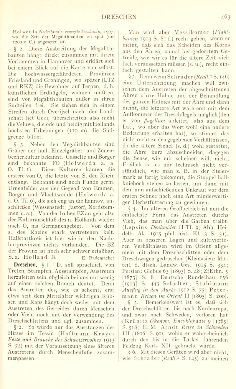 Holwerda Nederland's vroegste beschaving 1907, wo die Zeit der Megalithbauten zu spät (um 1200 v. C.) angesetzt ist. § 2. Diese Ausbreitung der Megalith¬ bauten hängt direkt zusammen mit ihrem Vorkommen in Hannover und erklärt sich bei einem Blick auf die Karte von selbst. Die hochwassergefährdeten Provinzen Friesland und Groningen, wo später (LTZ und RKZ) die Bewohner auf Terpen, d. h. künstlichen Erdhügeln, wohnen mußten, sind von Megalithbauten außer in ihren Südteilen frei. Sie ziehen sich in einem Streifen durch Overijsel nach der Land¬ schaft het Gooi, überschreiten also nicht dieVeluwe, die öde und heidigmitHollands höchsten Erhebungen (110 m) die Süd¬ grenze bildet. § 3. Neben den Megalithbauten sind Gräber der holl. Einzelgräber- und Zonen¬ becherkultur bekannt. Gasseite und Borger sind bekannte FO (Hol wer da a. a. O. Tf. 1). Diese Kulturen kamen die erstere von O, die letzte von S, den Rhein entlang. Bekannt sind noch Funde gerrn. Urnenfelder aus der Gegend von Emmen, Borger und Vlachtwedde (Holwerda a. a. O. Tf. 6), die sich eng an die hannov. an¬ schließen (Wessenstedt, Jastorf, Nordstem¬ men u. a.). Von der frühen EZan geht also der Kulturanschluß des n. Hollands wieder nach O, ins Germanengebiet. Von dem s. des Rheins stark vertretenen kelt. Hallstattkreis ist hier wie in den Nach¬ barprovinzen nichts vorhanden. Die BZ der Provinz ist noch sehr schwer erfaßbar. S. a. Holland B. E. Rademacher Dreschen. §1. D. soll sprachlich von Treten, Stampfen, Ausstampfen, Austreten herzuleiten sein, obgleich bei uns nur wenig auf einen solchen Brauch deutet. Denn das Ausreiten des, wie es scheint, erst etwa seit dem Mittelalter wichtigen Rüb¬ sen und Raps hängt doch weder mit dem Austreten des Getreides durch Menschen oder Vieh, noch mit der Verwendung des Dreschschlittens und dgl. zusammen. § 2. So würde nur das Ausstanzen des Hirses im Tessin (Hoffmann-Krayer Feste und Bräuche des Schweizervolkcs 1913 S. 72) mit der Voraussetzung eines älteren Austretens durch Menschenfüße zusam¬ menpassen. Man wird aber Messikomer (Pfahl¬ bauten 1913 S. 81 f.) recht geben, wenn er meint, daß sich das Scheiden des Korns aus den Ähren, zumal bei gedörrtem Ge¬ treide, wie wir es für die ältere Zeit viel¬ fach voraussetzen müssen (s. u.), recht ein¬ fach gestalten kann. § 3. Denn wenn Sch r ad er (Rcall.2 S. 146) eine Unterscheidung machen will zwi¬ schen dem Austreten der abgeschnittenen Ähren ohne Halme und der Behandlung des ganzen Halmes mit der Ähre und dann meint, die letztere Art wäre erst mit dem Aufkommen des Dreschflegels möglich (den er von flagellum ableitet, also aus dem Lat., wo aber das Wort wohl eine andere Bedeutung erhalten hat), so stimmt das nicht recht zu den gegebenen Verhältnissen, d 1 die ältere Sichel (s. d.) wohl gestattet, die Ähre kurz abzuschneiden, dagegen die Sense, wie mir scheinen will, nicht. Freilich ist es mir technisch nicht ver¬ ständlich, wie man z. B. in der Steier¬ mark es fertig bekommt, die Stoppel halb kniehoch stehen zu lassen, um dann mit dem nun aufschießenden Unkraut vor dem ersten Schnee noch eine Art minderwerti¬ ger Herbstfütterung zu gewinnen. § 4. Im älteren Großbetrieb ist nun die einfachste Form das Austreten durchs Vieh, das man über die Garben treibt. (Lepsius Denkmäler II Tf. 9; Abh. Hei¬ delb. Ak. 1915 phil.-hist. Kl. 3 S. 51). Aber in besseren Lagen und kultivierte¬ ren Verhältnissen wird im Orient allge¬ mein mit dem Dreschschlitten oder dem Dreschwagen gedroschen (Kleinasien: Mit¬ teil. d. dtsch. Landw.-Ges. 1915 S. 334; Persien: Globus 63 [1893] S. 48; ZfEthn. 5 [1873] S. 8; Deutsche Rundschau 156 [1913] S. 443 Schulten; Stuhlmann Ausflug in den Aures 1912 S. 75; Peter¬ mann Reisen im Orient II [1865] S. 200). § 5. Bemerkenswert ist es, daß sich der Dreschschlitten bis nach Nordeuropa, und zwar nach Schweden, verloren hat (Kriinitz Ökonom. Encyklopädie 9 [ 17S5] S. 518; E. M. Arndt Reise in Schweden HI [i8o6| S. 90), wohin er wahrscheinlich durch den bis in die Türkei führenden Feldzug Karls XII. gebracht wurde. § 6. Mit diesen Geräten wird aber nicht, wie Schräder (Real/.- S. 145) zu meinen