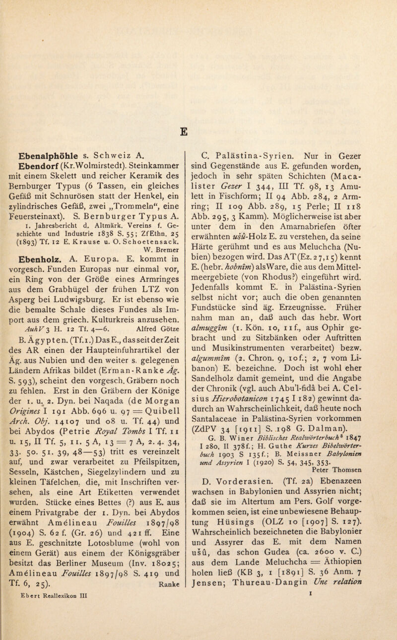 E Ebenalphöhle s. Schweiz A. Ebendorf (Kr.Wolmirstedt). Steinkammer mit einem Skelett und reicher Keramik des Bernburger Typus (6 Tassen, ein gleiches Gefäß mit Schnurösen statt der Henkel, ein zylindrisches Gefäß, zwei „Trommeln“, eine Feuersteinaxt). S. Bernburger Typus A. i. Jahresbericht d. Altmärk. Vereins f. Ge¬ schichte und Industrie 1838 S. 55; ZfEthn. 25 (1893) Tf. 12 E. Krause u. O. Schoetensack. W. Bremer Ebenholz. A. Europa. E. kommt in vorgesch. Funden Europas nur einmal vor, ein Ring von der Größe eines Armringes aus dem Grabhügel der frühen LTZ von Asperg bei Ludwigsburg. Er ist ebenso wie die bemalte Schale dieses Fundes als Im¬ port aus dem griech. Kulturkreis anzusehen. AuhV 3 H. 12 Tf. 4—6. Alfred Götze B. Ägypten. (Tf.i.) DasE., dasseitderZeit des AR einen der Haupteinfuhrartikel der Äg. aus Nubien und den weiter s. gelegenen Ländern Afrikas bildet (Erm an - Ranke Äg. S. 593), scheint den vorgesch. Gräbern noch zu fehlen. Erst in den Gräbern der Könige der 1. u. 2. Dyn. bei Naqada (de Morgan Origines I 191 Abb. 696 u. 97—Quibell Arch. Obj. 14107 und 08 u. Tf. 44) und bei Abydos (Petrie Royal Tombs I Tf. 11 u. 15, II Tf. 5, 11. 5 A, 13 == 7 A, 2.4. 34, 33- 5°- 51* 39> 48—53) tritt es vereinzelt auf, und zwar verarbeitet zu Pfeilspitzen, Sesseln, Kästchen, Siegelzylindern und zu kleinen Täfelchen, die, mit Inschriften ver¬ sehen, als eine Art Etiketten verwendet wurden. Stücke eines Bettes (?) aus E. aus einem Privatgrabe der 1. Dyn. bei Abydos erwähnt Amelineau Fouilles 1897/98 (1904) S. 62 f. (Gr. 26) und 421 ff. Eine aus E. geschnitzte Lotosblume (wohl von einem Gerät) aus einem der Königsgräber besitzt das Berliner Museum (Inv. 18025; Amelineau Fouilles 1897/98 S. 419 und Tf. 6, 25). Ranke Ebert Reallexikon III C. Palästina-Syrien. Nur in Gezer sind Gegenstände aus E. gefunden worden, jedoch in sehr späten Schichten (Maca- lister Gezer I 344, III Tf. 98, 13 Amu¬ lett in Fischform; II 94 Abb. 284, 2 Arm¬ ring; II 109 Abb. 289, 15 Perle; II 118 Abb. 295, 3 Kamm). Möglicherweiseistaber unter dem in den Amarnabriefen öfter erwähnten usü-Holz E. zu verstehen, da seine Härte gerühmt und es aus Meluchcha (Nu¬ bien) bezogen wird. Das AT(Ez. 27,15) kennt E. (hebr. hobnim) alsWare, die aus dem Mittel¬ meergebiete (von Rhodus?) eingeführt wird. Jedenfalls kommt E. in Palästina-Syrien selbst nicht vor; auch die oben genannten Fundstücke sind äg. Erzeugnisse. Früher nahm man an, daß auch das hebr. Wort almuggzm (1. Kön. 10, nf., aus Ophir ge¬ bracht und zu Sitzbänken oder Auftritten und Musikinstrumenten verarbeitet) bezw. algummim (2. Chron. 9, iof.; 2, 7 vom Li¬ banon) E. bezeichne. Doch ist wohl eher Sandelholz damit gemeint, und die Angabe der Chronik (vgl. auch Abu’l-fidä bei A. Cel¬ sius F[ierobotanicon 1745 I 182) gewinnt da¬ durch an Wahrscheinlichkeit, daß heute noch Santalaceae in Palästina-Syrien Vorkommen (ZdPV 34 [1911] S. .198 G. Dalman). G. B. Winer Biblisches Realwörterbuch* 1847 I 280, II 378f.; H. Guthe Kurzes Bibelwörter¬ buch 1903 S 135f.; B. Meissner Babylonien und Assyrien I (1920) S. 54, 345, 353. Peter Thomsen D. Vorderasien. (Tf. 2a) Ebenazeen wachsen in Babylonien und Assyrien nicht; daß sie im Altertum am Pers. Golf vorge¬ kommen seien, ist eine unbewiesene Behaup¬ tung Hüsings (OLZ 10 [1907] S. 127). Wahrscheinlich bezeichneten die Babylonier und Assyrer das E. mit dem Namen usü, das schon Gudea (ca. 2600 v. C.) aus dem Lande Meluchcha = Äthiopien holen ließ (KB 3, 1 [1891] S. 36 Anm. 7 Jensen; Thureau-Dangin Une relation
