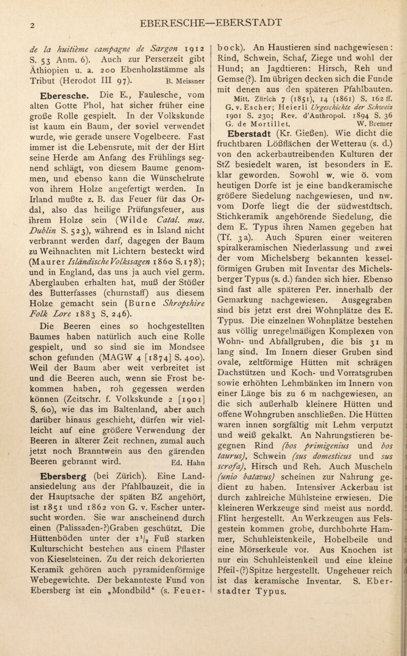 EBERESCHE—EBERSTADT de la huitieme Campagne de Sargon 1912 S. 53 Anm. 6). Auch zur Perserzeit gibt Äthiopien u. a. 200 Ebenholzstämme als Tribut (Herodot III 97). B. Meissner Eberesche. Die E., Faulesche, vom alten Gotte Phol, hat sicher früher eine große Rolle gespielt. In der Volkskunde ist kaum ein Baum, der soviel verwendet wurde, wie gerade unsere Vogelbeere. Fast immer ist die Lebensrute, mit der der Hirt seine Herde am Anfang des Frühlings seg¬ nend schlägt, von diesem Baume genom¬ men, und ebenso kann die Wünschelrute von ihrem Holze angefertigt werden. In Irland mußte z. B. das Feuer für das Or- dal, also das heilige Prüfungsfeuer, aus ihrem Holze sein (Wilde Catal. mus. Dublin S. 523), während es in Island nicht verbrannt werden darf, dagegen der Baum zu Weihnachten mit Lichtern besteckt wird (Maurer Isländische Volks sagen 1860 S. 178); und in England, das uns ja auch viel germ. Aberglauben erhalten hat, muß der Stößer des Butterfasses (churnstaff) aus diesem Holze gemacht sein (Burne Shropshire Folk Lore 1883 S. 246). Die Beeren eines so hochgestellten Baumes haben natürlich auch eine Rolle gespielt, und so sind sie im Mondsee schon gefunden (MAGW 4 [1874] S. 400). Weil der Baum aber weit verbreitet ist und die Beeren auch, wenn sie Frost be¬ kommen haben, roh gegessen werden können (Zeitschr. f. Volkskunde 2 [1901] S. 60), wie das im Baltenland, aber auch darüber hinaus geschieht, dürfen wir viel¬ leicht auf eine größere Verwendung der Beeren in älterer Zeit rechnen, zumal auch jetzt noch Branntwein aus den gärenden Beeren gebrannt wird. Ed. Hahn Ebersberg (bei Zürich). Eine Land¬ ansiedelung aus der Pfahlbauzeit, die in der Hauptsache der späten BZ angehört, ist 1851 und 1862 von G. v. Escher unter¬ sucht worden. Sie war anscheinend durch einen (Palissaden-?)Graben geschützt. Die Hüttenböden unter der 11/9 Fuß starken Kulturschicht bestehen aus einem Pflaster von Kieselsteinen. Zu der reich dekorierten Keramik gehören auch pyramidenförmige Webegewichte. Der bekannteste Fund von Ebersberg ist ein „Mondbild“ (s. Feuer- bock). An Haustieren sind nachgewiesen: R.ind, Schwein, Schaf, Ziege und wohl der Hund; an Jagdtieren: Hirsch, Reh und Gemse(?). Im übrigen decken sich die Funde mit denen aus den späteren Pfahlbauten. Mitt. Zürich 7 (1851), 14 (186 r) S. 162 ff. G. v. Escher; Heierli Urgeschichte der Schweiz 1901 S. 230; Rev. d’Anthropol. 1894 S. 36 G. de Mortillet. W. Bremer Eberstadt (Kr. Gießen). Wie dicht die fruchtbaren Lößflächen der Wetterau (s. d.) von den ackerbautreibenden Kulturen der StZ besiedelt waren, ist besonders in E. klar geworden. Sowohl w. wie ö. vom heutigen Dorfe ist je eine bandkeramische größere Siedelung nachgewiesen, und nw. vom Dorfe liegt die der südwestdtsch. Stichkeramik angehörende Siedelung, die dem E. Typus ihren Namen gegeben hat (Tf. 3 a). Auch Spuren einer weiteren spiralkeramischen Niederlassung und zwei der vom Michelsberg bekannten kessel¬ förmigen Gruben mit Inventar des Michels¬ berger Typus (s. d.) fanden sich hier. Ebenso sind fast alle späteren Per. innerhalb der Gemarkung nachgewiesen. Ausgegraben sind bis jetzt erst drei Wohnplätze des E. Typus. Die einzelnen Wohnplätze bestehen aus völlig unregelmäßigen Komplexen von Wohn- und Abfallgruben, die bis 31 m lang sind. Im Innern dieser Gruben sind ovale, zeltförmige Hütten mit schrägen Dachstützen und Koch- und Vorratsgruben sowie erhöhten Lehmbänken im Innern von einer Länge bis zu 6 m nachgewiesen, an die sich außerhalb kleinere Hütten und offene Wohngruben anschließen. Die Hütten waren innen sorgfältig mit Lehm verputzt und weiß gekalkt. An Nahrungstieren be¬ gegnen Rind (bos primigenius und bos taurus), Schwein (sus do?nesticus und sus scrofa), Hirsch und Reh. Auch Muscheln (unio batavus) scheinen zur Nahrung ge¬ dient zu haben. Intensiver Ackerbau ist durch zahlreiche Mühlsteine erwiesen. Die kleineren Werkzeuge sind meist aus nordd. Flint hergestellt. An Werkzeugen aus Fels¬ gestein kommen grobe, durchbohrte Ham¬ mer, Schuhleistenkeile, Hobelbeile und eine Mörserkeule vor. Aus Knochen ist nur ein Schuhleistenkeil und eine kleine Pfeil-(?) Spitze hergestellt. Ungeheuer reich ist das keramische Inventar. S. Eber- stadter Typus. m?