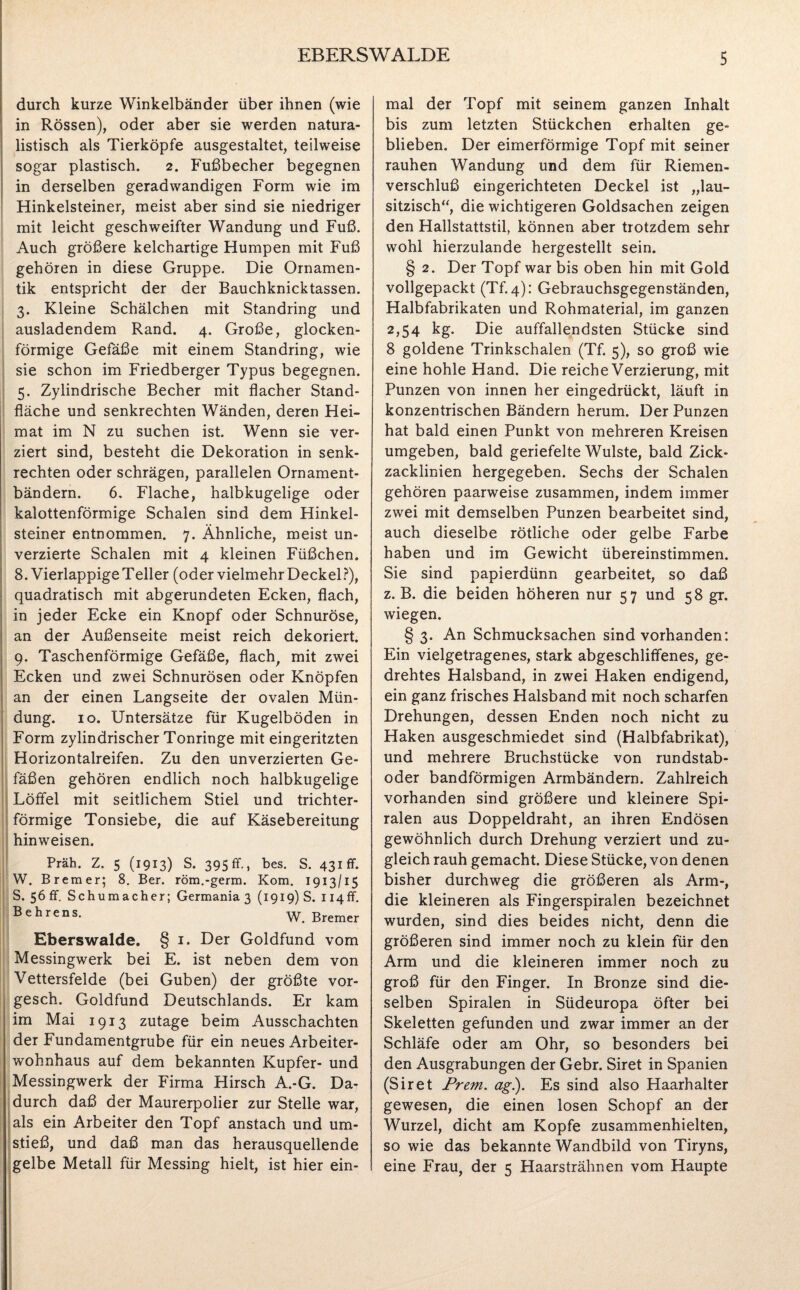 EBERSWALDE durch kurze Winkelbänder über ihnen (wie in Rössen), oder aber sie werden natura¬ listisch als Tierköpfe ausgestaltet, teilweise sogar plastisch. 2. Fußbecher begegnen in derselben geradwandigen Form wie im Hinkelsteiner, meist aber sind sie niedriger mit leicht geschweifter Wandung und Fuß. Auch größere kelchartige Humpen mit Fuß gehören in diese Gruppe. Die Ornamen¬ tik entspricht der der Bauchknicktassen. 3. Kleine Schälchen mit Standring und ausladendem Rand. 4. Große, glocken¬ förmige Gefäße mit einem Standring, wie sie schon im Friedberger Typus begegnen. 5. Zylindrische Becher mit flacher Stand¬ fläche und senkrechten Wänden, deren Hei¬ mat im N zu suchen ist. Wenn sie ver¬ ziert sind, besteht die Dekoration in senk¬ rechten oder schrägen, parallelen Ornament¬ bändern. 6. Flache, halbkugelige oder kalottenförmige Schalen sind dem Hinkel¬ steiner entnommen. 7. Ähnliche, meist un- verzierte Schalen mit 4 kleinen Füßchen. 8. Vierlappige Teller (oder vielmehr Deckel?), quadratisch mit abgerundeten Ecken, flach, in jeder Ecke ein Knopf oder Schnuröse, an der Außenseite meist reich dekoriert. 9. Taschenförmige Gefäße, flach, mit zwei Ecken und zwei Schnurösen oder Knöpfen an der einen Langseite der ovalen Mün¬ dung. 10. Untersätze für Kugelböden in Form zylindrischer Tonringe mit eingeritzten Horizontalreifen. Zu den unverzierten Ge¬ fäßen gehören endlich noch halbkugelige Löffel mit seitlichem Stiel und trichter¬ förmige Tonsiebe, die auf Käsebereitung hinweisen. Präh. Z. 5 (1913) S. 395 ff., bes. S. 431 ff. W. Bremer; 8. Ber. röm.-germ. Kom. 1913/15 S. 56 ff. Schumacher; Germania 3 (1919) S. Ii4ff. Behrens* W. Bremer Eberswalde. § 1. Der Goldfund vom Messingwerk bei E. ist neben dem von Vettersfelde (bei Guben) der größte vor- gesch. Goldfund Deutschlands. Er kam im Mai 1913 zutage beim Ausschachten der Fundamentgrube für ein neues Arbeiter¬ wohnhaus auf dem bekannten Kupfer- und Messingwerk der Firma Hirsch A.-G. Da¬ durch daß der Maurerpolier zur Stelle war, als ein Arbeiter den Topf anstach und um¬ stieß, und daß man das herausquellende gelbe Metall für Messing hielt, ist hier ein¬ mal der Topf mit seinem ganzen Inhalt bis zum letzten Stückchen erhalten ge¬ blieben. Der eimerförmige Topf mit seiner rauhen Wandung und dem für Riemen¬ verschluß eingerichteten Deckel ist „lau- sitzisch“, die wichtigeren Goldsachen zeigen den Hallstattstil, können aber trotzdem sehr wohl hierzulande hergestellt sein. § 2. Der Topf war bis oben hin mit Gold vollgepackt (Tf.4): Gebrauchsgegenständen, Halbfabrikaten und Rohmaterial, im ganzen 2,54 kg. Die auffallendsten Stücke sind 8 goldene Trinkschalen (Tf. 5), so groß wie eine hohle Hand. Die reiche Verzierung, mit Punzen von innen her eingedrückt, läuft in konzentrischen Bändern herum. Der Punzen hat bald einen Punkt von mehreren Kreisen umgeben, bald geriefelte Wulste, bald Zick¬ zacklinien hergegeben. Sechs der Schalen gehören paarweise zusammen, indem immer zwei mit demselben Punzen bearbeitet sind, auch dieselbe rötliche oder gelbe Farbe haben und im Gewicht übereinstimmen. Sie sind papierdünn gearbeitet, so daß z. B. die beiden höheren nur 57 und 58 gr. wiegen. § 3. An Schmucksachen sind vorhanden: Ein vielgetragenes, stark abgeschliffenes, ge¬ drehtes Halsband, in zwei Haken endigend, ein ganz frisches Halsband mit noch scharfen Drehungen, dessen Enden noch nicht zu Haken ausgeschmiedet sind (Halbfabrikat), und mehrere Bruchstücke von rundstab- oder bandförmigen Armbändern. Zahlreich vorhanden sind größere und kleinere Spi¬ ralen aus Doppeldraht, an ihren Endösen gewöhnlich durch Drehung verziert und zu¬ gleich rauh gemacht. Diese Stücke, von denen bisher durchweg die größeren als Arm-, die kleineren als Fingerspiralen bezeichnet wurden, sind dies beides nicht, denn die größeren sind immer noch zu klein für den Arm und die kleineren immer noch zu groß für den Finger. In Bronze sind die¬ selben Spiralen in Südeuropa öfter bei Skeletten gefunden und zwar immer an der Schläfe oder am Ohr, so besonders bei den Ausgrabungen der Gebr. Siret in Spanien (Siret Prem, ag.). Es sind also Haarhalter gewesen, die einen losen Schopf an der Wurzel, dicht am Kopfe zusammenhielten, so wie das bekannte Wandbild von Tiryns, eine Frau, der 5 Haarsträhnen vom Haupte