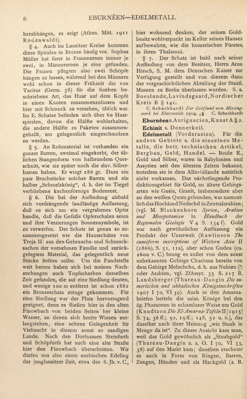 EBURNEEN—EDELMETALL herabhängen, es zeigt (Athen. Mitt. 1911 Rodenwaldt). § 4. Auch im Lausitzer Kreise kommen diese Spiralen in Bronze häufig vor. Sophus Müller hat ihrer in Frauenurnen immer je zwei, in Männerurnen je eine gefunden. Die Frauen pflegten also zwei Schöpfe hängen zu lassen, während bei den Männern wohl schon in dieser Frühzeit die von Tacitus (Germ. 38) für die Sueben be¬ schriebene Art, das Haar auf dem Kopfe in einen Knoten zusammenzufassen und hier mit Schmuck zu versehen, üblich war. Im E. Schatze befinden sich über 60 Haar¬ spiralen, davon die Hälfte wohlerhalten, die andere Hälfte zu Paketen zusammen¬ geballt, um gelegentlich eingeschmolzen zu werden. § 5. An Rohmaterial ist vorhanden ein ganzer Barren, zweimal eingekerbt, der üb¬ lichen Stangenform von halbrundem Quer¬ schnitt, wie sie später noch die slav. Silber¬ barren haben. Er wiegt 286 gr. Dazu ein paar Bruchstücke solcher Barren und ein halber „Schmelzkönig“, d. h. der im Tiegel verbliebene kuchenförmige Bodenrest. § 6. Die bei der Auffindung alsbald sich vordrängende landläufige Auffassung, daß es sich um ein vergrabenes Opfer handle, daß die Gefäße Opferschalen seien und ihre Verzierungen Sonnensymbole, ist zu verwerfen. Der Schatz ist genau so zu¬ sammengesetzt wie die Hausschätze von Troja II: aus den Gebrauchs-und Schmuck¬ sachen der vornehmen Familie und zurück¬ gelegtem Material, das gelegentlich neue Stücke liefern sollte. Um die Fundstelle weit herum haben sich bei meinen Nach¬ suchungen auch Topfscherben derselben Zeit gefunden, die auf eine Siedlung deuten, und wenige 100 m entfernt ist schon 1882 ein Bronzeschatz zutage gekommen. Für eine Siedlung war der Platz hervorragend geeignet, denn es fließen hier in den alten Finowbach von beiden Seiten her kleine Wasser, an denen sich breite Wiesen ent¬ langziehen, eine seltene Gelegenheit für Viehzucht in diesem sonst so sandigen Lande. Nach den Dorfnamen Steinfurth und Schöpfurth hat auch eine alte Straße hier den Finowbach überschritten. Wir dürfen uns also einen suebischen Edeling der junglausitzer Zeit, etwa des 8. Jh. v. C., hier wohnend denken, der seinen Gold¬ besitz wohlverpackt im Keller seines Hauses aufbewahrte, wie die homerischen Fürsten, in ihren Thalamoi. § 7. Der Schatz ist bald nach seiner Auffindung von dem Besitzer, Herrn Aron Hirsch, S. M. dem Deutschen Kaiser zur Verfügung gestellt und von diesem dann der vorgeschichtlichen Abteilung der Staatl. Museen zu Berlin überlassen worden. S. a. Boeslunde,Lavindsgaard, Nordischer Kreis B § 14c. C. Schuchhardt Der Goldfund vom Messing¬ werk bei Eberswalde 1914. 4$ C. Schuchhardt Eburneens.Aurignacien,Kunst A § 2. Echinit s. Donnerkeil. Edelmetall (Vorderasien). Für die andern Gebiete s. die einzelnen Me - talle, die betr. technischen Artikel, Bergbau, Geld, Handel. — Beide E., Gold und Silber, waren in Babylonien und Assyrien seit den ältesten Zeiten bekannt, trotzdem sie in dem Alluviallande natürlich nicht vorkamen. Das nächstliegende Pro¬ duktionsgebiet für Gold, an ältere Gebirgs- arten wie Gneis, Granit, insbesondere aber an den weißen Quarz gebunden, war nament¬ lich das Hochland Nedschd in Zentralarabien; (vgl. M. Blankenhorn Syrien, Arabien und Mesopotamien in Handbuch der Regionalen Geologie V 4 S. 134 f). Gold war nach gewöhnlicher Auffassung ein Produkt der Unterwelt (Rawlinson The cuneiform inscriptions of Western Asia II (1866), S. 51, na), aber schon Gudea (ca. 2600 v. C.) bezog es außer von dem sonst unbekannten Gebirge Chachum bereits von dem Gebirge Meluchcha, d. h. aus Nubien (?) oder Arabien, vgl. ZfAssyr. 35 S. 217 B. Landsberger (Thureau-Dangin Die su¬ merischen und akkadischen Königsinschriften 1907 I 70, VI 39). Auch in den Amarna- briefen betteln die asiat. Könige bei den äg. Pharaonen in schamloser Weise um Gold (Knudtzon Die El-Amarna- Tafeln II [ 1915] S. 74, 36 fr.; 92, 19 ff.; 148, 52 u. ö.), das daselbst nach ihrer Meinung „wie Staub in Menge da ist“. Zu dieser Ansicht kam man, weil das Gold gewöhnlich als „Staubgold“ (Thureau-Dangin a. a. O. I 70, VI 33, 38) auf den Markt kam; daneben erscheint es auch in Form von Ringen, Barren, Zungen, Händen und als Hackgold (z. B.