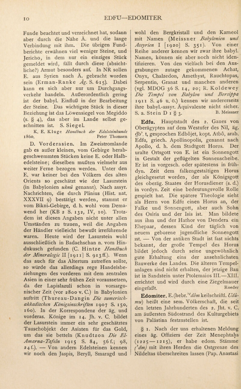 IO EDFU—EDOMITER Funde beachtet und verzeichnet hat, sodann aber durch die Nähe Ä. und die lange Verbindung mit ihm. Die übrigen Fund¬ berichte erwähnen viel weniger Steine, und Jericho, in dem nur ein einziges Stück gemeldet wird, fällt durch diese (absicht¬ liche?) Armut besonders auf. In NR sollen E. aus Syrien nach Ä. gebracht worden sein (Erman-Ranke Äg. S. 615). Dabei kann es sich aber nur um Durchgangs¬ verkehr handeln. Außerordentlich gering ist der babyl. Einfluß in der Bearbeitung der Steine. Das wichtigste Stück in dieser Beziehung ist das Löwensiegel von Megiddo (s. § 4), das aber im Lande selbst ge¬ schnitten ist. S. Siegel. K. E. Kluge Handbuch der Edelsteinkunde 1860. Peter Thomsen D. Vorderasien. Im Zweistromlande gab es außer kleinen, vom Gebirge herab¬ geschwemmten Stücken keine E. oder Halb¬ edelsteine; dieselben mußten vielmehr aus weiter Ferne bezogen werden. Unter den E. war keiner bei den Völkern des alten Orients so geschätzt wie der Lasurstein (in Babylonien uknü genannt). Nach assyr. Nachrichten, die durch Plinius (Hist. nat. XXXVII 9) bestätigt werden, stammt er vom Bikni-Gebirge, d. h. wohl vom Dema- wend her (KB 2 S. 132, IV, 10). Trotz¬ dem ist diesen Angaben nicht unter allen Umständen zu trauen, weil die Angaben der Händler vielleicht bewußt irreführende waren. Heute wird der Lasurstein wohl ausschließlich in Badachschan n. vom Hin¬ dukusch gefunden (C. Hintze Handbuch der Mineralogie II [1911] S. 913 fr.). Wenn das auch für das Altertum zutreffen sollte, so würde das allerdings rege Handelsbe¬ ziehungen des vorderen mit dem zentralen Asien in einer sehr frühen Zeit voraussetzen, da der Lapislazuli schon in vorsargo- nischer Zeit (vor 2800 v. C.) in Babylonien auftritt (Thureau-Dangin Die sumerisch- akkadischen Königsinschriften 1907 S. 150, 160). In der Korrespondenz der äg. und vorderas. Könige im 14. Jh. v. C. bildet der Lasurstein immer ein sehr geschätztes Tauschobjekt der Asiaten für das Gold, um das sie betteln (Knudtzon Die El- Amarna-Tafeln 1915 S. 84, 56 f.; 98, 24 h). —Von andern Edelsteinen kennen wir noch den Jaspis, Beryll, Smaragd und wohl den Bergkristall und den Karneol mit Namen (Meissner Babylonien und Assyrien I [1920] S. 351)- Von einer Reihe anderer kennen wir zwar ihre babyl. Namen, können sie aber noch nicht iden¬ tifizieren. Von den vielfach bei den Aus¬ grabungen zutage gekommenen Achat, Onyx, Chalzedon, Amethyst, Rauchtopas, Serpentin, Granat und manchen anderen (vgl. MDOG 36 S. 14, 20; R. Koldewey Die Tempel von Babylon und Borsippa 1911 S. 46 u. ö.) kennen wir andererseits ihre babyl.-assyr. Äquivalente nicht sicher. S. a. Stein D I § 3. B. Meissner Edfu. Hauptstadt des 2. Gaues von Oberägypten auf dem Westufer des Nil, äg. db\ t, gesprochen Edbojet, kopt. Atbö, arab. Edfu, griech. Apollinopolis, genannt nach Apollo, d. h. dem Stadtgott Horus. Der uralte Ortsgott von E. ist ein Sonnengott in Gestalt der geflügelten Sonnenscheibe. Er ist in vorgesch. oder spätestens in früh- dyn. Zeit dem falkengestaltigen Horus gleichgesetzt worden, der als Königsgott des oberäg. Staates der Horusdiener (s. d.) in vordyn. Zeit eine bedeutungsvolle Rolle gespielt hat. Die spätere Theologie sieht als Herrn von Edfu einen Horus an, der Falke und Sonnengott, aber auch Sohn des Osiris und der Isis ist. Man bildete aus ihm und der Hathor von Dendera ein Ehepaar, dessen Kind der täglich von neuem geborene jugendliche Sonnengott ist. — Von der antiken Stadt ist fast nichts bekannt, der große Tempel des Horus bildet jedoch durch seine ungewöhnlich gute Erhaltung eins der ansehnlichsten Bauwerke des Landes. Die älteren Tempel¬ anlagen sind nicht erhalten, der jetzige Bau ist in Sandstein unter Ptolemaios III.-—XIII. errichtet und wird durch eine Ziegelmauer eingefaßt. Roeder Edomiter. Y..(fdbrdeddm keilschriftl. Udü- mu) heißt eine sem. Völkerschaft, die seit den letzten Jahrhunderten des 2. Jht. v. C. am äußersten Südostrand des Kulturgebiets von Palästina festzustellen ist. § 1. Nach der uns erhaltenen Meldung eines äg. Offiziers der Zeit Menephtahs (1225 —1215), er habe edom. Stämme f dm) mit ihren Herden die Ostgrenze des Nildeltas überschreiten lassen (Pap. Anastasi