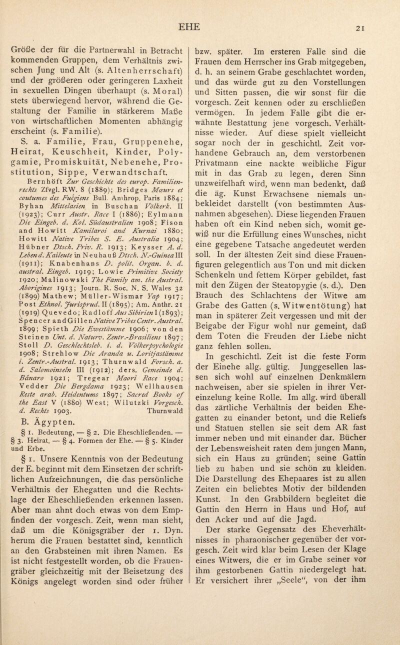 Größe der für die Partnerwahl in Betracht kommenden Gruppen, dem Verhältnis zwi¬ schen Jung und Alt (s. Altenherrschaft) und der größeren oder geringeren Laxheit in sexuellen Dingen überhaupt (s. Moral) stets überwiegend hervor, während die Ge¬ staltung der Familie in stärkerem Maße von wirtschaftlichen Momenten abhängig erscheint (s. Familie). S. a. Familie, Frau, Gruppenehe, He irat, Keuschheit, Kinder, Poly¬ gamie, Promiskuität, Nebenehe, Pro¬ stitution, Sippe, Verwandtschaft. Bernhöft Ztir Geschichte des europ. Familien¬ rechts Zfvgl. RW. 8 (1889); Bridges Mceurs et coutumes des Fuegiens Bull. Amhrop. Paris 1884; Byhan Mittelasien in Buschan Völkerk. II (1923); Curr Austr. Race I (1886); Eylmann Die Eingeb. d. Kol. Südaustralien 1908; Fison and Howitt Ka7?iilaroi and Kurnai 1880; Howitt Native Tribes S. E. Australia 1904; Hübner Dtsch. Priv. R. 1913; Keysser A. d. Leben d. Kaileute in N e u ha u ß Dtsch. N.-Guinea III (1911); Knabenhans D. polit. Organ, b. d. austral. Eingeb. 1919; Lowie Primitive Society 1920; Malinowski The Family am. the Austral. Aborigines 1913; Journ. R. Soc. N. S. Wales 32 (1899) Mathew; Müller-Wismar Yap 1917; Post Ethnol. Jurisprud. II (1895); Am. Anthr. 21 (1919) Quevedo; Radloff Aus Sibirien 1(1893); SpencerandGillen Native Tribes Centr. Austral. 1899; Spieth Die Ewestämme 1906; von den Steinen Unt. d. Naturv. Zentr.-Brasiliens 1897; St oll D. Geschlechtsleb. i. d. Völkerpsychologie 1908; Strehlow Die Ar anda u. Loritjastämme i. Zentr.-Atistral. 1913; Thurnwald Forsch, a. d. Salomoinseln III (1912); ders. Gemeinde d. Bdnaro 1921; Tregear Maori Race 1904; Vedder Die Bergdama 1923; Wellhausen Reste arab. Heidentums 1897; Sacred Books of the East V (1880) West; Wilutzki Vorgesch. d. Rechts 1903. Thurnwald B. Ägypten. § 1. Bedeutung, — § 2. Die Eheschließenden. — § 3. Heirat. — § 4. Formen der Ehe. — § 5. Kinder und Erbe. § 1. Unsere Kenntnis von der Bedeutung der E. beginnt mit dem Einsetzen der schrift¬ lichen Aufzeichnungen, die das persönliche Verhältnis der Ehegatten und die Rechts¬ lage der Eheschließenden erkennen lassen. Aber man ahnt doch etwas von dem Emp¬ finden der vorgesch. Zeit, wenn man sieht, daß um die Königsgräber der 1. Dyn. herum die Frauen bestattet sind, kenntlich an den Grabsteinen mit ihren Namen. Es ist nicht festgestellt worden, ob die Frauen¬ gräber gleichzeitig mit der Beisetzung des Königs angelegt worden sind oder früher bzw. später. Im ersteren Falle sind die Frauen dem Herrscher ins Grab mitgegeben, d. h. an seinem Grabe geschlachtet worden, und das würde gut zu den Vorstellungen und Sitten passen, die wir sonst für die vorgesch. Zeit kennen oder zu erschließen vermögen. In jedem Falle gibt die er¬ wähnte Bestattung jene vorgesch. Verhält¬ nisse wieder. Auf diese spielt vielleicht sogar noch der in geschichtl. Zeit vor¬ handene Gebrauch an, dem verstorbenen Privatmann, eine nackte weibliche Figur mit in das Grab zu legen, deren Sinn unzweifelhaft wird, wenn man bedenkt, daß die äg. Kunst Erwachsene niemals un¬ bekleidet darstellt (von bestimmten Aus¬ nahmen abgesehen). Diese liegenden Frauen haben oft ein Kind neben sich, womit ge¬ wiß nur die Erfüllung eines Wunsches, nicht eine gegebene Tatsache angedeutet werden soll. In der ältesten Zeit sind diese Frauen¬ figuren gelegentlich aus Ton und mit dicken Schenkeln und fettem Körper gebildet, fast mit den Zügen der Steatopygie (s. d.). Den Brauch des Schlachtens der Witwe am Grabe des Gatten (s. Witwentötung) hat man in späterer Zeit vergessen und mit der Beigabe der Figur wohl nur gemeint, daß dem Toten die Freuden der Liebe nicht ganz fehlen sollen. In geschichtl. Zeit ist die feste Form der Einehe allg. gültig. Junggesellen las¬ sen sich wohl auf einzelnen Denkmälern nachweisen, aber sie spielen in ihrer Ver¬ einzelung keine Rolle. Im allg. wird überall das zärtliche Verhältnis der beiden Ehe¬ gatten zu einander betont, und die Reliefs und Statuen stellen sie seit dem AR fast immer neben und mit einander dar. Bücher der Lebensweisheit raten dem jungen Mann, sich ein Haus zu gründen; seine Gattin lieb zu haben und sie schön zu kleiden. Die Darstellung des Ehepaares ist zu allen Zeiten ein beliebtes Motiv der bildenden Kunst. In den Grabbildern begleitet die Gattin den Herrn in Haus und Hof, aut den Acker und auf die Jagd. Der starke Gegensatz des Eheverhält¬ nisses in pharaonischer gegenüber der vor¬ gesch. Zeit wird klar beim Lesen der Klage eines Witwers, die er im Grabe seiner vor ihm gestorbenen Gattin niedergelegt hat. Er versichert ihrer „Seele“, von der ihm