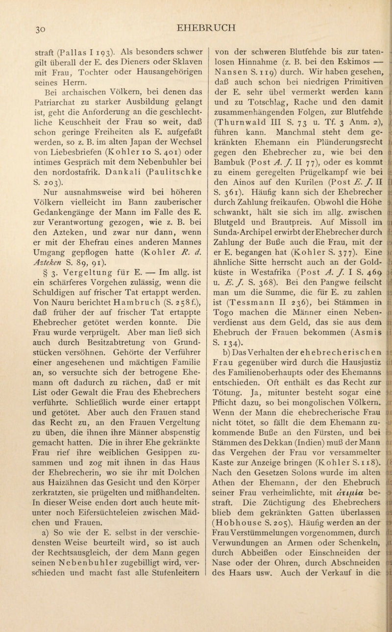 straft (Pallas I 193). Als besonders schwer gilt überall der E. des Dieners oder Sklaven mit Frau, Tochter oder Hausangehörigen seines Herrn. Bei archaischen Völkern, bei denen das Patriarchat zu starker Ausbildung gelangt ist, geht die Anforderung an die geschlecht¬ liche Keuschheit der Frau so weit, daß schon geringe Freiheiten als E. aufgefaßt werden, so z. B. im alten Japan der Wechsel von Liebesbriefen (Köhler 10 S. 401) oder intimes Gespräch mit dem Nebenbuhler bei den nordostafrik. Dankali (Paulitschke S. 203). Nur ausnahmsweise wird bei höheren Völkern vielleicht im Bann zauberischer Gedankengänge der Mann im Falle des E. zur Verantwortung gezogen, wie z. B. bei den Azteken, und zwar nur dann, wenn er mit der Ehefrau eines anderen Mannes Umgang gepflogen hatte (Köhler R. d. Azteken S. 89, 91). § 3. Vergeltung für E. — Im allg. ist ein schärferes Vorgehen zulässig, wenn die Schuldigen auf frischer Tat ertappt werden. Von Nauru berichtet Hambruch (S. 258 h), daß früher der auf frischer Tat ertappte Ehebrecher getötet werden konnte. Die Frau wurde verprügelt. Aber man ließ sich auch durch Besitzabtretung von Grund¬ stücken versöhnen. Gehörte der Verführer einer angesehenen und mächtigen Familie an, so versuchte sich der betrogene Ehe¬ mann oft dadurch zu rächen, daß er mit List oder Gewalt die Frau des Ehebrechers verführte. Schließlich würde einer ertappt und getötet. Aber auch den Frauen stand das Recht zu, an den Frauen Vergeltung zu üben, die ihnen ihre Männer abspenstig gemacht hatten. Die in ihrer Ehe gekränkte Frau rief ihre weiblichen Gesippen zu¬ sammen und zog mit ihnen in das Haus der Ehebrecherin, wo sie ihr mit Dolchen aus Haizähnen das Gesicht und den Körper zerkratzten, sie prügelten und mißhandelten. In dieser Weise enden dort auch heute mit¬ unter noch Eifersüchteleien zwischen Mäd¬ chen und Frauen. a) So wie der E. selbst in der verschie¬ densten Weise beurteilt wird, so ist auch der Rechtsausgleich, der dem Mann gegen seinen Nebenbuhler zugebilligt wird, ver¬ schieden und macht fast alle Stufenleitern von der schweren Blutfehde bis zur taten¬ losen Hinnahme (z. B. bei den Eskimos — Nansen S. 119) durch. Wir haben gesehen, daß auch schon bei niedrigen Primitiven der E. sehr übel vermerkt werden kann und zu Totschlag, Rache und den damit zusammenhängenden Folgen, zur Blutfehde (Thurnwald III S. 73 u. Tf. 3 Anm. 2), führen kann. Manchmal steht dem ge¬ kränkten Ehemann ein Plünderungsrecht gegen den Ehebrecher zu, wie bei den Bambuk (Post A. J II 77), oder es kommt zu einem geregelten Prügelkampf wie bei den Ainos auf den Kurilen (Post ii. J. II S. 361). Häufig kann sich der Ehebrecher durch Zahlung freikaufen. Obwohl die Höhe schwankt, hält sie sich im allg. zwischen Blutgeld und Brautpreis. Auf Missoll im Sunda-Archipel erwirbt der Ehebrecher durch Zahlung der Buße auch die Frau, mit der er E. begangen hat (Köhler S. 377). Eine ähnliche Sitte herrscht auch an der Gold¬ küste in Westafrika (Post A. J I S. 469 u. E. J. S. 368). Bei den Pangwe feilscht man um die Summe, die für E. zu zahlen ist (Tessmann II 236), bei Stämmen in Togo machen die Männer einen Neben¬ verdienst aus dem Geld, das sie aus dem Ehebruch der Frauen bekommen (Asmis S. 134). b) Das Verhalten der ehebrecherischen Frau gegenüber wird durch die Hausjustiz des Familienoberhaupts oder des Ehemanns entschieden. Oft enthält es das Recht zur Tötung. Ja, mitunter besteht sogar eine Pflicht dazu, so bei mongolischen Völkern» Wenn der Mann die ehebrecherische Frau nicht tötet, so fällt die dem Ehemann zu¬ kommende Buße an den Fürsten, und bei Stämmen des Dekkan (Indien) muß der Mann das Vergehen der Frau vor versammelter Kaste zur Anzeige bringen (Köhler S. 118). Nach den Gesetzen Solons wurde im alten Athen der Ehemann, der den Ehebruch seiner Frau verheimlichte, mit azifxia be¬ straft. Die Züchtigung des Ehebrechers blieb dem gekränkten Gatten überlassen (Hobhouse S. 205). Häufig werden an der Frau Verstümmelungen vorgenommen, durch Verwundungen an Armen oder Schenkeln, durch Abbeißen oder Einschneiden der Nase oder der Ohren, durch Abschneiden des Haars usw. Auch der Verkauf in die: h a I I IS r: V ifc f h U d ti ja n ji J in ip n ir ijl£ h ip in: •i« ifc 9 19 9 (k A (9 ■ 2 I