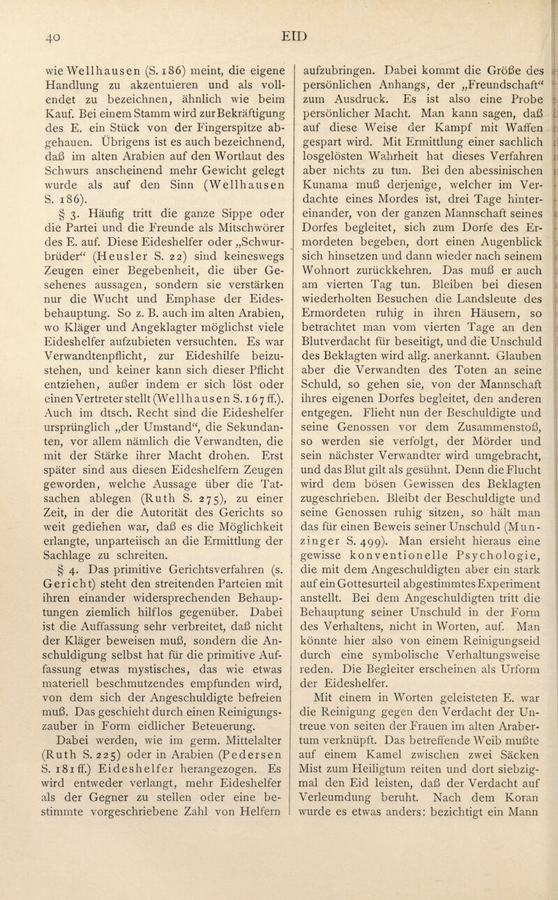 wie Wellhausen (S. 186) meint, die eigene Handlung zu akzentuieren und als voll¬ endet zu bezeichnen, ähnlich wie beim Kauf. Bei einem Stamm wird zurBekräftigung des E. ein Stück von der Fingerspitze ab¬ gehauen. Übrigens ist es auch bezeichnend, daß im alten Arabien auf den Wortlaut des Schwurs anscheinend mehr Gewicht gelegt wurde als auf den Sinn (Wellhausen S. 186). § 3. Häufig tritt die ganze Sippe oder die Partei und die Freunde als Mitschwörer des E. auf. Diese Eideshelfer oder „Schwur¬ brüder“ (Heusler S. 22) sind keineswegs Zeugen einer Begebenheit, die über Ge¬ sehenes aussagen, sondern sie verstärken nur die Wucht und Emphase der Eides¬ behauptung. So z. B. auch im alten Arabien, wo Kläger und Angeklagter möglichst viele Eideshelfer aufzubieten versuchten. Es war Verwandtenpflicht, zur Eideshilfe beizu¬ stehen, und keiner kann sich dieser Pflicht entziehen, außer indem er sich löst oder einen Vertreter stellt (Wellhausen S. 167 ff.). Auch im dtsch. Recht sind die Eideshelfer ursprünglich „der Umstand“, die Sekundan¬ ten, vor allem nämlich die Verwandten, die mit der Stärke ihrer Macht drohen. Erst später sind aus diesen Eideshelfern Zeugen geworden, welche Aussage über die Tat¬ sachen ablegen (Ruth S. 275), zu einer Zeit, in der die Autorität des Gerichts so weit gediehen war, daß es die Möglichkeit erlangte, unparteiisch an die Ermittlung der Sachlage zu schreiten. § 4. Das primitive Gerichtsverfahren (s. Gericht) steht den streitenden Parteien mit ihren einander widersprechenden Behaup¬ tungen ziemlich hilflos gegenüber. Dabei ist die Auffassung sehr verbreitet, daß nicht der Kläger beweisen muß, sondern die An¬ schuldigung selbst hat für die primitive Auf¬ fassung etwas mystisches, das wie etwas materiell beschmutzendes empfunden wird, von dem sich der Angeschuldigte befreien muß. Das geschieht durch einen Reinigungs¬ zauber in Form eidlicher Beteuerung. Dabei werden, wie im germ. Mittelalter (Ruth S. 225) oder in Arabien (Pedersen S. i8iff.) Eideshelfer herangezogen. Es wird entweder verlangt, mehr Eideshelfer als der Gegner zu stellen oder eine be¬ stimmte vorgeschriebene Zahl von Helfern aufzubringen. Dabei kommt die Größe des > persönlichen Anhangs, der „Freundschaft“ zum Ausdruck. Es ist also eine Probe persönlicher Macht. Man kann sagen, daß auf diese Weise der Kampf mit Waffen t gespart wird. Mit Ermittlung einer sachlich i losgelösten Wahrheit hat dieses Verfahren 1 aber nichts zu tun. Bei den abessinischen 1 Kunama muß derjenige, welcher im Ver- ■ dachte eines Mordes ist, drei Tage hinter- • einander, von der ganzen Mannschaft seines : Dorfes begleitet, sich zum Dorfe des Er- • mordeten begeben, dort einen Augenblick sich hinsetzen und dann wieder nach seinem Wohnort zurückkehren. Das muß er auch am vierten Tag tun. Bleiben bei diesen wiederholten Besuchen die Landsleute des Ermordeten ruhig in ihren Häusern, so betrachtet man vom vierten Tage an den Blutverdacht für beseitigt, und die Unschuld des Beklagten wird allg. anerkannt. Glauben aber die Verwandten des Toten an seine Schuld, so gehen sie, von der Mannschaft ihres eigenen Dorfes begleitet, den anderen entgegen. Flieht nun der Beschuldigte und seine Genossen vor dem Zusammenstoß, so werden sie verfolgt, der Mörder und sein nächster Verwandter wird umgebracht, und das Blut gilt als gesühnt. Denn die Flucht wird dem bösen Gewissen des Beklagten zugeschrieben. Bleibt der Beschuldigte und seine Genossen ruhig sitzen, so hält man das für einen Beweis seiner Unschuld (Mun¬ zing er S. 499). Man ersieht hieraus eine gewisse konventionelle Psychologie, die mit dem Angeschuldigten aber ein stark auf ein Gottesurteil abgestimmtes Experiment anstellt. Bei dem Angeschuldigten tritt die Behauptung seiner Unschuld in der Form des Verhaltens, nicht in Worten, auf. Man könnte hier also von einem Reinigungseid durch eine symbolische Verhaltungsweise reden. Die Begleiter erscheinen als Urform der Eideshelfer. Mit einem in Worten geleisteten E. war die Reinigung gegen den Verdacht der Un¬ treue von seiten der Frauen im alten Araber- tum verknüpft. Das betreffende Weib mußte auf einem Kamel zwischen zwei Säcken Mist zum Heiligtum reiten und dort siebzig¬ mal den Eid leisten, daß der Verdacht auf Verleumdung beruht. Nach dem Koran wurde es etwas anders: bezichtigt ein Mann