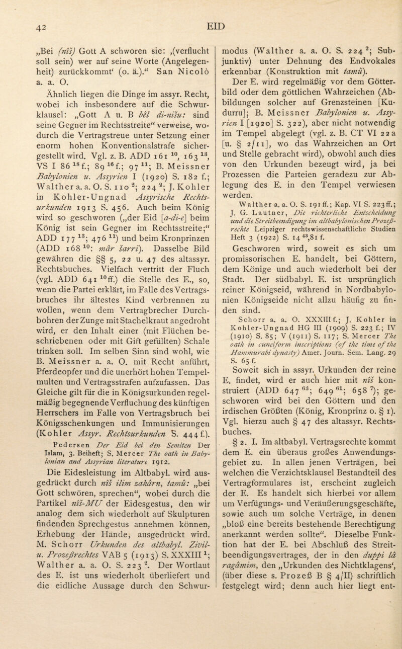 „Bei (nis) Gott A schworen sie: ,(verflucht soll sein) wer auf seine Worte (Angelegen¬ heit) zurückkommP (o. ä.).“ San Ni colo a. a. O. Ähnlich liegen die Dinge im assyr. Recht, wobei ich insbesondere auf die Schwur¬ klausel: „Gott A u. B bei di-nisu: sind seine Gegner im Rechtsstreite“ verweise, wo¬ durch die Vertragstreue unter Setzung einer enorm hohen Konventionalstrafe sicher¬ gestellt wird. Vgl. z. B. ADD 161 10, 163 13, VS I 86 18 f.; 89 16 fl; 97 11; B. Meissner jBabylo?iien u. Assyrien I (1920) S. 182 f.; Walther a. a. O. S. 110 2; 224 2; J. Köhler in Kohler-Ungnad Assyrische Rechts¬ urkunden 1913 S. 456. Auch beim König wird so geschworen („der Eid \a-di-e\ beim König ist sein Gegner im Rechtsstreite;“ ADD 177 13; 47 6 1V) und beim Kronprinzen (ADD 168 10: mär sarri). Dasselbe Bild gewähren die §§5, 22 u. 47 des altassyr. Rechtsbuches. Vielfach vertritt der Fluch (vgl. ADD 641 10ff.) die Stelle des E., so, wenn die Partei erklärt, im Falle des Vertrags¬ bruches ihr ältestes Kind verbrennen zu wollen, wenn dem Vertragbrecher Durch¬ bohren der Zunge mit Stachelkraut angedroht wird, er den Inhalt einer (mit Flüchen be¬ schriebenen oder mit Gift gefüllten) Schale trinken soll. Im selben Sinn sind wohl, wie B. Meissner a. a. O. mit Recht anführt, Pferdeopfer und die unerhört hohen Tempel¬ multen und Vertragsstrafen aufzufassen. Das Gleiche gilt für die in Königsurkunden regel¬ mäßig begegnende Verfluchung des künftigen Herrschers im Falle von Vertragsbruch bei Königsschenkungen und Immunisierungen (Köhler Assyr. Rechtsurkunden S. 444 fl). Pedersen Der Eid bei den Semiten Der Islam, 3. Beiheft; S. Mercer The oath in Baby¬ loniern and Assyrian literature 1912. Die Eidesleistung im Altbabyl. wird aus¬ gedrückt durch nis ilim zakärn, ta??vu: „bei Gott schwören, sprechen“, wobei durch die Partikel nis-MU der Eidesgestus, den wir analog dem sich wiederholt auf Skulpturen findenden Sprechgestus annehmen können, Erhebung der Hände, ausgedrückt wird. M. Schorr Urkunden des altbabyl. Zivil- u. Prozeßrechtes VAB 5 (1913) S. XXXIII*; Walther a. a. O. S. 223 2. Der Wortlaut des E. ist uns wiederholt überliefert und die eidliche Aussage durch den Schwur¬ modus (Walther a. a. O. S. 224 2; Sub- junktiv) unter Dehnung des Endvokales erkennbar (Konstruktion mit tamü). Der E. wird regelmäßig vor dem Götter¬ bild oder dem göttlichen Wahrzeichen (Ab¬ bildungen solcher auf Grenzsteinen [Ku- durru]; B. Meissner Babylonien u. Assy¬ rien I [1920] S. 322), aber nicht notwendig im Tempel abgelegt (vgl. z. B. CT VI 22a [u. § 2/11], wo das Wahrzeichen an Ort und Stelle gebracht wird), obwohl auch dies von den Urkunden bezeugt wird, ja bei Prozessen die Parteien geradezu zur Ab¬ legung des E. in den Tempel verwiesen werden. Walther a. a. O. S. 191 ff.; Kap. VI S. 223 ff.; J. G. Lautner, Die richterliche Entscheidung und die Streitbeendigung im altbabylonischen Prozeß¬ rechte Leipziger rechtswissenschaftliche Studien Heft 3 (1922) S. I4 43,8i f. Geschworen wird, soweit es sich um promissorischen E. handelt, bei Göttern, dem Könige und auch wiederholt bei der Stadt. Der südbabyl. E. ist ursprünglich reiner Königseid, während in Nordbabylo¬ nien Königseide nicht allzu häufig zu fin¬ den sind. Schorr a. a. O. XXXlIIf.; J. Köhler in Kohler-Ungnad HG III (1909) S. 223 f.; IV (1910) S. 85; V (1911) S. 117; S. Mercer The oath in cuneiform inscriptions (of the time of the Hammurabi dynasty) Amer. Journ. Sem. Lang. 29 S. 65 f. Soweit sich in assyr. Urkunden der reine E. findet, wird er auch hier mit nis kon¬ struiert (ADD 647 63; 649 61; 658 7); ge¬ schworen wird bei den Göttern und den irdischen Größten (König, Kronprinz o. § 1). Vgl. hierzu auch § 47 des altassyr. Rechts¬ buches. §2. I. Im altbabyl. Vertragsrechte kommt dem E. ein überaus großes Anwendungs¬ gebiet zu. In allen jenen Verträgen, bei welchen die Verzichtsklausel Bestandteil des Vertragformulares ist, erscheint zugleich der E. Es handelt sich hierbei vor allem um Verfügungs- und Veräußerungsgeschäfte, sowie auch um solche Verträge, in denen „bloß eine bereits bestehende Berechtigung anerkannt werden sollte“. Dieselbe Funk¬ tion hat der E. bei Abschluß des Streit¬ beendigungsvertrages, der in den dußpi lä ragämim, den „Urkunden des Nichtklagens', (über diese s. Prozeß B § 4/II) schriftlich festgelegt wird; denn auch hier liegt ent-