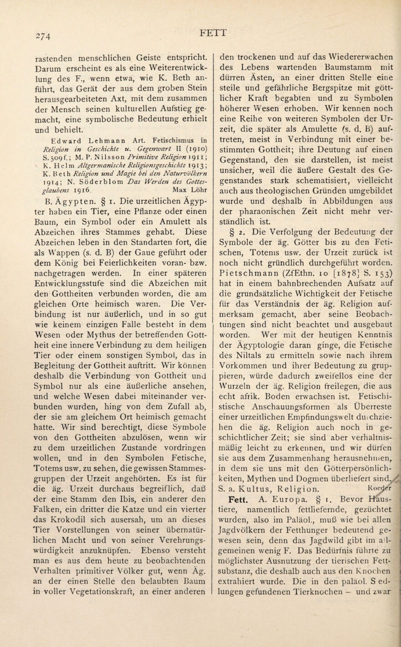 FETT rastenden menschlichen Geiste entspricht. Darum erscheint es als eine Weiterentwick¬ lung des F., wenn etwa, wie K. Beth an¬ führt, das Gerät der aus dem groben Stein herausgearbeiteten Axt, mit dem zusammen der Mensch seinen kulturellen Aufstieg ge¬ macht, eine symbolische Bedeutung erhielt und behielt. Edward Lehmann Art. Fetischismus in Religion in Geschichte u. Gegenwart li (1910) S. 509 f.; M. P. N i 1 ss o n Primitive Religion »911; K. Helm Altgermanische Religionsgeschichte 1913; K. Beth Religion und Magie bei den Naturvölkern 1914; N. Söderblom Das Werden des Gottes- glatibens 1916. Max Löhr B. Ägypten. § 1. Die urzeitlichen Ägyp¬ ter haben ein Tier, eine Pflanze oder einen Baum, ein Symbol oder ein Amulett als Abzeichen ihres Stammes gehabt. Diese Abzeichen leben in den Standarten fort, die als Wappen (s. d. B) der Gaue geführt oder dem König bei Feierlichkeiten voran- bzw. nachgetragen werden. In einer späteren Entwicklungsstufe sind die Abzeichen mit den Gottheiten verbunden worden, die am gleichen Orte heimisch waren. Die Ver¬ bindung ist nur äußerlich, und in so gut wie keinem einzigen Falle besteht in dem Wesen oder Mythus der betreffenden Gott¬ heit eine innere Verbindung zu dem heiligen Tier oder einem sonstigen Symbol, das in Begleitung der Gottheit auftritt. Wir können deshalb die Verbindung von Gottheit und Symbol nur als eine äußerliche ansehen, und welche Wesen dabei miteinander ver¬ bunden wurden, hing von dem Zufall ab, der sie am gleichem Ort heimisch gemacht hatte. Wir sind berechtigt, diese Symbole von den Gottheiten abzulösen, wenn wir zu dem urzeitlichen Zustande Vordringen wollen, und in den Symbolen Fetische, Totems usw. zu sehen, die gewissen Stammes¬ gruppen der Urzeit angehörten. Es ist für die äg. Urzeit durchaus begreiflich, daß der eine Stamm den Ibis, ein anderer den Falken, ein dritter die Katze und ein vierter das Krokodil sich ausersah, um an dieses Tier Vorstellungen von seiner übernatür¬ lichen Macht und von seiner Verehrungs¬ würdigkeit anzuknüpfen. Ebenso versteht man es aus dem heute zu beobachtenden Verhalten primitiver Völker gut, wenn Äg. an der einen Stelle den belaubten Baum in voller Vegetationskraft, an einer anderen den trockenen und auf das Wiedererwachen des Lebens wartenden Baumstamm mit dürren Ästen, an einer dritten Stelle eine steile und gefährliche Bergspitze mit gött¬ licher Kraft begabten und zu Symbolen höherer Wesen erhoben. Wir kennen noch eine Reihe von weiteren Symbolen der Ur¬ zeit, die später als Amulette (s. d. B) auf- treten, meist in Verbindung mit einer be¬ stimmten Gottheit; ihre Deutung auf einen Gegenstand, den sie darstellen, ist meist unsicher, weil die äußere Gestalt des Ge¬ genstandes stark schematisiert, vielleicht auch aus theologischen Gründen umgebildet wurde und deshalb in Abbildungen aus der pharaonischen Zeit nicht mehr ver¬ ständlich ist. § 2. Die Verfolgung der Bedeutung der Symbole der äg. Götter bis zu den Feti¬ schen, Totems usw. der Urzeit zurück ist noch nicht gründlich durchgeführt worden. Pietschmann (ZfEthn. 10 [1878] S. 153) hat in einem bahnbrechenden Aufsatz auf die grundsätzliche Wichtigkeit der Fetische für das Verständnis der äg. Religion auf¬ merksam gemacht, aber seine Beobach¬ tungen sind nicht beachtet und ausgebaut worden. Wer mit der heutigen Kenntnis der Ägyptologie daran ginge, die Fetische des Niltals zu ermitteln sowie nach ihrem Vorkommen und ihrer Bedeutung zu grup¬ pieren, würde dadurch zweifellos eine der Wurzeln der äg. Religion treilegen, die aus echt afrik. Boden erwachsen ist. Fetischi¬ stische Anschauungsformen als Überreste einer urzeitlichen Empfindungswelt dmchzie- hen die äg. Religion auch noch in ge¬ schichtlicher Zeit; sie sind aber verhältnis¬ mäßig leicht zu erkennen, und wir dürfen sie aus dem Zusammenhang herausnehmen,. in dem sie uns mit den Götterpersönlich¬ keiten, Mythen und Dogmen überliefert sindr ' S. a. Kultus, Religion. Ro^r Fett. A. Europa. §1. Bevor Häus¬ tiere, namentlich fettliefernde, gezüchtet wurden, also im Paläol., muß wie bei allen Jagdvölkern der Fetthunger bedeutend ge¬ wesen sein, denn das Jagdwild gibt im all¬ gemeinen wenig F. Das Bedürfnis führte zu möglichster Ausnutzung der tierischen Fett¬ substanz, die deshalb auch aus den Knochen extrahiert wurde. Die in den paläol. S ed- lungen gefundenen Tierknochen - und zwar