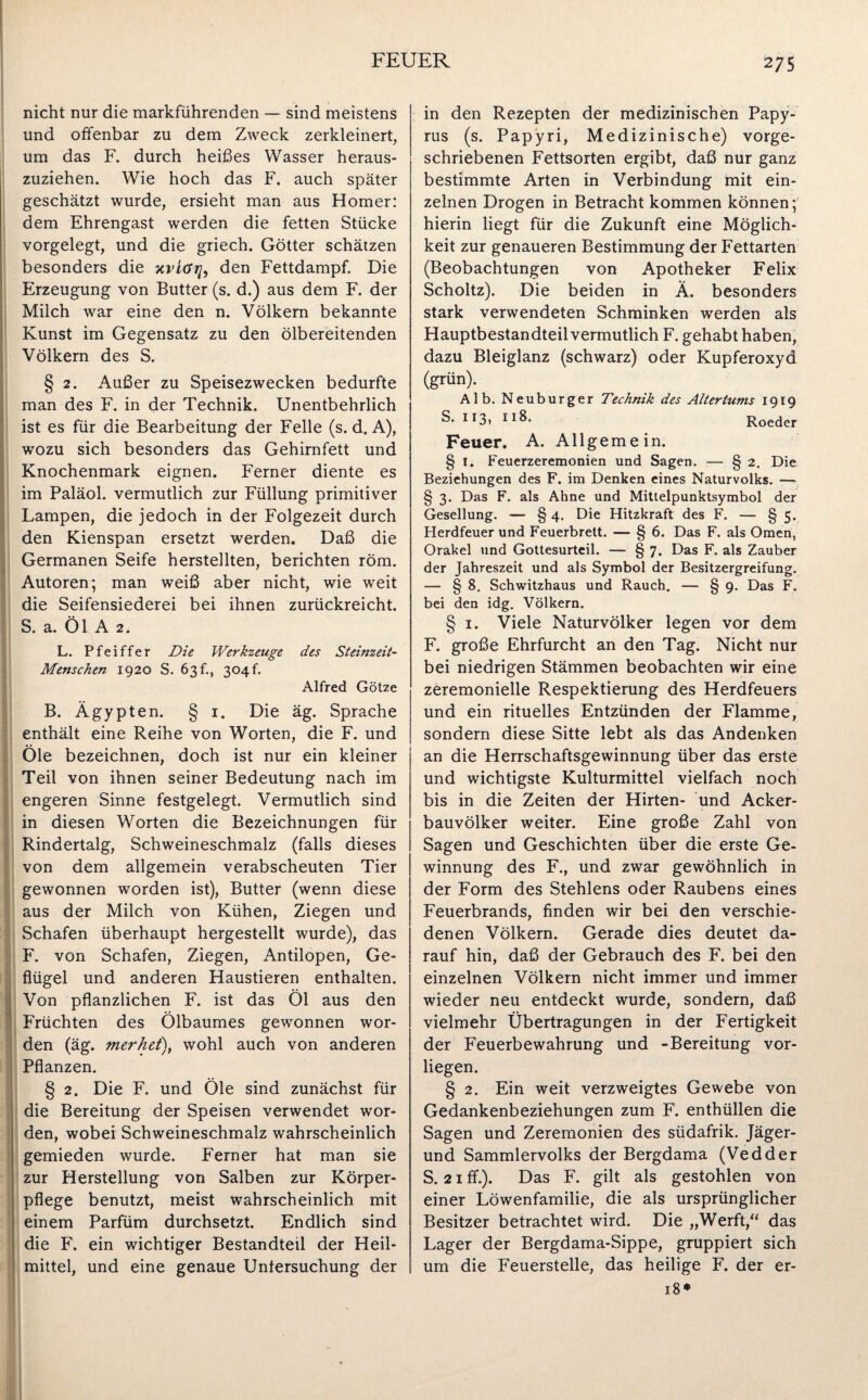 nicht nur die markführenden — sind meistens und offenbar zu dem Zweck zerkleinert, um das F. durch heißes Wasser heraus¬ zuziehen. Wie hoch das F. auch später geschätzt wurde, ersieht man aus Homer: dem Ehrengast werden die fetten Stücke vorgelegt, und die griech. Götter schätzen besonders die xviöij, den Fettdampf. Die Erzeugung von Butter (s. d.) aus dem F. der Milch war eine den n. Völkern bekannte Kunst im Gegensatz zu den ölbereitenden Völkern des S. § 2. Außer zu Speisezwecken bedurfte man des F. in der Technik. Unentbehrlich ist es für die Bearbeitung der Felle (s. d. A), wozu sich besonders das Gehirnfett und Knochenmark eignen. Ferner diente es im Paläol. vermutlich zur Füllung primitiver Lampen, die jedoch in der Folgezeit durch den Kienspan ersetzt werden. Daß die Germanen Seife herstellten, berichten röm. Autoren; man weiß aber nicht, wie weit die Seifensiederei bei ihnen zurückreicht. S. a. Öl A 2. L. Pfeiffer Die Werkzeuge des Steinzeit- Menschen 1920 S. 63 f., 304f. Alfred Götze B. Ägypten. § 1. Die äg. Sprache enthält eine Reihe von Worten, die F. und Öle bezeichnen, doch ist nur ein kleiner Teil von ihnen seiner Bedeutung nach im engeren Sinne festgelegt. Vermutlich sind in diesen Worten die Bezeichnungen für Rindertalg, Schweineschmalz (falls dieses von dem allgemein verabscheuten Tier gewonnen worden ist), Butter (wenn diese aus der Milch von Kühen, Ziegen und Schafen überhaupt hergestellt wurde), das F. von Schafen, Ziegen, Antilopen, Ge¬ flügel und anderen Haustieren enthalten. IVon pflanzlichen F. ist das Öl aus den Früchten des Ölbaumes gewonnen wor¬ den (äg. merket'), wohl auch von anderen Pflanzen. § 2. Die F. und Öle sind zunächst für die Bereitung der Speisen verwendet wor¬ den, wobei Schweineschmalz wahrscheinlich gemieden wurde. Ferner hat man sie zur Herstellung von Salben zur Körper¬ pflege benutzt, meist wahrscheinlich mit einem Parfüm durchsetzt. Endlich sind die F. ein wichtiger Bestandteil der Heil¬ mittel, und eine genaue Untersuchung der in den Rezepten der medizinischen Papy¬ rus (s. Papyri, Medizinische) vorge¬ schriebenen Fettsorten ergibt, daß nur ganz bestimmte Arten in Verbindung mit ein¬ zelnen Drogen in Betracht kommen können; hierin liegt für die Zukunft eine Möglich¬ keit zur genaueren Bestimmung der Fettarten (Beobachtungen von Apotheker Felix Scholtz). Die beiden in Ä. besonders stark verwendeten Schminken werden als Hauptbestandteil vermutlich F. gehabt haben, dazu Bleiglanz (schwarz) oder Kupferoxyd (grün). Alb. Neuburger Technik des Altertums 1919 S- 113> 1 *8- Roeder Feuer. A. Allgemein. § I. Feuerzeremonien und Sagen. — § 2. Die Beziehungen des F. im Denken eines Naturvolks. — § 3. Das F. als Ahne und Mittelpunktsymbol der Gesellung. — § 4. Die Hitzkraft des F. — § 5. Herdfeuer und Feuerbrett. — § 6. Das F. als Omen, Orakel und Gottesurteil. — § 7. Das F. als Zauber der Jahreszeit und als Symbol der Besitzergreifung. — § 8. Schwitzhaus und Rauch. — § 9. Das F. bei den idg. Völkern. § 1. Viele Naturvölker legen vor dem F. große Ehrfurcht an den Tag. Nicht nur bei niedrigen Stämmen beobachten wir eine zeremonielle Respektierung des Herdfeuers und ein rituelles Entzünden der Flamme, sondern diese Sitte lebt als das Andenken an die Herrschaftsgewinnung über das erste und wichtigste Kulturmittel vielfach noch bis in die Zeiten der Hirten- und Acker¬ bauvölker weiter. Eine große Zahl von Sagen und Geschichten über die erste Ge¬ winnung des F., und zwar gewöhnlich in der Form des Stehlens oder Raubens eines Feuerbrands, finden wir bei den verschie¬ denen Völkern. Gerade dies deutet da¬ rauf hin, daß der Gebrauch des F. bei den einzelnen Völkern nicht immer und immer wieder neu entdeckt wurde, sondern, daß vielmehr Übertragungen in der Fertigkeit der Feuerbewahrung und -Bereitung vor¬ liegen. § 2. Ein weit verzweigtes Gewebe von Gedankenbeziehungen zum F. enthüllen die Sagen und Zeremonien des südafrik. Jäger- und Sammlervolks der Bergdama (Vedder S. 21 ff.). Das F. gilt als gestohlen von einer Löwenfamilie, die als ursprünglicher Besitzer betrachtet wird. Die „Werft,“ das Lager der Bergdama-Sippe, gruppiert sich um die Feuerstelle, das heilige F. der er- 18*