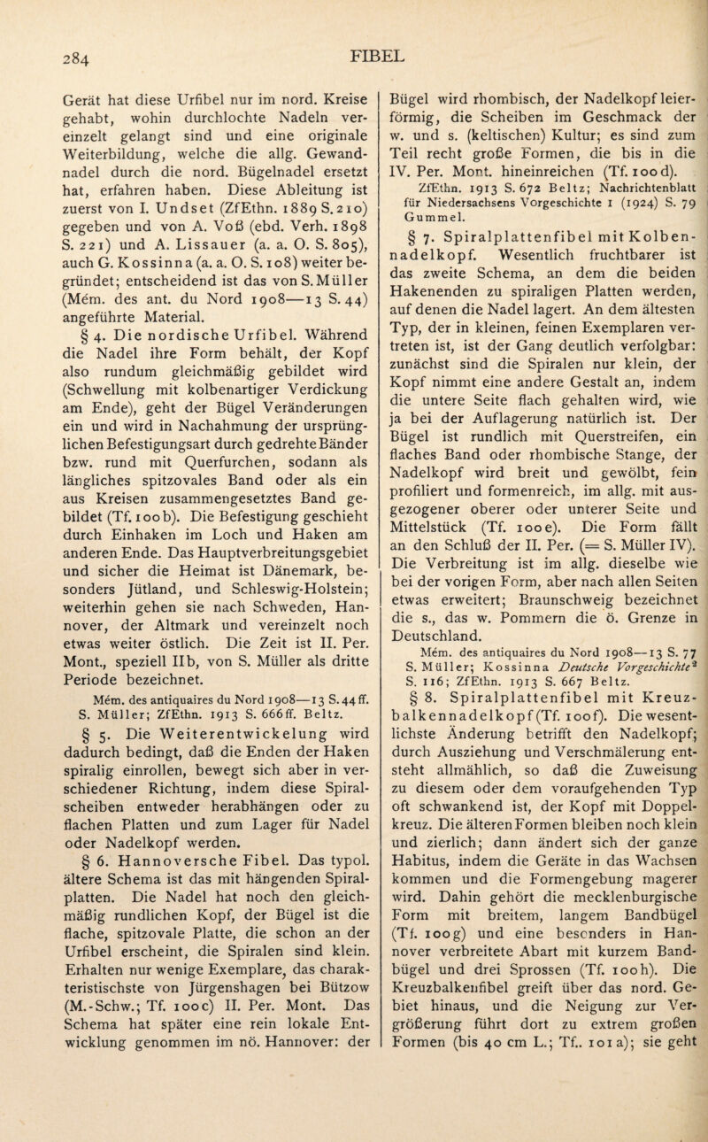 Gerät hat diese Urfibel nur im nord. Kreise gehabt, wohin durchlochte Nadeln ver¬ einzelt gelangt sind und eine originale Weiterbildung, welche die allg. Gewand¬ nadel durch die nord. Bügelnadel ersetzt hat, erfahren haben. Diese Ableitung ist zuerst von I. Undset (ZfEthn. 1889 S. 210) gegeben und von A. Voß (ebd. Verh. 1898 S. 221) und A. Li ss au er (a. a. O. S. 805), auch G. Kossinn a (a. a. O. S. 108) weiter be¬ gründet; entscheidend ist das vonS.Müller (Mem. des ant. du Nord 1908—13 S. 44) angeführte Material. §4. Die nordische Urfibel. Während die Nadel ihre Form behält, der Kopf also rundum gleichmäßig gebildet wird (Schwellung mit kolbenartiger Verdickung am Ende), geht der Bügel Veränderungen ein und wird in Nachahmung der ursprüng¬ lichen Befestigungsart durch gedrehte Bänder bzw. rund mit Querfurchen, sodann als längliches spitzovales Band oder als ein aus Kreisen zusammengesetztes Band ge¬ bildet (Tf. 100 b). Die Befestigung geschieht durch Einhaken im Loch und Haken am anderen Ende. Das Hauptverbreitungsgebiet und sicher die Heimat ist Dänemark, be¬ sonders Jütland, und Schleswig-Holstein; weiterhin gehen sie nach Schweden, Han¬ nover, der Altmark und vereinzelt noch etwas weiter östlich. Die Zeit ist II. Per. Mont., speziell IIb, von S. Müller als dritte Periode bezeichnet. Mem. des antiquaires du Nord 1908—13 S. 44 ff. S. Müller; ZfEthn. 1913 S. 666ff. Beltz. § 5. Die Weiterentwickelung wird dadurch bedingt, daß die Enden der Haken spiralig einrollen, bewegt sich aber in ver¬ schiedener Richtung, indem diese Spiral¬ scheiben entweder herabhängen oder zu flachen Platten und zum Lager für Nadel oder Nadelkopf werden. § 6. Hannoversche Fibel. Das typol. ältere Schema ist das mit hängenden Spiral¬ platten. Die Nadel hat noch den gleich¬ mäßig rundlichen Kopf, der Bügel ist die flache, spitzovale Platte, die schon an der Urfibel erscheint, die Spiralen sind klein. Erhalten nur wenige Exemplare^ das charak¬ teristischste von Jürgenshagen bei Bützow (M.-Schw.; Tf. 100 c) II. Per. Mont. Das Schema hat später eine rein lokale Ent¬ wicklung genommen im nö. Hannover: der Bügel wird rhombisch, der Nadelkopf leier¬ förmig, die Scheiben im Geschmack der w. und s. (keltischen) Kultur; es sind zum Teil recht große Formen, die bis in die IV. Per. Mont, hineinreichen (Tf. iood). ZfEthn. 1913 S. 672 Beltz; Nachrichtenblatt für Niedersachsens Vorgeschichte 1 (1924) S. 79 Gummel. § 7. Spiralplattenfibel mit Kolben¬ nadelkopf. Wesentlich fruchtbarer ist das zweite Schema, an dem die beiden Hakenenden zu spiraligen Platten werden, auf denen die Nadel lagert. An dem ältesten Typ, der in kleinen, feinen Exemplaren ver¬ treten ist, ist der Gang deutlich verfolgbar: zunächst sind die Spiralen nur klein, der Kopf nimmt eine andere Gestalt an, indem die untere Seite flach gehalten wird, wie ja bei der Auflagerung natürlich ist. Der Bügel ist rundlich mit Querstreifen, ein flaches Band oder rhombische Stange, der Nadelkopf wird breit und gewölbt, fein profiliert und formenreich, im allg. mit aus- gezogener oberer oder unterer Seite und Mittelstück (Tf. iooe). Die Form fällt an den Schluß der II. Per. (= S. Müller IV). Die Verbreitung ist im allg. dieselbe wie bei der vorigen Form, aber nach allen Seiten etwas erweitert; Braunschweig bezeichnet die s., das w. Pommern die ö. Grenze in Deutschland. Mem. des antiquaires du Nord 1908—13 S. 77 S. Müller; Kossinna Deutsche Vorgeschichte* S. 116; ZfEthn. 1913 S. 667 Beltz. § 8. Spiralplattenfibel mit Kreuz¬ balkennadelkopf (Tf. ioof). Die wesent¬ lichste Änderung betrifft den Nadelkopf; durch Ausziehung und Verschmälerung ent¬ steht allmählich, so daß die Zuweisung zu diesem oder dem voraufgehenden Typ oft schwankend ist, der Kopf mit Doppel¬ kreuz. Die älteren Formen bleiben noch klein und zierlich; dann ändert sich der ganze Habitus, indem die Geräte in das Wachsen kommen und die Formengebung magerer wird. Dahin gehört die mecklenburgische Form mit breitem, langem Bandbügel (Tf. 100g) und eine besonders in Han¬ nover verbreitete Abart mit kurzem Band¬ bügel und drei Sprossen (Tf. 100h). Die Kreuzbalkenfibel greift über das nord. Ge¬ biet hinaus, und die Neigung zur Ver¬ größerung führt dort zu extrem großen Formen (bis 40 cm L.; Tf.. 101a); sie geht