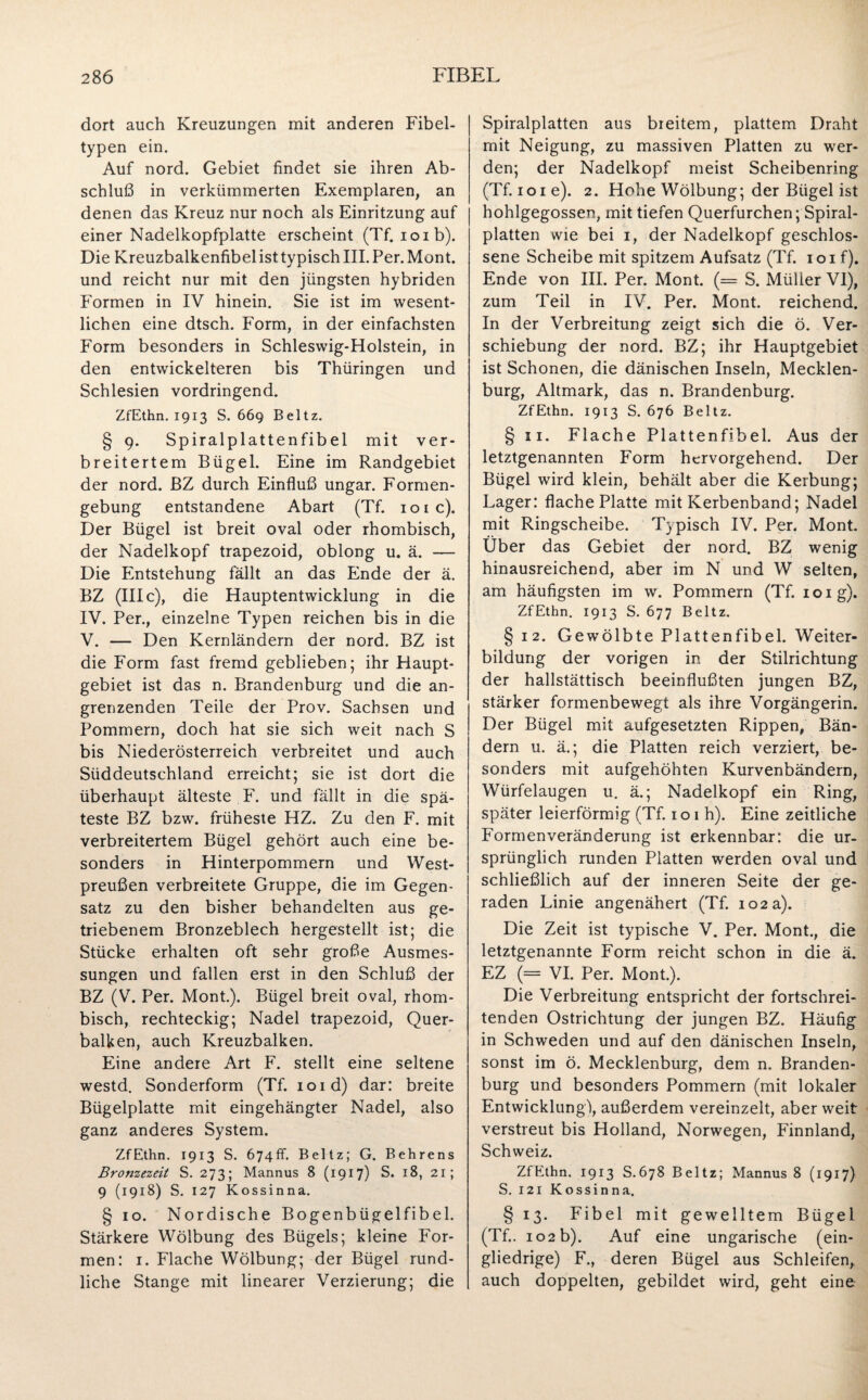 dort auch Kreuzungen mit anderen Fibel¬ typen ein. Auf nord. Gebiet findet sie ihren Ab¬ schluß in verkümmerten Exemplaren, an denen das Kreuz nur noch als Einritzung auf einer Nadelkopfplatte erscheint (Tf. ioib). Die Kreuzbalkenfibel ist typisch III. Per. Mont, und reicht nur mit den jüngsten hybriden Formen in IV hinein. Sie ist im wesent¬ lichen eine dtsch. Form, in der einfachsten Form besonders in Schleswig-Holstein, in den entwickelteren bis Thüringen und Schlesien vordringend. ZfEthn. 1913 S. 669 Beltz. § 9. Spiralplattenfibel mit ver¬ breitertem Bügel. Eine im Randgebiet der nord. BZ durch Einfluß Ungar. Formen- gebung entstandene Abart (Tf. 101 c). Der Bügel ist breit oval oder rhombisch, der Nadelkopf trapezoid, oblong u. ä. — Die Entstehung fällt an das Ende der ä. BZ (III c), die Hauptentwicklung in die IV. Per., einzelne Typen reichen bis in die V. — Den Kernländern der nord. BZ ist die Form fast fremd geblieben; ihr Haupt¬ gebiet ist das n. Brandenburg und die an¬ grenzenden Teile der Prov. Sachsen und Pommern, doch hat sie sich weit nach S bis Niederösterreich verbreitet und auch Süddeutschland erreicht; sie ist dort die überhaupt älteste F. und fällt in die spä¬ teste BZ bzw. früheste HZ. Zu den F. mit verbreitertem Bügel gehört auch eine be¬ sonders in Hinterpommern und West¬ preußen verbreitete Gruppe, die im Gegen¬ satz zu den bisher behandelten aus ge¬ triebenem Bronzeblech hergestellt ist; die Stücke erhalten oft sehr große Ausmes¬ sungen und fallen erst in den Schluß der BZ (V. Per. Mont.). Bügel breit oval, rhom¬ bisch, rechteckig; Nadel trapezoid, Quer¬ balken, auch Kreuzbalken. Eine andere Art F. stellt eine seltene westd. Sonderform (Tf. ioid) dar: breite Bügelplatte mit eingehängter Nadel, also ganz anderes System. ZfEthn. 1913 S. 674fr. Beltz; G. Behrens Bronzezeit S. 273; Mannus 8 (1917) S. 18, 21; 9 (1918) S. 127 Kossinna. § 10. Nordische Bogenbügelfibel. Stärkere Wölbung des Bügels; kleine For¬ men: 1. Flache Wölbung; der Bügel rund¬ liche Stange mit linearer Verzierung; die Spiralplatten aus breitem, plattem Draht mit Neigung, zu massiven Platten zu wer¬ den; der Nadelkopf meist Scheibenring (Tf. 101 e). 2. Hohe Wölbung; der Bügel ist hohlgegossen, mit tiefen Querfurchen; Spiral¬ platten wie bei 1, der Nadelkopf geschlos¬ sene Scheibe mit spitzem Aufsatz (Tf. 101 f). Ende von III. Per. Mont. (= S. Müller VI), zum Teil in IV. Per. Mont, reichend. In der Verbreitung zeigt sich die ö. Ver¬ schiebung der nord. BZ; ihr Hauptgebiet ist Schonen, die dänischen Inseln, Mecklen¬ burg, Altmark, das n. Brandenburg. ZfEthn. 1913 S. 676 Beltz. § 11. Flache Plattenfibel. Aus der letztgenannten Form hervorgehend. Der Bügel wird klein, behält aber die Kerbung; Lager: flache Platte mit Kerbenband; Nadel mit Ringscheibe. Typisch IV. Per. Mont. Über das Gebiet der nord. BZ wenig hinausreichend, aber im N und W selten, am häufigsten im w. Pommern (Tf. 10 ig). ZfEthn. 1913 S. 677 Beltz. § 12. Gewölbte Plattenfibel. Weiter¬ bildung der vorigen in der Stilrichtung der hallstättisch beeinflußten jungen BZ, stärker formenbewegt als ihre Vorgängerin. Der Bügel mit aufgesetzten Rippen, Bän¬ dern u. ä.; die Platten reich verziert, be¬ sonders mit aufgehöhten Kurvenbändern, Würfelaugen u. ä.; Nadelkopf ein Ring, später leierförmig (Tf. 101 h). Eine zeitliche Formenveränderung ist erkennbar: die ur¬ sprünglich runden Platten werden oval und schließlich auf der inneren Seite der ge¬ raden Linie angenähert (Tf. 102 a). Die Zeit ist typische V. Per. Mont., die letztgenannte Form reicht schon in die ä. EZ (= VI. Per. Mont.). Die Verbreitung entspricht der fortschrei¬ tenden Ostrichtung der jungen BZ. Häufig in Schweden und auf den dänischen Inseln, sonst im ö. Mecklenburg, dem n. Branden¬ burg und besonders Pommern (mit lokaler Entwicklung), außerdem vereinzelt, aber weit verstreut bis Holland, Norwegen, Finnland, Schweiz. ZfEthn. 1913 S.678 Beltz; Mannus 8 (1917) S. 121 Kossinna. § 13. Fibel mit gewelltem Bügel (Tf.. 102 b). Auf eine ungarische (ein¬ gliedrige) F., deren Bügel aus Schleifen, auch doppelten, gebildet wird, geht eine