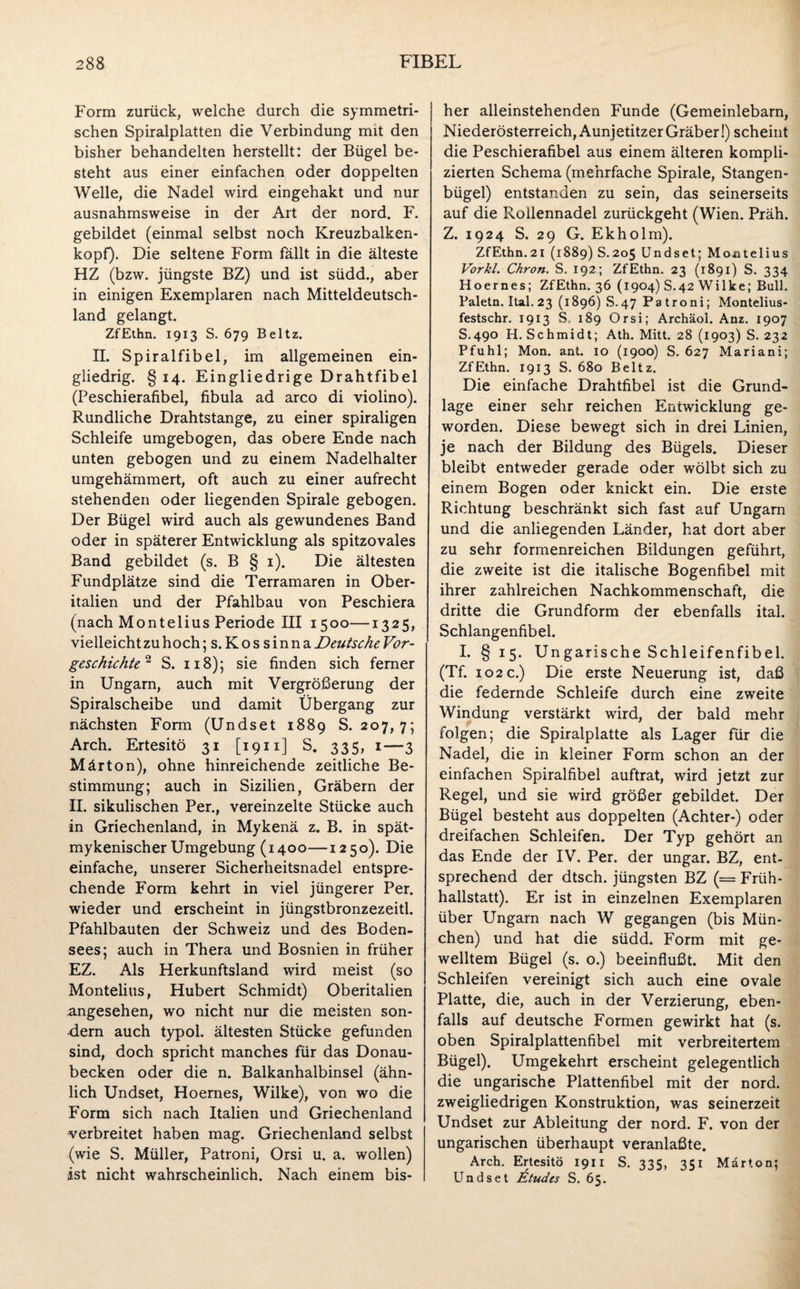Form zurück, welche durch die symmetri¬ schen Spiralplatten die Verbindung mit den bisher behandelten herstellt: der Bügel be¬ steht aus einer einfachen oder doppelten Welle, die Nadel wird eingehakt und nur ausnahmsweise in der Art der nord. F. gebildet (einmal selbst noch Kreuzbalken¬ kopf). Die seltene Form fällt in die älteste HZ (bzw. jüngste BZ) und ist südd., aber in einigen Exemplaren nach Mitteldeutsch¬ land gelangt. ZfEthn. 1913 S. 679 Beltz. II. Spiralfibel, im allgemeinen ein¬ gliedrig. § 14. Eingliedrige Drahtfibel (Peschierafibel, fibula ad arco di violino). Rundliche Drahtstange, zu einer spiraligen Schleife umgebogen, das obere Ende nach unten gebogen und zu einem Nadelhalter umgehämmert, oft auch zu einer aufrecht stehenden oder liegenden Spirale gebogen. Der Bügel wird auch als gewundenes Band oder in späterer Entwicklung als spitzovales Band gebildet (s. B § 1). Die ältesten Fundplätze sind die Terramaren in Ober¬ italien und der Pfahlbau von Peschiera (nach Montelius Periode III 1500—1325, vielleicht zu hoch ;s. Kossinna Deutsche Vor¬ geschichte2 S. 118); sie finden sich ferner in Ungarn, auch mit Vergrößerung der Spiralscheibe und damit Übergang zur nächsten Form (Undset 1889 S. 207, 7; Arch. Ertesitö 31 [1911] S. 335, 1—3 Märton), ohne hinreichende zeitliche Be¬ stimmung; auch in Sizilien, Gräbern der II. sikulischen Per., vereinzelte Stücke auch in Griechenland, in Mykenä z. B. in spät- mykenischer Umgebung (1400—1250). Die einfache, unserer Sicherheitsnadel entspre¬ chende Form kehrt in viel jüngerer Per. wieder und erscheint in jüngstbronzezeitl. Pfahlbauten der Schweiz und des Boden¬ sees; auch in Thera und Bosnien in früher EZ. Als Herkunftsland wird meist (so Montelius, Hubert Schmidt) Oberitalien angesehen, wo nicht nur die meisten son¬ dern auch typol. ältesten Stücke gefunden sind, doch spricht manches für das Donau¬ becken oder die n. Balkanhalbinsel (ähn¬ lich Undset, Hoernes, Wilke), von wo die Form sich nach Italien und Griechenland verbreitet haben mag. Griechenland selbst (wie S. Müller, Patroni, Orsi u. a. wollen) ist nicht wahrscheinlich. Nach einem bis¬ her alleinstehenden Funde (Gemeinlebarn, Niederösterreich, Aunjetitzer Gräber!) scheint die Peschierafibel aus einem älteren kompli¬ zierten Schema (mehrfache Spirale, Stangen¬ bügel) entstanden zu sein, das seinerseits auf die Rollennadel zurückgeht (Wien. Präh. Z. 1924 S. 29 G. Ekholm). ZfEthn.21 (1889) S.205 Undset; Montelius Vorkl. Chron. S. 192; ZfEthn. 23 (1891) S. 334 Hoernes; ZfEthn. 36 (1904) S.42 Wilke; Bull. Paletn. Ital. 23 (1896) S.47 Patroni; Montelius- festschr. 1913 S, 189 Orsi; Archäol. Anz. 1907 S.490 H. Schmidt; Ath. Mitt. 28 (1903) S. 232 Pfuhl; Mon. ant. 10 (1900) S. 627 Mariani; ZfEthn. 1913 S. 680 Beltz. Die einfache Drahtfibel ist die Grund¬ lage einer sehr reichen Entwicklung ge¬ worden. Diese bewegt sich in drei Linien, je nach der Bildung des Bügels. Dieser bleibt entweder gerade oder wölbt sich zu einem Bogen oder knickt ein. Die erste Richtung beschränkt sich fast auf Ungarn und die anliegenden Länder, hat dort aber zu sehr formenreichen Bildungen geführt, die zweite ist die italische Bogenfibel mit ihrer zahlreichen Nachkommenschaft, die dritte die Grundform der ebenfalls ital. Schlangenfibel. I. § 15. Ungarische Schleifenfibel. (Tf. 102 c.) Die erste Neuerung ist, daß die federnde Schleife durch eine zweite Windung verstärkt wird, der bald mehr folgen; die Spiralplatte als Lager für die Nadel, die in kleiner Form schon an der einfachen Spiralfibel auftrat, wird jetzt zur Regel, und sie wird größer gebildet. Der Bügel besteht aus doppelten (Achter-) oder dreifachen Schleifen. Der Typ gehört an das Ende der IV. Per. der Ungar. BZ, ent¬ sprechend der dtsch. jüngsten BZ (= Früh¬ hallstatt). Er ist in einzelnen Exemplaren über Ungarn nach W gegangen (bis Mün¬ chen) und hat die südd. Form mit ge¬ welltem Bügel (s. o.) beeinflußt. Mit den Schleifen vereinigt sich auch eine ovale Platte, die, auch in der Verzierung, eben¬ falls auf deutsche Formen gewirkt hat (s. oben Spiralplattenfibel mit verbreitertem Bügel). Umgekehrt erscheint gelegentlich die ungarische Plattenfibel mit der nord. zweigliedrigen Konstruktion, was seinerzeit Undset zur Ableitung der nord. F. von der ungarischen überhaupt veranlaßte. Arch. Ertesitö 1911 S. 335, 351 Märton: Undset litudcs S. 65.