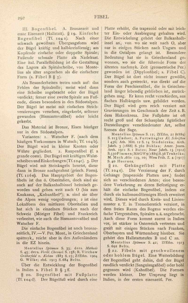 2Q2 III. Bogenfibel. A. Bronzezeit und erste Eisenzeit (Hallstatt). §19. Einfache Bogenfibel (Tf. 104 a). Nach einer schwach gewölbten Übergangsform wird der Bügel kräftig und halbkreisförmig; am Kopfende einfache oder doppelte Spirale; Fußende schmale Platte als Nadelrast. Eine ital. Parallelbildung ist die Gestaltung des Lagers als Spiralscheibe, von Monte- lius als älter angesehen als die einfachere Form (s. Fibel B § 3). Als Besonderheiten treten noch auf: das Fehlen der Spiralrolle; meist wird dann eine Scheibe angebracht oder der Bügel verdickt; ferner eine zweite Spirale am Fuß¬ ende, dieses besonders in den Südostalpen. Der Bügel ist meist mit einfachen Strich¬ verzierungen versehen, eingekerbt, seltener gewunden (Bismantovafibel) oder leicht gekerbt. Das Material ist Bronze, Eisen häufiger nur in den Südostalpen. Varianten: 1. Watscher F. (nach dem häufigen Vorkommen in Watsch; Tf. 104b). Der Bügel wird in kleine Knoten oder Wülste gegliedert. 2. Raupenfibel (f. a grande coste). Der Bügel mit kräftigen Wulst¬ scheiben und Einkerbungen (Tf. 104c). 3. Der Bügel wird mit Steinkugeln besetzt, diese dann in Bronze nachgeahmt (griech. Form). (Tf. nöe). Das Hauptgebiet der Bogen¬ fibeln ist das ö. Oberitalien, doch sind sie auch auf der Balkanhalbinsel heimisch ge¬ worden und gehen weit nach O (bis zum Kaukasus, „Kobanfibel“); n. sind sie über die Alpen wenig vorgedrungen; 2 ist eine Lokalform des mittleren Oberitalien und hat sich in einzelnen Stücken nach der Schweiz (Möriger Fibel) und Frankreich verbreitet, wie auch die Bismantovafibel und Watscher F. Die einfache Bogenfibel ist noch bronze¬ zeitlich, IV.—V. Per. Mont., in Griechenland spätmyk., reicht aber in den Außenländern in die EZ hinein. Montelius Spännen S. 33; ders. Methode S. 45 ; ders. Vorkl. Chronol. S. 158; R. V i r c h o w Gräberfeld v. Koban 1883 S. 23;ZfEthn. 1904 G. Wilke; ebd. 1913 S.684 Beltz. Über die Entwicklung der Bogenfibel in Italien s. Fibel B § 3 ff. § 20. Bogenfibel mit Fußplatte (Tf. io4d). Der Bügelfuß wird durch eine Platte erhöht, die trapezoid oder mit leich¬ ter Ein- oder Ausbiegung gehalten wird. Die Entwickelung gehört der Balkanhalb¬ insel an, von wo sie weit nach O, aber nur in einigen Stücken nach Ungarn und in die Ostalpen gelangt ist. Besondere Bedeutung hat sie in Griechenland ge¬ wonnen, wo sie die führende Form der ältesten nachmyk. Zeit (geometrische Per.) geworden ist (Dipylonfibel; s. Fibel C). Der Bügel ist dort nicht immer gewölbt, sondern auch gestreckt, was direkt auf die Form der Peschierafibel, die in Griechen¬ land länger lebendig geblieben ist, zurück¬ gehen mag. Er kann recht verschieden, aus flachen Halbkugeln usw. gebildet werden. Der Bügel wird gern reich verziert mit Gravierungen im Geschmack der Zeit z. B. dem Hakenkreuz. Die Fußplatte ist oft recht groß und der Schauplatz figürlicher Darstellungen verschiedenster Art, selbst Szenen der Sage. Montelius Spännen S. 12; ZfEthn. 21 (fl889) S. 2i5Undset; A. Furtwängler Kl. Schriften I 436; Ath. Mitt. 12 S. 14 Studniczka; Arch. Jahrb. 3 (1888) S. 362 Böhlau; Araer. Journ. Arch. 1911 S. 1 Bates; Neue Jahrb. 15 (1912) S. 5 3oFim men; MAG W9 (1889)8.36 Tr uhelka; M. Much Atlas 129, 10; Wien Präh. Z. 4 (1917) S. 40 Hoernes. § 21. Gehängefibel mit Platte (Tf. 104 e). Die Verzierung der F. durch Gehänge (trapezoide Platten usw.) findet sich an verschiedenen Arten; eine beson¬ dere Vorkehrung zu deren Befestigung er¬ hält die einfache Bogenfibel, indem sie durch ein halbmondförmiges Blech erweitert wird. Dieses wird durch Kreis- und Linien¬ muster z. T. in Tremolierstich verziert, in dem freien Raum des Bogens werden ein¬ fache Tiergestalten, Spiralen u.ä. angebracht. Auch diese Form kommt zuerst in Italien vor, ist stärker in Österreich vertreten und greift mit einigen Stücken nach Franken, Oberbayern und Württemberg hinüber. Sie gehört den Hallstattstufen B und C an. Montelius Spännen S. 42; ZfEthn. 1913 S. 692 Beltz. § 22. Fibeln mit geschwollenem oder hohlem Bügel. Eine Weiterbildung der Bogenfibel geht dahin, daß der Bügel rundlich verdickt (Sanguisugafibel) oder hohl gegossen wird (Kahnfibel). Die Formen werden kleiner. Der Ursprung liegt in Italien, in der ersten eisenzeitl. Per.