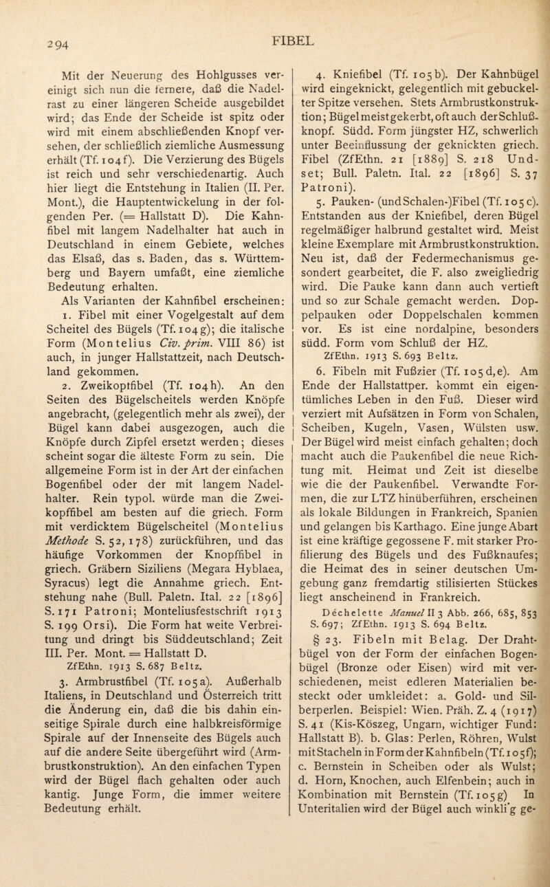 294 Mit der Neuerung des Hohlgusses ver¬ einigt sich nun die fernere, daß die Nadel¬ rast zu einer längeren Scheide ausgebildet wird; das Ende der Scheide ist spitz oder wird mit einem abschließenden Knopf ver¬ sehen, der schließlich ziemliche Ausmessung erhält (Tf. io4f). Die Verzierung des Bügels ist reich und sehr verschiedenartig. Auch hier liegt die Entstehung in Italien (II. Per. Mont.), die Hauptentwickelung in der fol¬ genden Per. (= Hallstatt D). Die Kahn¬ fibel mit langem Nadelhalter hat auch in Deutschland in einem Gebiete, welches das Elsaß, das s. Baden, das s. Württem¬ berg und Bayern umfaßt, eine ziemliche Bedeutung erhalten. Als Varianten der Kahnfibel erscheinen: 1. Fibel mit einer Vogelgestalt auf dem Scheitel des Bügels (Tf. 104g); die italische Form (Montelius Civ. prim. VIII 86) ist auch, in junger Hallstattzeit, nach Deutsch¬ land gekommen. 2. Zweikoptfibel (Tf. 104h). An den Seiten des Bügelscheitels werden Knöpfe angebracht, (gelegentlich mehr als zwei), der Bügel kann dabei ausgezogen, auch die Knöpfe durch Zipfel ersetzt werden; dieses scheint sogar die älteste Form zu sein. Die allgemeine Form ist in der Art der einfachen Bogenfibel oder der mit langem Nadel¬ halter. Rein typol. würde man die Zwei¬ kopffibel am besten auf die griech. Form mit verdicktem Bügelscheitel (Montelius Methode S. 52, 178) zurückführen, und das häufige Vorkommen der Knopffibel in griech. Gräbern Siziliens (Megara Hyblaea, Syracus) legt die Annahme griech. Ent¬ stehung nahe (Bull. Paletn. Ital. 22 [1896] S. 171 Patroni; Monteliusfestschrift 1913 S. 199 Orsi). Die Form hat weite Verbrei¬ tung und dringt bis Süddeutschland; Zeit III. Per. Mont. = Hallstatt D. ZfEthn. 1913 S. 687 Beltz. 3. Armbrustfibel (Tf. 105a). Außerhalb Italiens, in Deutschland und Österreich tritt die Änderung ein, daß die bis dahin ein¬ seitige Spirale durch eine halbkreisförmige Spirale auf der Innenseite des Bügels auch auf die andere Seite übergeführt wird (Arm¬ brustkonstruktion). An den einfachen Typen wird der Bügel flach gehalten oder auch kantig. Junge Form, die immer weitere Bedeutung erhält. 4. Kniefibel (Tf. 105b). Der Kahnbügel wird eingeknickt, gelegentlich mit gebuckel¬ ter Spitze versehen. Stets Armbrustkonstruk¬ tion; Bügel meistgekerbt, oft auch derSchluß¬ knopf. Südd. Form jüngster HZ, schwerlich unter Beeinflussung der geknickten griech. Fibel (ZfEthn. 21 [1889] S. 218 Und- set; Bull. Paletn. Ital. 22 [1896] S. 37 Patroni). 5. Pauken- (undSchalen-)Fibel (Tf. 105 c). Entstanden aus der Kniefibel, deren Bügel regelmäßiger halbrund gestaltet wird. Meist kleine Exemplare mit Armbrustkonstruktion. Neu ist, daß der Federmechanismus ge¬ sondert gearbeitet, die F. also zweigliedrig wird. Die Pauke kann dann auch vertieft und so zur Schale gemacht werden. Dop¬ pelpauken oder Doppelschalen kommen vor. Es ist eine nordalpine, besonders südd. Form vom Schluß der HZ. ZfEthn. 1913 S. 693 Beltz. 6. Fibeln mit Fußzier (Tf. 105 d,e). Am Ende der Hallstattper. kommt ein eigen¬ tümliches Leben in den Fuß. Dieser wird verziert mit Aufsätzen in Form von Schalen, Scheiben, Kugeln, Vasen, Wülsten usw. Der Bügel wird meist einfach gehalten; doch macht auch die Paukenfibel die neue Rich¬ tung mit. Heimat und Zeit ist dieselbe wie die der Paukenfibel. Verwandte For¬ men, die zur LTZ hinüberführen, erscheinen als lokale Bildungen in Frankreich, Spanien und gelangen bis Karthago. Eine junge Abart ist eine kräftige gegossene F. mit starker Pro¬ filierung des Bügels und des Fußknaufes; die Heimat des in seiner deutschen Um¬ gebung ganz fremdartig stilisierten Stückes liegt anscheinend in Frankreich. Dechelette Manuel II 3 Abb. 266, 685, 853 S.697; ZfEthn. 1913 S. 694 Beltz. § 23. Fibeln mit Belag. Der Draht¬ bügel von der Form der einfachen Bogen¬ bügel (Bronze oder Eisen) wird mit ver¬ schiedenen, meist edleren Materialien be¬ steckt oder umkleidet: a. Gold- und Sil¬ berperlen. Beispiel: Wien. Präh. Z. 4 (1917) S. 41 (Kis-Köszeg, Ungarn, wichtiger Fund: Hallstatt B). b. Glas: Perlen, Röhren, Wulst mit Stacheln in Form der Kahnfibeln (Tf. 1 o 5f); c. Bernstein in Scheiben oder als Wulst; d. Horn, Knochen, auch Elfenbein; auch in Kombination mit Bernstein (Tf. 105g) In Unteritalien wird der Bügel auch winkli’g ge-