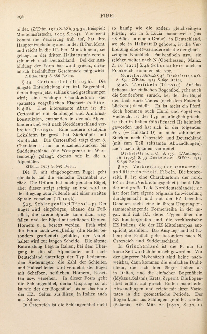 bildet. (ZfEthn. 19138.686,33,34; Beispiel: ] Monteliusfestschr. 1913 S. 194). Vereinzelt kommt die Verzierung früh auf, hat ihre Hauptentwickelung aber in der II. Per. Mont, und reicht in die III. Per. Mont, hinein; sie gelangt in der dritten Hallstattstufe verein¬ zelt auch nach Deutschland. Bei der Aus¬ bildung der Form hat wohl griech., orien¬ talisch beeinflußter Geschmack mitgewirkt. ZfEthn. 1913 S. 686 Beltz. §24. Certosafibel (Tf. 105 h). Die jüngste Entwickelung der ital. Bogenfibel, deren Bogen jetzt schlank und geschwungen wird; eine wichtige Charakterform der spätesten vorgallischen Eisenzeit (s. Fibel B § 8). Eine interessante Abart ist die Certosafibel mit Bandbügel und Armbrust¬ konstruktion, entstanden in den sö. Alpen¬ ländern und weit nach Norddeutschland ver¬ breitet (Tf. 105i). Eine andere ostalpine Lokalform ist groß, hat Zierknöpfe und Kopfwulst. Die Certosafibel trägt einen ö. Charakter, ist nur in einzelnen Stücken bis Süddeutschland (die Westgrenze in Würt¬ temberg) gelangt, ebenso wie in die s. Alpentäler. ZfEthn. 1913 S. 695 Beltz. Die F. mit eingebogenem Bügel geht ebenfalls auf die einfache Drahtfibel zu¬ rück. Die Urform hat noch geraden Bügel, aber dieser steigt schräg an und wird an der Biegung zum Fußende mit einer zweiten Spirale versehen (Tf. 105k). §25. Schlangenfibel(Tf.io51—p). Der Bügel wird eingebogen, ebenso das Fuß¬ stück, die zweite Spirale kann dann weg¬ fallen und der Bügel mit seitlichen Knoten, Hörnern u. ä. besetzt werden. Früh wird die Form auch zweigliedrig (die Nadel be¬ sonders gearbeitet) gebildet, der Nadel¬ halter wird zur langen Scheide. Die älteste Entwicklung liegt in Italien; bei dem Über¬ gang in die sö. Alpenländer und nach Deutschland unterliegt der Typ bedeuten¬ den Änderungen: die Zahl der Schleifen und Halbschleifen wird vermehrt, der Bügel mit Scheiben, seitlichen Hörnern, Roset¬ ten usw. versehen. In dieser Form geht die Schlangenfibel, deren Ursprung so alt ist wie der der Bogenfibel, bis an das Ende der HZ. Selten aus Eisen, in Italien auch aus Silber. In Österreich ist die Schlangenfibel nicht so häufig wie die andern gleichzeitigen Fibeln; nur in S. Lucia massenweise (bis 18 Stück in einem Grabe), in Deutschland, wo sie in Hallstatt D gehören, ist die Ver¬ breitung eine etwas andere als die der gleich¬ zeitigen Kmefibeln, Paukenfibeln usw., sie reichen weiter nach N (Oberhessen; Mainz. Z. 16 [1921] S. 46 Schumacher); auch in Frankreich kommen sie vor. Montelius Methode S.46, Dechelette a. a.O„ S. 851; ZfEthn. 1913 S. 690 Beltz. § 26. Tierfibeln (Tf. 1059). Auf das Schema der einfachen Bogenfibel geht auch die Sonderform zurück, bei der der Bügel den Leib eines Tieres (nach dem Fußende blickend) darstellt. Es ist meist ein Pferd, doch kommen auch Hund und Vogel vor. Vielleicht ist der Typ ursprünglich griech., ist aber in Italien früh (Benacci II) heimisch geworden und hat sich in der folgenden Per. (= Hallstatt D) in nicht zahlreichen Stücken nach Österreich und Deutschland (mit zum Teil seltsamen Abwandlungen), auch nach Spanien verbreitet. Dechelette a. a. O. S. 855; L’Anthropol. 16 (1905) S. 33 Dechelette; ZfEthn. 1913 S.696 Beltz. § 27. Verbreitung der bronzezeitl. und ältereisenzeitl. Fibeln. Die bronze¬ zeitl. F. ist eine Charakterform der nord. BZ in deren Verbreitungsgebiet (skand. Län¬ der und große Teile Norddeutschlands); sie hat dort ihre eigene originale Entwickelung durchgemacht und mit der BZ beendet. Daneben steht eine in ihrem Ursprung zu¬ sammenhängende Formenreihe in der un- gar. und ital. BZ, deren Typen über die BZ hinübergreifen und die vorklassische EZ Italiens, die der HZ Mitteleuropas ent¬ spricht, ausfüllen. Das Ausgangsland ist Ita¬ lien; der Einfluß geht besonders nach N, Österreich und Süddeutschland. In Griechenland ist die F. nur für kurze Zeit wirklich heimisch geworden. Vor der jüngeren Mykenäzeit sind keine nach¬ weisbar, dann kommen die einfachen Draht¬ fibeln, die sich hier länger halten als in Italien, und die einfachen Bogenfibeln (Mykenä, Salamis, Kreta, Zypern). Die Bogen¬ fibel erfährt auf griech. Boden mancherlei Abwandlungen und reicht mit ihren Varie¬ täten in die geometrische Periode. Der Bogen kann aus Schlingen gebildet werden (Salamis: Ath. Mitt. 24 [1910] S. 30, 15