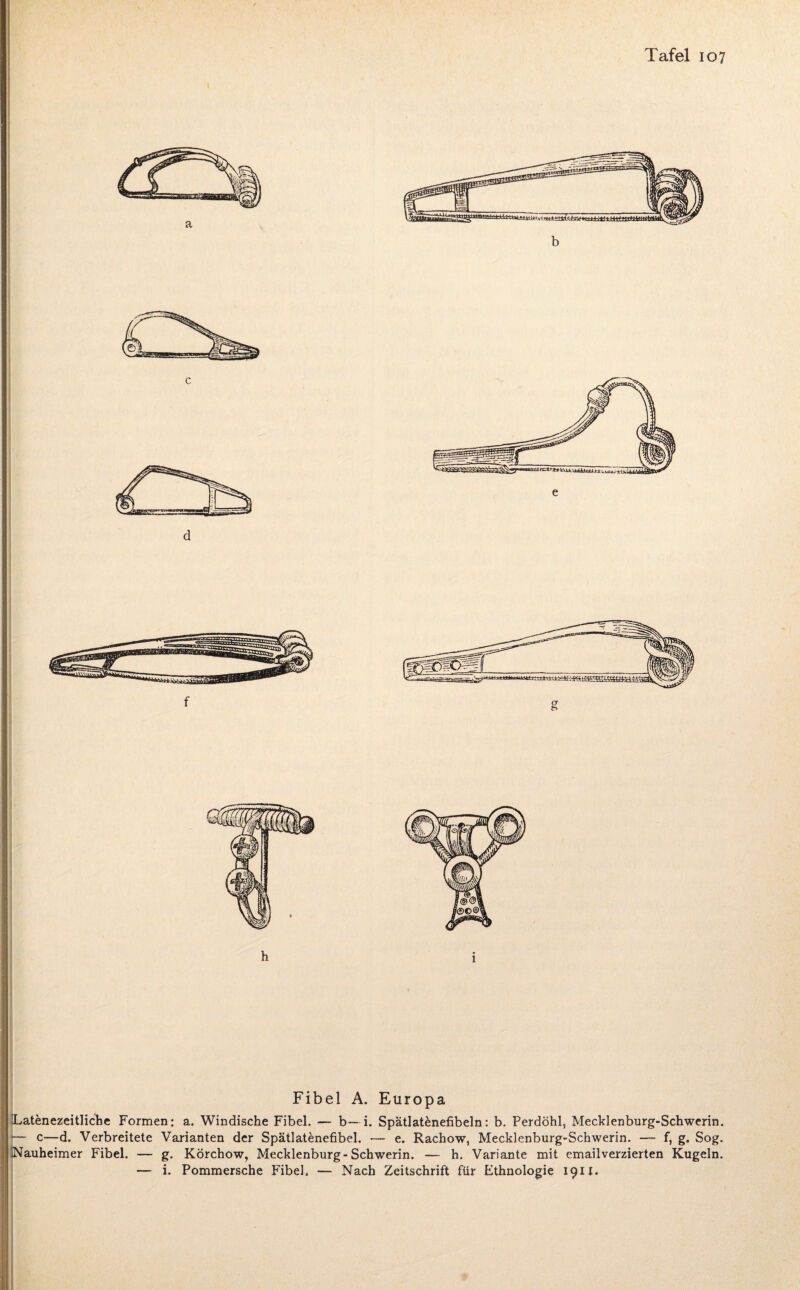 Fibel A. Europa Lat&nezeitliche Formen: a. Windische Fibel. — b— i. Spätlatenefibeln: b. Perdöhl, Mecklenburg-Schwerin. — c—d. Verbreitete Varianten der Spätlatenefibel. — e. Rachow, Mecklenburg-Schwerin. — f, g. Sog. Nauheimer Fibel. — g. Körchow, Mecklenburg-Schwerin. — h. Variante mit emailverzierten Kugeln.