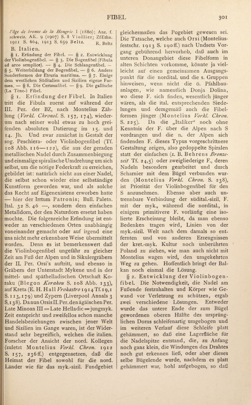 Vage de bronze de la Hongrie I (1880); Anz. f. Schweiz. AK. 9 (1907) S. 8 Vioilier; ZfEthn. 1911 S. 664, 1913 S. 659 Beltz. r ßeltz B. Italien. § I. Erfindung der Fibel. — § 2. Entwicklung der Violinbogenfibel. — § 3. Die Bogenfibel (Fibula ; ad arco semplice). — § 4. Die Schlangenfibel. — : § 5. Weiterbildung der Bogenfibel. — § 6. Andere j Sonderformen der Etruria maritima. — § 7. Einige dem westlichen Süditalien und Sizilien eigene For¬ men. — § 8. Die Certosafibel. — §9. Die gallische (La Tene-) Fibel. § 1. Erfindung der Fibel. In Italien I tritt die Fibula zuerst auf während der III. Per. der BZ, nach Montelius Zäh¬ lung (Vorkl. Chronol. S. 157, 174), wieder¬ um nach seiner wohl etwas zu hoch grei- Ifenden absoluten Datierung im 15. und 14. Jh. Und zwar zunächst in Gestalt der sog. Peschiera- oder Violinbogenfibel (Tf. 1108 Abb. 116—122), die aus der geraden metallischen Nadel durch Zusammenbiegung und einmalige spiralische Umdrehung um sich I selbst, um die nötige Federkraft zu erreichen, gebildet ist: natürlich nicht aus einer Nadel, die selbst schon wieder eine selbständige Kunstform geworden war, und als solche das Recht auf Eigenexistenz erworben hatte — hier der Irrtum Patronis; Bull. Paletn. Ital. 32 S. 46 —, sondern dem einfachen Metalldorn, der den Naturdorn ersetzt haben mochte. Die folgenreiche Erfindung ist ent- I weder an verschiedenen Orten unabhängig voneinander gemacht oder auf irgend eine uns nicht mehr erkennbare Weise übermittelt worden. Denn es ist bemerkenswert daß die Violinbogenfibel ungefähr zu gleicher Zeit am Fuß der Alpen und in Sikulergräbern der II. Per. Orsi’s auftritt, und ebenso in : Gräbern der Unterstadt Mykene und in der mittel- und späthelladischen Ortschaft Ko- raku (Blegon Korakou S. 108 Abb. 133), auf Kreta (E. H. H a 11 Vrokastro 1914Tb 19,1 S. 113,1 7 9) und Zypern (Liverpool Annals 3 S. 13 8). Da nun Orsis II. Per. den ägäischen Per. Late Minoan III = Late Helladic = jungmyk. Zeit entspricht und zweifellos schon manche Handelsbeziehungen zwischen jener Welt und Sizilien im Gange waren, ist der Wider¬ stand sehr begreiflich, welchen die italien. Forscher der Ansicht der nord. Kollegen (zuletzt Montelius Vorkl. Chron. 1912 S. 157, 236fr.) entgegensetzen, daß die Heimat der Fibel sowohl für die nord. Länder wie für das myk.-sizil. Fundgebiet gleichermaßen das Pogebiet gewesen sei. Die Tatsache, welche auch Orsi (Montelius- festschr. 1913 S. 190 ff.) nach Undsets Vor¬ gang gebührend hervorhob, daß auch im unteren Donaugebiet diese Fibelform in alten Schichten vorkomme, könnte ja viel¬ leicht auf einen gemeinsamen Ausgangs¬ punkt für die nordital. und die s. Gruppen hinweisen, wenn nicht die ö. Pfahlbau¬ anlagen, wie namentlich Donja Dolina, wo diese F. sich finden, wesentlich jünger wären, als die ital. entsprechenden Siede¬ lungen und demgemäß auch die Fibel¬ formen jünger (Montelius Vorkl. Chron. S. 225). Da die „Italiker“ noch ohne Kenntnis der F. über die Alpen nach S vordrangen und die n. der Alpen sich findenden F. dieses Typus vorgeschrittnere Gestaltung zeigen, also gedoppelte Spiralen statt der einfachen (z. B. Behrens Bronze¬ zeit Tf. 24,5) oder zweigliederige F., deren Nadeln besonders gearbeitet und durch Scharnier mit dem Bügel verbunden wur¬ den (Montelius Vorkl. Chron. S. 238), ist Priorität der Violinbogenfibel für den S anzunehmen. Ebenso aber auch un¬ trennbare Verbindung der südital.-sizil. F. mit der myk., während die nordital., in einigem primitivere F. vorläufig eine iso¬ lierte Erscheinung bleibt, da man ebenso Bedenken tragen wird, Linien von der myk.-sizil. Welt nach dem damals so ent¬ fernten und von anderen Erzeugnissen der kret.-myk. Kultur noch unberührten Poland zu ziehen, wie man auch nicht mit Montelius wagen wird, den umgekehrten Weg zu gehen. Hoffentlich bringt der Bal¬ kan noch einmal die Lösung. § 2. Entwicklung der Violinbogen¬ fibel. Die Notwendigkeit, die Nadel am Fußende festzuhalten und Körper wie Ge¬ wand vor Verletzung zu schützen, ergab zwei verschiedene Lösungen. Entweder wurde das untere Ende der zum Bügel gewordenen oberen Hälfte des ursprüng¬ lichen Dorns schleifenartig umgebogen und im weiteren Verlauf diese Schleife platt gehämmert, so daß eine Lagerfläche für die Nadelspitze entstand, die, zu Anfang noch ganz klein, die Windungen des Drahtes noch gut erkennen ließ, oder aber dieses selbe Bügelende wurde, nachdem es platt gehämmert war, hohl aufgebogen, so daß