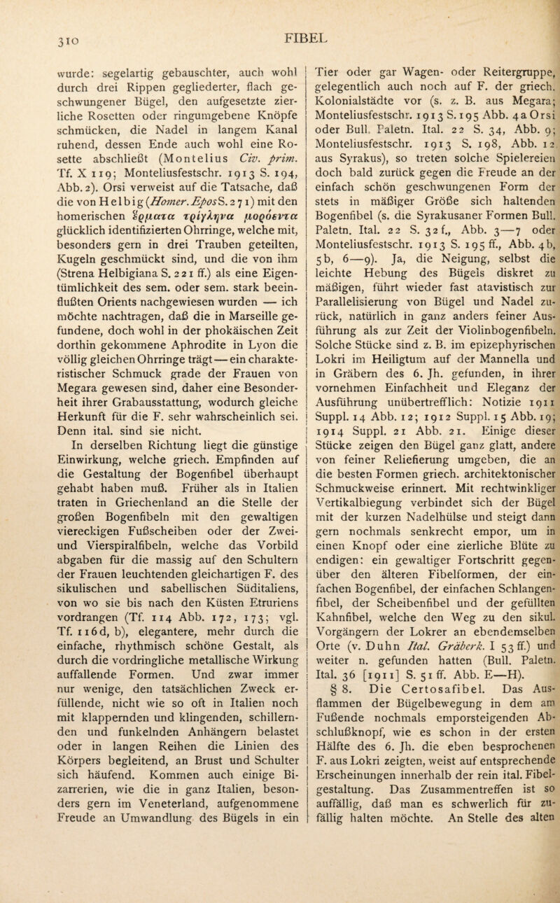 3io wurde: segelartig gebauschter, auch wohl durch drei Rippen gegliederter, flach ge¬ schwungener Bügel, den aufgesetzte zier¬ liche Rosetten oder ringumgebene Knöpfe schmücken, die Nadel in langem Kanal ruhend, dessen Ende auch wohl eine Ro¬ sette abschließt (Montelius Civ. prim. Tf. X 119; Monteliusfestschr. 1913 S. 194, Abb. 2). Orsi verweist auf die Tatsache, daß die von H e 1 b i g {Homer. EposS. 2 7 1) mit den homerischen %Qiia%a TQiyXijva [aoqosvtcc glücklich identifizierten Ohrringe, welche mit, besonders gern in drei Trauben geteilten, Kugeln geschmückt sind, und die von ihm (Strena Helbigiana S. 2 21 ff.) als eine Eigen¬ tümlichkeit des sem. oder sein, stark beein¬ flußten Orients nachgewiesen wurden — ich möchte nachtragen, daß die in Marseille ge¬ fundene, doch wohl in der phokäischen Zeit dorthin gekommene Aphrodite in Lyon die völlig gleichen Ohrringe trägt — ein charakte¬ ristischer Schmuck grade der Frauen von Megara gewesen sind, daher eine Besonder¬ heit ihrer Grabausstattung, wodurch gleiche Herkunft für die F. sehr wahrscheinlich sei. Denn ital. sind sie nicht. In derselben Richtung liegt die günstige Einwirkung, welche griech. Empfinden auf die Gestaltung der Bogenfibel überhaupt gehabt haben muß. Früher als in Italien traten in Griechenland an die Stelle der großen Bogenfibeln mit den gewaltigen viereckigen Fußscheiben oder der Zwei- und Vierspiralfibeln, welche das Vorbild abgaben für die massig auf den Schultern der Frauen leuchtenden gleichartigen F. des sikulischen und sabellischen Süditaliens, von wo sie bis nach den Küsten Etruriens vordrangen (Tf. 114 Abb. 172, 173; vgl. Tf. n6d, b), elegantere, mehr durch die einfache, rhythmisch schöne Gestalt, als durch die vordringliche metallische Wirkung auffallende Formen. Und zwar immer nur wenige, den tatsächlichen Zweck er¬ füllende, nicht wie so oft in Italien noch mit klappernden und klingenden, schillern¬ den und funkelnden Anhängern belastet oder in langen Reihen die Linien des Körpers begleitend, an Brust und Schulter sich häufend. Kommen auch einige Bi¬ zarrerien, wie die in ganz Italien, beson¬ ders gern im Veneterland, aufgenommene Freude an Umwandlung des Bügels in ein Tier oder gar Wagen- oder Reitergruppe, gelegentlich auch noch auf F. der griech. Kolonialstädte vor (s. z. B. aus Megara; Monteliusfestschr. 1913 S. 195 Abb. 4a Orsi oder Bull. Paletn. Ital. 22 S. 34, Abb. 9; Monteliusfestschr. 1913 S. 198, Abb. 12 aus Syrakus), so treten solche Spielereien doch bald zurück gegen die Freude an der einfach schön geschwungenen Form der stets in mäßiger Größe sich haltenden Bogenfibel (s. die Syrakusaner F'ormen Bull. Paletn. Ital. 22 S. 32 h, Abb. 3—7 oder Monteliusfestschr. 1913 S. 195 fr., Abb. 4b, 5 b, 6—9). Ja, die Neigung, selbst die leichte Hebung des Bügeis diskret zu mäßigen, führt wieder fast atavistisch zur Parallelisierung von Bügel und Nadel zu¬ rück, natürlich in ganz anders feiner Aus¬ führung als zur Zeit der Violinbogenfibeln. Solche Stücke sind z. B. im epizephyrischen Lokri im Heiligtum auf der Mannelia und in Gräbern des 6. Jh. gefunden, in ihrer vornehmen Einfachheit und Eleganz der Ausführung unübertrefflich: Notizie 1911 Suppl. 14 Abb. 12; 1912 Suppl. 15 Abb. 19; 1914 Suppl. 21 Abb. 21. Einige dieser Stücke zeigen den Bügel ganz glatt, andere von feiner Reliefierung umgeben, die an die besten Formen griech. architektonischer Schmuckweise erinnert. Mit rechtwinkliger Vertikalbiegung verbindet sich der Bügel mit der kurzen Nadelhülse und steigt dann gern nochmals senkrecht empor, um in einen Knopf oder eine zierliche Blüte zu endigen: ein gewaltiger Fortschritt gegen¬ über den älteren Fibelformen, der ein¬ fachen Bogenfibel, der einfachen Schlangen¬ fibel, der Scheibenfibel und der gefüllten Kahnfibel, welche den Weg zu den sikul. Vorgängern der Lokrer an ebendemselben Orte (v. Duhn Ital. Gräberk. I 53 ff ) und weiter n. gefunden hatten (Bull. Paletn. Ital. 36 [1911] S. 51 ff. Abb. E—H). § 8. Die Certosafibel. Das Aus¬ flammen der Bügelbewegung in dem am Fußende nochmals emporsteigenden Ab¬ schlußknopf, wie es schon in der ersten Hälfte des 6. Jh. die eben besprochenen F. aus Lokri zeigten, weist auf entsprechende Erscheinungen innerhalb der rein ital. Fibel- gestaltung. Das Zusammentreffen ist so auffällig, daß man es schwerlich für zu¬ fällig halten möchte. An Stelle des alten