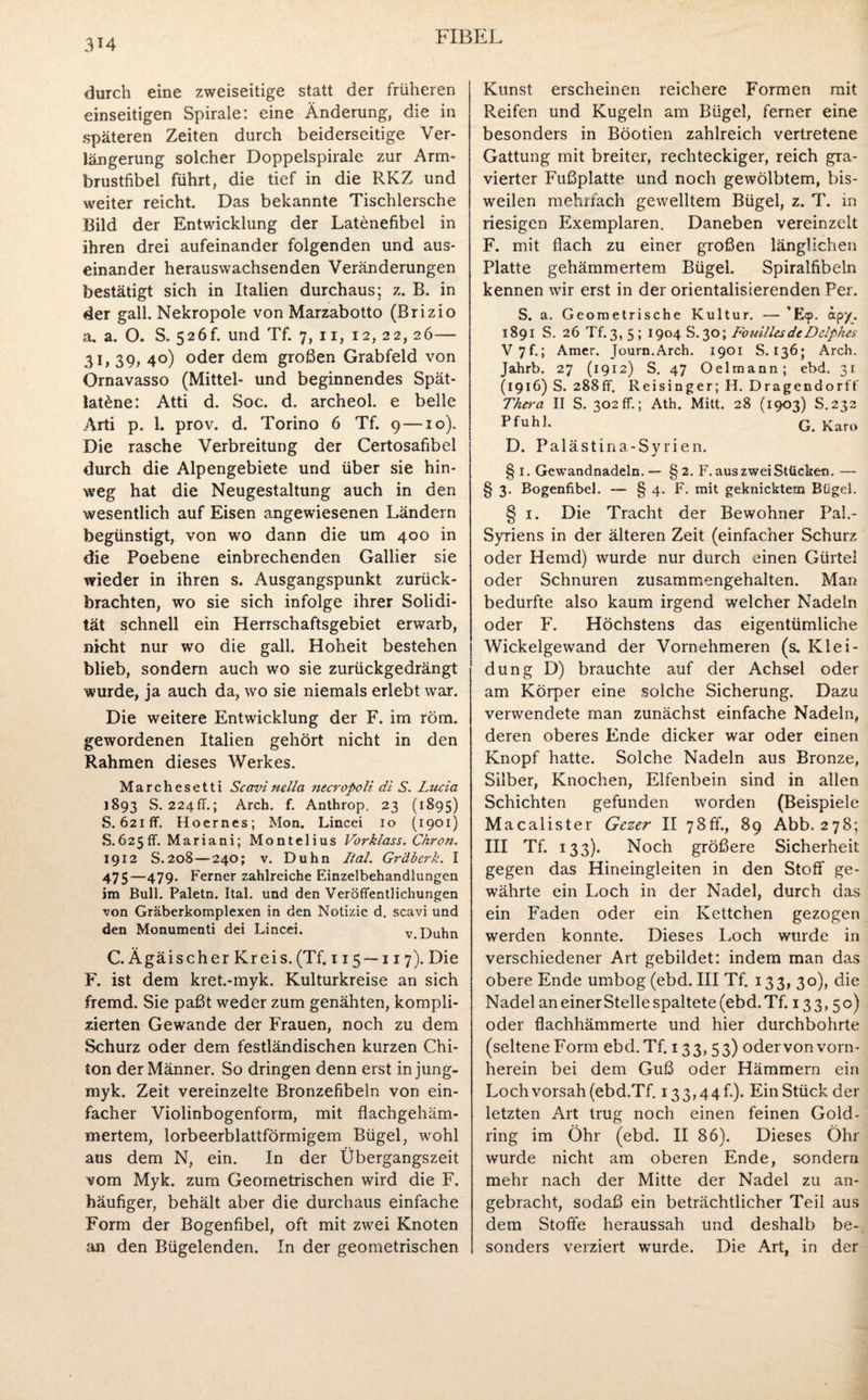 durch eine zweiseitige statt der früheren einseitigen Spirale: eine Änderung, die in späteren Zeiten durch beiderseitige Ver¬ längerung solcher Doppelspirale zur Arm¬ brustfibel führt, die tief in die RIvZ und weiter reicht. Das bekannte Tischlersche Bild der Entwicklung der Latenefibel in ihren drei aufeinander folgenden und aus¬ einander herauswachsenden Veränderungen bestätigt sich in Italien durchaus; z. B. in der gall. Nekropole von Marzabotto (Brizio a. a. O. S. 526b und Tf. 7, 11, 12, 22, 26— 31, 39, 40) oder dem großen Grabfeld von Ornavasso (Mittel- und beginnendes Spät- lat£ne: Atti d. Soc. d. archeol. e belle Arti p. 1. prov. d. Torino 6 Tf. 9—10). Die rasche Verbreitung der Certosafibel durch die Alpengebiete und über sie hin¬ weg hat die Neugestaltung auch in den wesentlich auf Eisen angewiesenen Ländern begünstigt, von wo dann die um 400 in die Poebene einbrechenden Gallier sie wieder in ihren s. Ausgangspunkt zurück¬ brachten, wo sie sich infolge ihrer Solidi¬ tät schnell ein Herrschaftsgebiet erwarb, nicht nur wo die gall. Hoheit bestehen blieb, sondern auch wo sie zurückgedrängt wurde, ja auch da, wo sie niemals erlebt war. Die weitere Entwicklung der F. im röm. gewordenen Italien gehört nicht in den Rahmen dieses Werkes. Marchesetti Scovi nella necropoli di S. Lucia 1893 S. 224fr.; Arch. f. Anthrop. 23 (1895) S. 621 ff. Hoernes; Mon. Lincei 10 (1901) S.625ff. Mariani; Montelius Vorklass. Chron. 1912 S.208—240; v. Duhn Ital. Gräberk. I 475—479. Ferner zahlreiche Einzelbehandlungen im Bull. Paletn. Ital. und den Veröffentlichungen von Gräberkomplexen in den Notizie d. scavi und den Monumenti dei Lincei. v.Duhn C. Ägäis eher Kreis. (Tf. 115 — 117). Die F. ist dem kret.-myk. Kulturkreise an sich fremd. Sie paßt weder zum genähten, kompli¬ zierten Gewände der Frauen, noch zu dem Schurz oder dem festländischen kurzen Chi¬ ton der Männer. So dringen denn erst in jung- myk. Zeit vereinzelte Bronzefibeln von ein¬ facher Violinbogenform, mit flachgehäm¬ mertem, lorbeerblattförmigem Bügel, wohl aus dem N, ein. In der Übergangszeit vom Myk. zum Geometrischen wird die F. häufiger, behält aber die durchaus einfache Form der Bogenfibel, oft mit zwei Knoten an den Bügelenden. In der geometrischen Kunst erscheinen reichere Formen mit Reifen und Kugeln am Bügel, ferner eine besonders in Böotien zahlreich vertretene Gattung mit breiter, rechteckiger, reich gra¬ vierter Fußplatte und noch gewölbtem, bis¬ weilen mehrfach gewelltem Bügel, z. T. in riesigen Exemplaren. Daneben vereinzelt F. mit flach zu einer großen länglichen Platte gehämmertem Bügel. Spiralfibeln kennen wir erst in der orientalisierenden Per. S. a. Geometrische Kultur. — ’E<p. apy. 1891 S. 26 Tf. 3, 5 ; 1904 S.30; FonillesdeDclphes V 7f.; Amer. Journ.Arch. 1901 S. 136; Arch. Jahrb. 27 (1912) S. 47 Oelmann; ebd. 31 (1916) S. 288ff. Reisinger; H. Dragendorff Thera II S. 302 ff.; Ath. Mitt. 28 (1903) S.232 Pfuhl. G. Karo D. Palästina-Syrien. § I. Gewandnadeln.— §2. F. aus zwei Stücken. — § 3- Bogenfibel. -— § 4. F. mit geknicktem Bügel. § 1. Die Tracht der Bewohner Pal.- Syriens in der älteren Zeit (einfacher Schurz oder Hemd) wurde nur durch einen Gürtel oder Schnuren zusammengehalten. Man bedurfte also kaum irgend welcher Nadeln oder F. Höchstens das eigentümliche Wickelgewand der Vornehmeren (s. Klei¬ dung D) brauchte auf der Achsel oder am Körper eine solche Sicherung. Dazu verwendete man zunächst einfache Nadeln, deren oberes Ende dicker war oder einen Knopf hatte. Solche Nadeln aus Bronze, Silber, Knochen, Elfenbein sind in allen Schichten gefunden worden (Beispiele Macalister Gczer II 7Sfl., 89 Abb. 278; III Tf. 133). Noch größere Sicherheit gegen das Hineingleiten in den Stoff ge¬ währte ein Loch in der Nadel, durch das ein Faden oder ein Kettchen gezogen werden konnte. Dieses Loch wurde in verschiedener Art gebildet: indem man das obere Ende umbog (ebd. III Tf. 133, 30), die Nadel an einer Stelle spaltete (ebd. Tf. 133,50) oder flachhämmerte und hier durchbohrte (seltene Form ebd. Tf. 133,5 3) oder von vorn¬ herein bei dem Guß oder Hämmern ein Loch vorsah (ebd.Tf. 133,44b). Ein Stück der letzten Art trug noch einen feinen Gold¬ ring im Öhr (ebd. II 86). Dieses Öhr wurde nicht am oberen Ende, sondern mehr nach der Mitte der Nadel zu an¬ gebracht, sodaß ein beträchtlicher Teil aus dem Stoffe heraussah und deshalb be¬ sonders verziert wurde. Die Art, in der
