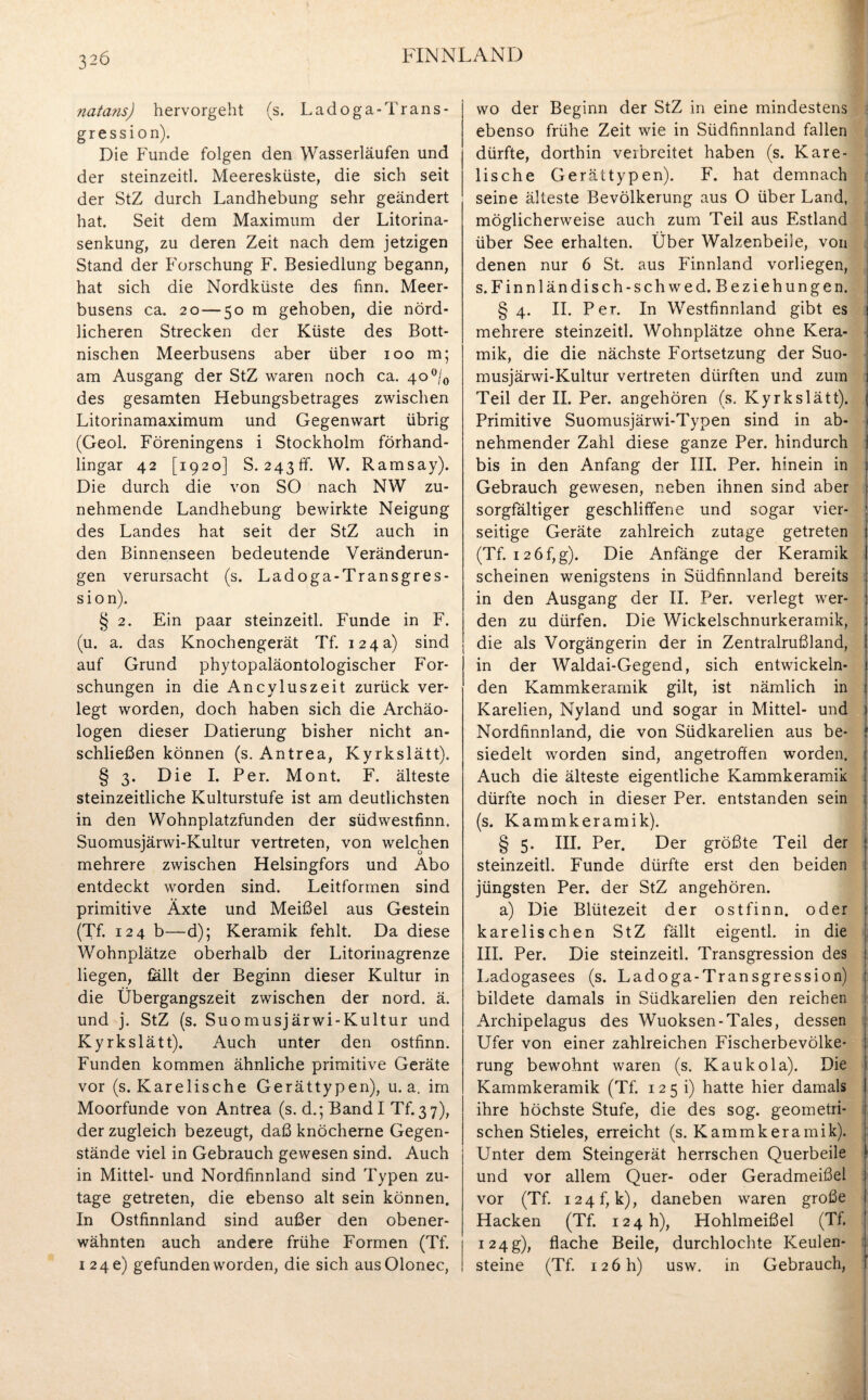 3-6 natans) hervorgeht (s. L ad oga-Trans - gression). Die Funde folgen den Wasserläufen und der steinzeitl. Meeresküste, die sich seit der StZ durch Landhebung sehr geändert hat. Seit dem Maximum der Litorina- senkung, zu deren Zeit nach dem jetzigen Stand der Forschung F. Besiedlung begann, hat sich die Nordküste des linn. Meer¬ busens ca. 20—50 m gehoben, die nörd¬ licheren Strecken der Küste des Bott¬ nischen Meerbusens aber über 100 m; am Ausgang der StZ waren noch ca. 4o°/0 des gesamten Hebungsbetrages zwischen Litorinamaximum und Gegenwart übrig (Geol. Föreningens i Stockholm förhand- lingar 42 [1920] S. 243 ff. W. Ramsay). Die durch die von SO nach NW zu¬ nehmende Landhebung bewirkte Neigung des Landes hat seit der StZ auch in den Binnenseen bedeutende Veränderun¬ gen verursacht (s. Ladoga-Transgres- sion). § 2. Ein paar steinzeitl. Funde in F. (u. a. das Knochengerät Tf. 124a) sind auf Grund phytopaläontologischer For¬ schungen in die Ancyluszeit zurück ver¬ legt worden, doch haben sich die Archäo¬ logen dieser Datierung bisher nicht an¬ schließen können (s. Antrea, Kyrkslätt). § 3. Die I. Per. Mont. F. älteste steinzeitliche Kulturstufe ist am deutlichsten in den Wohnplatzfunden der südwestfinn. Suomusjärwi-Kultur vertreten, von welchen mehrere zwischen Helsingfors und Abo entdeckt worden sind. Leitformen sind primitive Äxte und Meißel aus Gestein (Tf. 124 b—d); Keramik fehlt. Da diese Wohnplätze oberhalb der Litorinagrenze liegen, fallt der Beginn dieser Kultur in die Übergangszeit zwischen der nord. ä. und j. StZ (s. Suomusjärwi-Kultur und Kyrkslätt). Auch unter den ostfinn. Funden kommen ähnliche primitive Geräte vor (s. Karelische Gerättypen), u. a. im Moorfunde von Antrea (s. d.; Band I Tf. 3 7), der zugleich bezeugt, daß knöcherne Gegen¬ stände viel in Gebrauch gewesen sind. Auch in Mittel- und Nordfinnland sind Typen zu¬ tage getreten, die ebenso alt sein können. In Ostfinnland sind außer den obener¬ wähnten auch andere frühe Formen (Tf. 124 c) gefunden worden, die sich ausOlonec, wo der Beginn der StZ in eine mindestens ebenso frühe Zeit wie in Südfinnland fallen dürfte, dorthin veibreitet haben (s. Kare¬ lische Gerättypen). F. hat demnach seine älteste Bevölkerung aus O über Land, möglicherweise auch zum Teil aus Estland über See erhalten. Über Walzenbeile, von denen nur 6 St. aus Finnland vorliegen, s.Finnländisch-schwed. Beziehungen. § 4. II. Per. In Westfinnland gibt es mehrere steinzeitl. Wohnplätze ohne Kera- | mik, die die nächste Fortsetzung der Suo¬ musjärwi-Kultur vertreten dürften und zum j Teil der II. Per. angehören (s. Kyrkslätt). j Primitive Suomusjärwi-Typen sind in ab¬ nehmender Zahl diese ganze Per. hindurch bis in den Anfang der III. Per. hinein in i Gebrauch gewesen, neben ihnen sind aber sorgfältiger geschliffene und sogar vier- j seitige Geräte zahlreich zutage getreten s (Tf. 12 6 f, g). Die Anfänge der Keramik i scheinen wenigstens in Südfinnland bereits in den Ausgang der II. Per. verlegt wer- j den zu dürfen. Die Wickelschnurkeramik, 1 die als Vorgängerin der in Zentralrußland, 1 in der Waldai-Gegend, sich entwickeln- j den Kammkeramik gilt, ist nämlich in 1 Karelien, Nyland und sogar in Mittel- und 1 Nordfinnland, die von Südkarelien aus be- f siedelt worden sind, angetrofferi worden. Auch die älteste eigentliche Kammkeramik j, dürfte noch in dieser Per. entstanden sein (s. Kammkeramik). § 5. III. Per. Der größte Teil der jl steinzeitl. Funde dürfte erst den beiden jüngsten Per. der StZ angehören. a) Die Blütezeit der ostfinn. oder \ karelischen StZ fällt eigentl. in die III. Per. Die steinzeitl. Transgression des Ladogasees (s. Ladoga-Transgression) bildete damals in Südkarelien den reichen Archipelagus des Wuoksen-Tales, dessen i Ufer von einer zahlreichen Fischerbevölke- 1 rung bewohnt waren (s. Kaukola). Die Kammkeramik (Tf. 125 i) hatte hier damals ihre höchste Stufe, die des sog. geometri¬ schen Stieles, erreicht (s. Kammkeramik). Unter dem Steingerät herrschen Querbeile I und vor allem Quer- oder Geradmeißel i vor (Tf. 124^ k), daneben waren große Hacken (Tf. 124 h), Hohlmeißel (TI. 124g), flache Beile, durchlochte Keulen¬ steine (Tf. 126 h) usw. in Gebrauch,