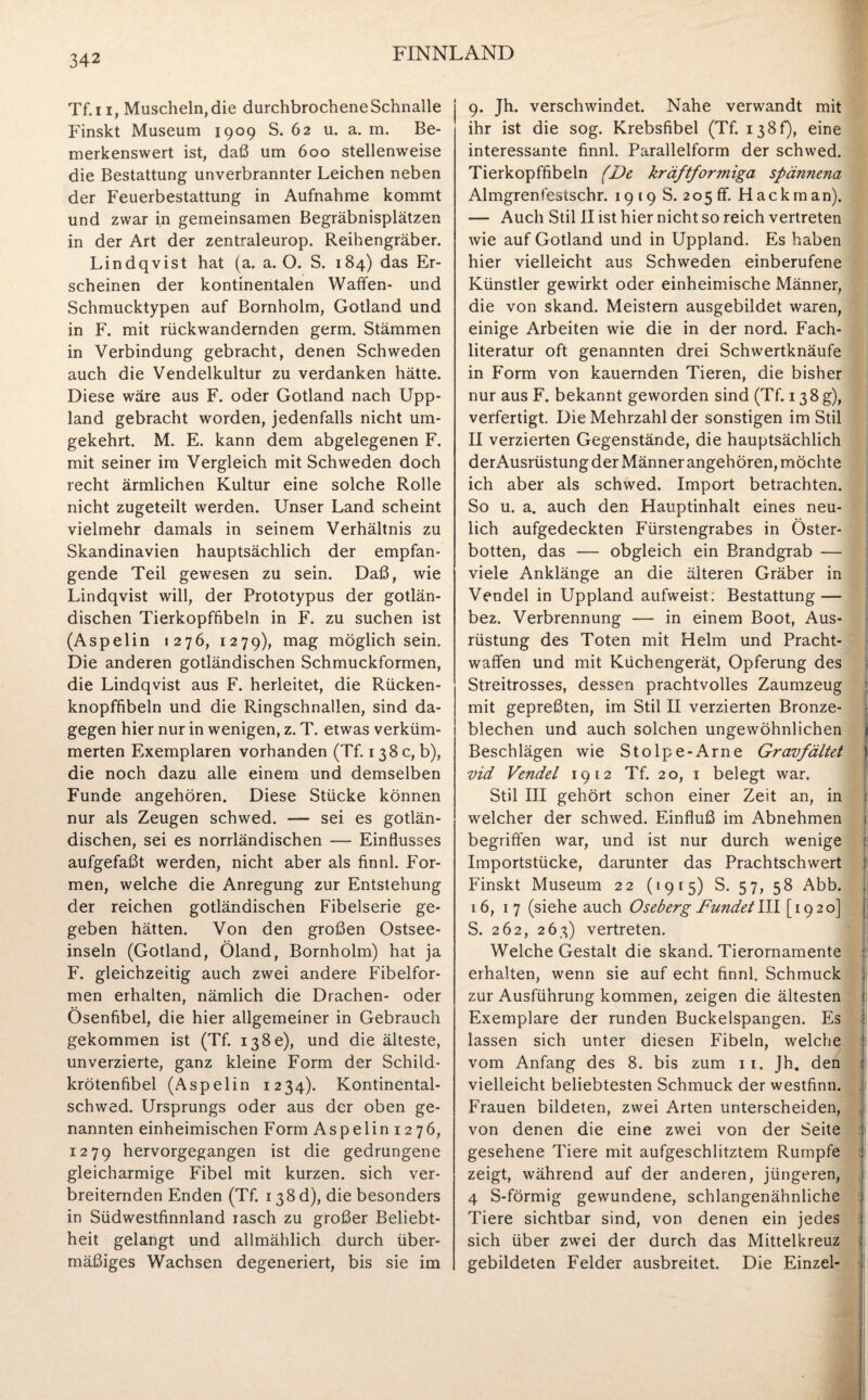 Tf.i i, Muscheln, die durchbrochene Schnalle Finskt Museum 1909 S. 62 u. a. m. Be¬ merkenswert ist, daß um 600 stellenweise die Bestattung unverbrannter Leichen neben der Feuerbestattung in Aufnahme kommt und zwar in gemeinsamen Begräbnisplätzen in der Art der zentraleurop. Reihengräber. Lindqvist hat (a. a. O. S. 184) das Er¬ scheinen der kontinentalen Waffen- und Schmucktypen auf Bornholm, Gotland und in F. mit rückwandernden germ. Stämmen in Verbindung gebracht, denen Schweden auch die Vendelkultur zu verdanken hätte. Diese wäre aus F. oder Gotland nach Upp- land gebracht worden, jedenfalls nicht um¬ gekehrt. M. E. kann dem abgelegenen F. mit seiner im Vergleich mit Schweden doch recht ärmlichen Kultur eine solche Rolle nicht zugeteilt werden. Unser Land scheint vielmehr damals in seinem Verhältnis zu Skandinavien hauptsächlich der empfan¬ gende Teil gewesen zu sein. Daß, wie Lindqvist will, der Prototypus der gotlän- dischen Tierkopffibeln in F. zu suchen ist (Aspelin 1276, 1279), mag möglich sein. Die anderen gotländischen Schmuckformen, die Lindqvist aus F. herleitet, die Rücken¬ knopffibeln und die Ringschnallen, sind da¬ gegen hier nur in wenigen, z. T. etwas verküm¬ merten Exemplaren vorhanden (Tf. 138 c, b), die noch dazu alle einem und demselben Funde angehören. Diese Stücke können nur als Zeugen schwed. — sei es gotlän¬ dischen, sei es norrländischen — Einflusses aufgefaßt werden, nicht aber als finnl. For¬ men, welche die Anregung zur Entstehung der reichen gotländischen Fibelserie ge¬ geben hätten. Von den großen Ostsee¬ inseln (Gotland, Öland, Bornholm) hat ja F. gleichzeitig auch zwei andere Fibelfor¬ men erhalten, nämlich die Drachen- oder Ösenfibel, die hier allgemeiner in Gebrauch gekommen ist (Tf. 138c), und die älteste, unverzierte, ganz kleine Form der Schild¬ krötenfibel (Aspelin 1234). Kontinental- schwed. Ursprungs oder aus der oben ge¬ nannten einheimischen Form Aspelin 1276, 1279 hervorgegangen ist die gedrungene gleicharmige Fibel mit kurzen, sich ver¬ breiternden Enden (Tf. 138 d), die besonders in Südwestfinnland rasch zu großer Beliebt¬ heit gelangt und allmählich durch über¬ mäßiges Wachsen degeneriert, bis sie im 9. Jh. verschwindet. Nahe verwandt mit ihr ist die sog. Krebsfibel (Tf. i38f), eine interessante finnl. Parallelform der schwed. Tierkopffibeln (De kräftformiga spännena Almgrenfestschr. 19198.20511. Hack man). — Auch Stil II ist hier nicht so reich vertreten wie auf Gotland und in Uppland. Es haben hier vielleicht aus Schweden einberufene Künstler gewirkt oder einheimische Männer, die von skand. Meistern ausgebildet waren, einige Arbeiten wie die in der nord. Fach¬ literatur oft genannten drei Schwertknäufe in Form von kauernden Tieren, die bisher nur aus F. bekannt geworden sind (Tf. 138 g), verfertigt. Die Mehrzahl der sonstigen im Stil II verzierten Gegenstände, die hauptsächlich der Ausrüstung der Männer angehören, möchte ich aber als schwed. Import betrachten. So u. a. auch den Hauptinhalt eines neu¬ lich aufgedeckten Fürstengrabes in Öster- botten, das — obgleich ein Brandgrab — viele Anklänge an die älteren Gräber in Vendel in Uppland aufweist; Bestattung — bez. Verbrennung — in einem Boot, Aus¬ rüstung des Toten mit Helm und Pracht¬ waffen und mit Küchengerät, Opferung des Streitrosses, dessen prachtvolles Zaumzeug mit gepreßten, im Stil II verzierten Bronze¬ blechen und auch solchen ungewöhnlichen Beschlägen wie Stolpe-Arne Gravfältet \ vid Vendel 1912 Tf. 20, 1 belegt war. Stil III gehört schon einer Zeit an, in welcher der schwed. Einfluß im Abnehmen begriffen war, und ist nur durch wenige Importstücke, darunter das Prachtschwert Finskt Museum 22 (1915) S. 57, 58 Abb. 16, 17 (siehe auch Oseberg Fundetill [1920] S. 262, 263) vertreten. Welche Gestalt die skand. Tierornamente * erhalten, wenn sie auf echt finnl. Schmuck zur Ausführung kommen, zeigen die ältesten Exemplare der runden Buckelspangen. Es lassen sich unter diesen Fibeln, welche vom Anfang des 8. bis zum 11. Jh. den ( vielleicht beliebtesten Schmuck der westfinn. Frauen bildeten, zwei Arten unterscheiden, von denen die eine zwei von der Seite gesehene Tiere mit aufgeschlitztem Rumpfe zeigt, während auf der anderen, jüngeren, 4 S-förmig gewundene, schlangenähnliche Tiere sichtbar sind, von denen ein jedes sich über zwei der durch das Mittelkreuz gebildeten Felder ausbreitet. Die Einzel-
