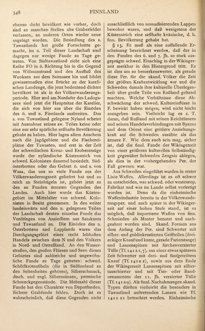 ebenso dicht bevölkert wie vorher, doch sind an manchen Stellen alte Gräberfelder verlassen, an anderen Orten wieder neue angelegt worden. Die Besiedlung des s. Tawastlands hat große Fortschritte ge¬ macht, im n. Teil dieser Landschaft sind dagegen nur wenige Funde zu Tage ge¬ treten. Von Südtawastland zieht sich eine Reihe FO in ö. Richtung bis in die Gegend von Willmanstrand und den Ausfluß des Wuoksen aus dem Saimasee hin und bildet gewissermaßen eine Brücke zu der kareli¬ schen Landenge, die jetzt bedeutend dichter bevölkert ist als in der Völkerwanderungs¬ periode. Hier und am Nordufer des Ladoga¬ sees sind jetzt die Hauptsitze der Karelier, die sich von hier aus über die Einöden des ö. und n. Finnlands ausbreiten. Das s. von Tawastland gelegene Nyland scheint mit Ausnahme seines sw. Teiles keine oder eine nur sehr spärliche seßhafte Bevölkerung gehabt zu haben. Hier lagen allem Anschein nach die Jagdgebiete und die Fischerei¬ plätze der Tawasten, und erst in der Zeit der schwedischen Kreuz- und Erobererzüge wurde der nyländische Küstenstrich von schwed. Kolonisten dauernd besiedelt. Süd- österbotten oder das Gebiet ö. und s. von Wasa, das uns so viele Funde aus der Völkerwanderungszeit geliefert hat und so reich an Steinhügeln ist, gehört jetzt zu den an Funden ärmsten Gegenden des Landes. Auch hier wurde das Küsten¬ gebiet im Mittelalter von schwed. Kolo¬ nisten in Besitz genommen. In den weiter landeinwärts und den n. gelegenen Teilen der Landschaft deuten einzelne Funde das Vordringen von Ansiedlern aus Satakunta und Tawastland an. Die Einöden des n. Österbottens und Lapplands waren das Durchgangsgebiet eines recht lebhaften Handels zwischen dem N und den Völkern in Nord- und Ostrußland. An den Wasser¬ straßen, den großen Flüssen und Seen dieses Gebietes sind zahlreiche und ungewöhn¬ liche Funde zu Tage getreten: schwed, Schildkrötenfibeln (die in Südfinnland zu den Seltenheiten gehören), Silberschmuck, dtsch. und engl. Silbermünzen, permische Schmuckgegenstände. Die Mehrzahl dieser Funde hat den Charakter von Depotfunden. Sichere Grabfunde fehlen. Doch ist es wahrscheinlich, daß diese Gegenden nicht ausschließlich von nomadisierenden Lappen bewohnt waren, und daß wenigstens der Küstenstrich eine seßhafte kvänische, d. h. finn. Bevölkerung gehabt hat. § 13. Es muß als eine auffallende Er¬ scheinung bezeichnet werden, daß der in den Funden des 6. und 7. Jh. so stark aus¬ geprägte schwed. Einschlag in der Wikinger¬ zeit merkbar in den Hintergrund tritt. Es ist dies um so bemerkenswerter, als gerade diese Per. für die skand. Völker die Zeit der größten Kraftentwicklung war und die Schweden damals ihre kulturelle Überlegen¬ heit über große Teile von Rußland geltend machten. Welche Verhältnisse diese Ab¬ schwächung der schwed. Kultureinflüsse in F. bewirkt haben mögen, wird nicht leicht anzugeben sein. Vielleicht lag es z. T. daran, daß Rußland mit seinen Reichtümern und seinen Handelsverbindungen mit Byzanz und dem Orient eine größere Anziehungs¬ kraft auf die Schweden ausübte als das ärmere F. Wie dem auch sein mag, sicher ist, daß die finnl. Funde der Wikingerzeit von einer größeren kulturellen Selbständig¬ keit gegenüber Schweden Zeugnis ablegen, als dies in der vorhergehenden Per. der Fall gewesen war. Aus Schweden eingeführt wurden in erster Linie Waffen. Allerdings ist es oft schwer zu entscheiden, was schwed. oder westeurop. Fabrikat und was im Lande selbst verfertigt worden ist. Denn da die einheimische Waffenindustrie bereits in der Völkerwande- rungsper. und auch später in der Wikinger¬ zeit auf einer hohen Stufe stand, ist es möglich, daß importierte Waffen von finn. Schmieden als Muster benutzt und nach¬ geahmt worden sind. Skand. Formen aus dem Anfang der Per. sind Schwerter mit silber- und goldinkrustierten Griffteilen (drei¬ eckiger Knauf und kurze, gerade Parierstange) und Lanzenspitzen mit furchenverzierter Tülle (Tf. 14 1 a 1,7), aus einer etwas späteren Zeit Schwerter mit drei- und fünfgeteiltem Knauf (Tf. 141a 2), sowie aus dem Ende der Wikingerzeit Lanzenspitzen mit silber- tauschierter und mit Tier- oder Band¬ ornamenten des 11. Jh. verzierter Tülle (Tf. 141 a9). Als finnl. Nachahmungen skand. Typen dürften vielleicht die besonders in Tawastland auftretenden Lanzen wie Tf. 141a 11 betrachtet werden. Einheimische